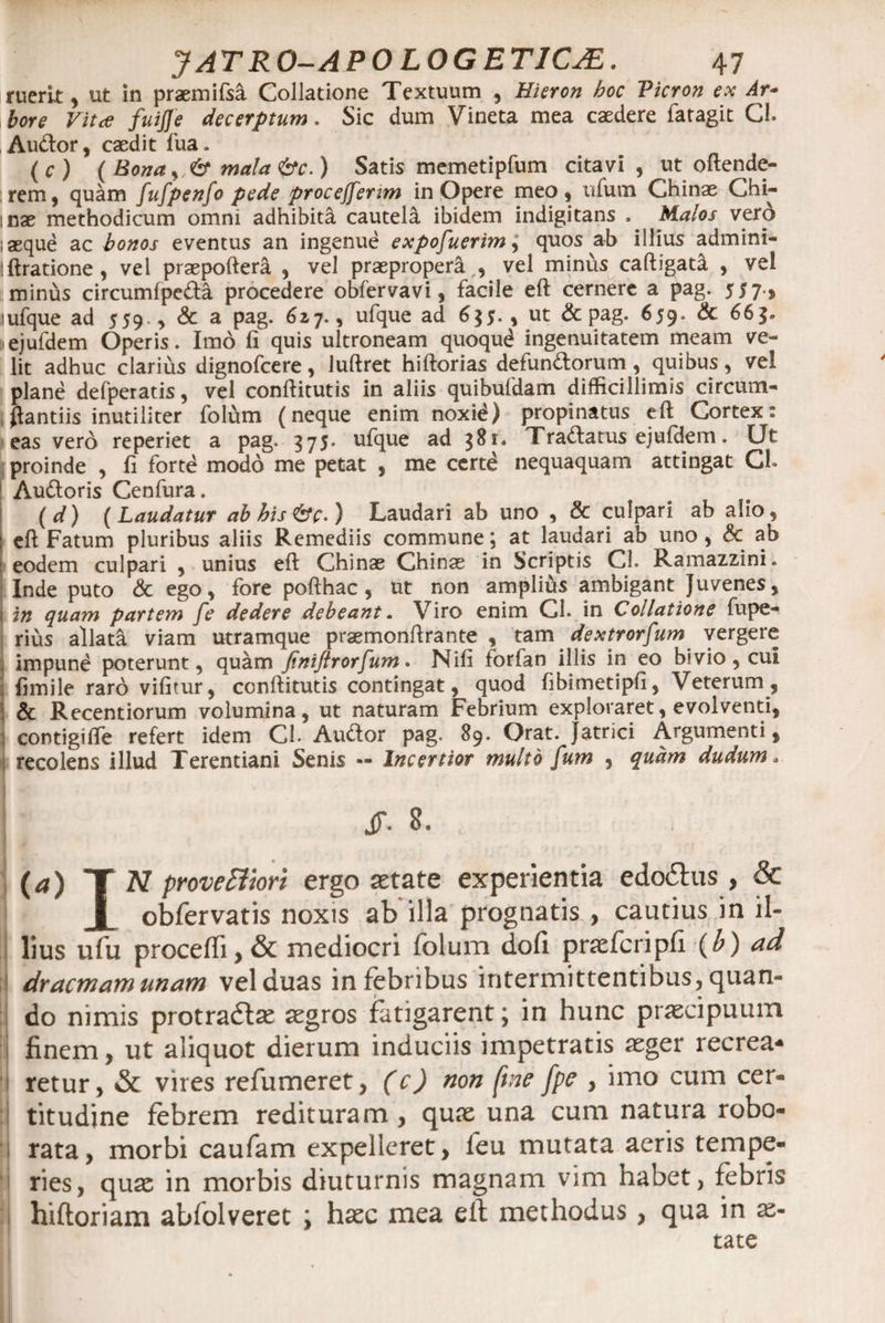 ruerit , ut in praemifsa Collatione Textuum , Hieron hoc Vicron ex Ar¬ bore Vita fuijje decerptum. Sic dum Vineta mea caedere lar agit Cl. Audor, caedit fua. (c) ( Bona y mala&amp;c.) Satis memetipfum citavi , ut offende¬ rem, quam fufpenfo pede proceffenm in Opere meo, ufum Chinae Chi- :nae methodicum omni adhibita cautela ibidem indigitans . Malos vero laeque ac bonos eventus an ingenue exposuerim, quos ab illius admini- !ft ratione , vel praepoftera , vel praepropera ,, vel minus caftigata , vel minus circumfpeda procedere obfervavi, facile eft cernere a pag. 557., lufque ad 559., &amp; a pag. 6zj., ufque ad 6$J. , ut &amp; pag. 659. &amp; 66$. iejufdem Operis. Imd fi quis ultroneam quoqud ingenuitatem meam ve¬ lit adhuc clarius dignofcere, luftret hiftorias defundorum, quibus, vei plane defperatis, vel conftitutis in aliis quibufdam difficillimis circum- flantiis inutiliter folum (neque enim noxid) propinatus eft Cortex: eas vero reperiet a pag. 375. ufque ad 381. Tradatus ejufdem. Ut proinde , fi forte modo me petat , me certd nequaquam attingat Cl* Audoris Cenfura. (d) (Laudatur ab his &amp;c.) Laudari ab uno , &amp; culpari ab alio, eft Fatum pluribus aliis Remediis commune; at laudari ab uno , $c ab eodem culpari , unius eft Chinae Chinae in Scriptis Cl. Ramazzini. Inde puto &amp; ego, fore pofthac, ut non amplius ambigant Juvenes, 1 in quam partem fe dedere debeant. Viro enim Cl. in Collatione fupe- rius allata viam utramque praemonftrante , tam dextrorsum vergere impune poterunt, quam finiftrorSum. Nifi forfan illis in eo bivio, cui ; fimile raro vifitur, ccnftitutis contingat, quod fibimetipfi, Veterum, &amp; Recentiorum volumina, ut naturam Febrium exploraret, evolventi, contigifte refert idem Cl. Audor pag. 89. Orat. Jatrici Argumenti, recolens illud Terentiani Senis — Incenior multo Sum 3 quam dudum. JT. 8. (a) T N provediori ergo astate experientia ecUxShis , &amp; x obfervatis noxis ab illa prognatis , cautius in il¬ lius ufu procedi, &amp; mediocri folum dofi praefcripfi (b) ad dracmamunam vel duas in febribus intermittentibus, quan¬ do nimis protradlae aegros fatigarent; in hunc praecipuum finem, ut aliquot dierum induciis impetratis aeger recrea* retur, &amp; vires refumeret, (c) non ftne [pe , imo cum cer¬ titudine febrem redituram, qux una cum natura robo¬ rata , morbi caufam expelleret, feu mutata aeris tempe¬ ries, quae in morbis diuturnis magnam vim habet, febris hiftoriam ablolveret ; haec mea eft methodus, qua in ae¬ tate