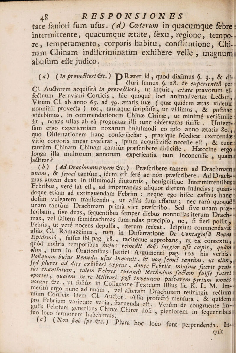 tate faniori fum ufus. (d) Cwteram in quacumque febre:: intermittente, quacumque aetate, fexu, regione, tempo¬ re, temperamento, corporis habitu, conftitutione, Chi- nam Chinam indifcriminatim exhibere velle , maguumn abufum efle judico. ( a) (In provefiiori&amp;c.) p Raster id, quod diximus §. J., &amp; di— I fturi fumus rft. de experientih per Cl. Auftorem acquifita in provefiiort, ut inquit, retate pravorum ef-i. fettuum Peruviani Corticis , hic quoqud Joci animadvertat Lector, Virum Cl. ab anno 67. ad 79. aetatis fuse ( quae quidem aetas videtur nonnihil prove&amp;a ) tot, tantaque fcripfitfe, ut vidimus , &amp; pofthac videbimus, in commendationem Chinae Chinae, ut minime verifimile:; fit , noxas ullas ab ea prognatas illi runc obfervatas fuiffe . Univer-» fam ergo experientiam noxarum hujufmodi eo ipfo anno «tatis 8o.,, quo Differtationem hanc confcribebat , praxique Medicae exercendae! vitio corporis impar evaferat , ipfum acquifivifle necefife eft , &amp; tunc tantum Chinam Chinam cautius praefcribere didiciflfe . Haeccine ergoii longa illa multorum annorum experientia tam inconculfa . quamu jaditat? ( b ) ( Drachmam unam <&amp;c.) Praefcribere tamen ad Drachmam 11 unam^ &amp; femel tantum, idem eft fere ac non praftcribere. Ad Drach-  mas autem duas in iftiufmodi diuturnis , benignifque Intermittentibus» rebribus, vere fat eft, ad impetrandas aliquot^dierum inducias: quan¬ doque etiam ad extinguendam Febrim : neque ego hifce cafibus hanc dolim vuigareni tranfcendo , ut alias fum effatus; nec raro quoqud! unam tantum Drachmam prima vice pr«fCribo. Sed fi ve unam pr«- lcribam , hve duas, fequentibus femper diebus nonnullas iterum Drach-  mas, vel faltem femidrachmas iummdas praecipio, ne, fi fieri poffit, prisA,utiyere nocens depuifa, iterum redeat. Idipfum commendavit aJ'as, Cl\ Ramazzinus , tum in Diftertatione De Contagiofd Boum 1lb.Vpag‘7» tacJteque approbans, ut ex contextu,, n±IS.temr?0ribUS^«/ remedii largior effe coepit, quamn vTdaullZu, p)ratKjn'bu; fatrici Argumenti pag. for his’verbis- frJZ J,us Remedii ufus innotuit, 6* non femel tantum, ut olim „ it P!l tiaf eS e.x'}ib'r‘iratus , donec Febrite miafma fuerit peni- Zortet mZZ \ tahm ZerTCS- Curf”di Methodum fa fiam faitfe fateri \ norunt V? nr tnV'* ’ vetitum pulverem pyrium omnes ZZ er o’11 ,n C°lIat,one Textuum illius Iit. £ L. M. lm- «fum Coccis iHern r?ma’ Ael alte/,am Drachm™ 'effringit reflum i pro Febrium variprnrf Au<^or. Alia profe&amp;d menfura , &amp; quidem i gulis Febrium generibus ChliW^rh^ V7l'im de congruente fin- iuo loco iermonem habebimus Ch'na5 ^ ’ plemorem in fequentibus i (c) (Non fine fpe fc.) Plura hoc loco funt perpendenda. In- quit
