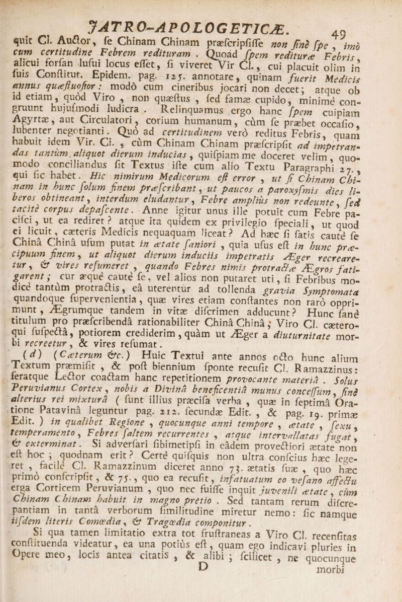quit CI. Au flor, fe Chinam Chinam praefcripfi/Fe non Jine [pe imo cum certitudine Febrem redituram . Quoad fpem r editur ce Fabris alicui forfan lufui locus effet, fi viveret Vir Cl., cui placuit olim in luis Conititur. Epidem. pag, 125. annotare, quinam fuerit Medicis annus quaftuoftor: modo cum cineribus jocari non decet; atque ob id etiam, quod Viro , non quaertus , led famas cupido, minimd con¬ gruunt hujufmodi ludicra . Relinquamus ergo hanc fpem cuipiam Agyrtae, aut Circulatori, corium humanum,cum fe prsebet occarto 1 ubenter negotianti. Quo ad certitudinem ver6 reditus Febris, quam habuit idem Vir. Ci. , cum Chinam Chinam prasfcriprtt ad impetrati» das tantum aliquot dierum inducias , quifpiam me doceret velim quo¬ modo conciliandus fit Textus ifte cum alio Textu Paragraphi 27, qui fic habet. Hic nimirum Medicorum efl error , ut fi Chinam Chi¬ nam in hunc folum finem praefcribant, ut paucos a paroxyfmis dies li¬ berosobtineant, interdum eludantur, Febre amplius non redeunte fed tacite corpus depafcente. Anne igitur unus ille potuit cum Febre pa- Cgci, ut ea rediret ? atque ita quidem ex privilegio fpeciali, ut quod ei !lcAUlt ’ .c^teris Medicis nequaquam liceat? Ad haec fi fatis caute fe China China ufum putat in attat e faniori , quia ufus ert in hunc prae¬ cipuum finem, ut aliquot dierum induciis impetratis Aiger recreare¬ tur , 6* vires refumeret , quando Febres nimis protraB<e Meros fati¬ garent; cur atque caute fe, vel alios non putaret uti, fi Febribus mo¬ dice tantum protraJlis, ea uterentur ad tollenda gravia Symptomata quandoque fupervenientia, quae vires etiam conrtantes non raro oppri¬ munt , yEgrumque tandem in vitas diferimen adducunt? Hunc fand titulum pro praeferibend^ rationabiliter China China,* Viro Cl. esetero- qui fufpeda, potiorem crediderim , quam ut JEger a diuturnitate mor¬ bi recreetur , &amp; vires refumat. (</) (Cceterum &amp;c.) Huic Textui ante annos odio hunc alium Textum prasmifit , <5c port biennium fponte recufit Cl. Ramazzinus: feratque Ledlor coadlam hanc repetitionem provocante materiei . Solus Peruvianus Cortex , nobis a Divina beneficentia munus conceffum, ftn§ alterius rei mixtura ( funt illius praecifa verba , quas in feptimS Ora¬ tione Patavina leguntur pag. 212. fecundae Edit. , &amp; pag. 19. primae Edit. ) in qualibet Regione , quocunque anni tempore , atate , fexu temperamento, Febres [altem recurrentes , atque intervallatas fugati &amp; exterminat. Si adverfari fibimetipfi in eadem provedliori setate non eft hoc ; quodnam erit? Certd quifquis non ultra confcius haec lege¬ ret , facile Cl. Ramazzinum diceret anno 7$. aetatis fuae , quo ha?c primo confcriprtt, &amp; 75., quo ea recurtt, infatuatum eo ve fano afeBu erga Corticem Peruvianum , quo nec fuiffe inquit juvenili cetate, cum Chinam Chinam habuit in magno pretio . Sed tantam rerum difere- pantiam in tanta verborum fimifitudine miretur nemo: rtc namque iifdem literis Comoedia, 6* Tragoedia componitur . 1 Si qua tamen limitatio extra tot frurtraneas a Viro Cl. recenfitas conrtituenda videatur, ea una potius ert, quam ego indicavi pluries in Opere meo, locis antea citatis , &amp; alibi ; fcilicet , ne quocunque ^ morbi