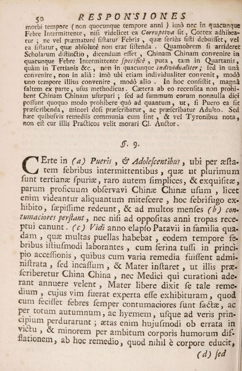 morbi tempore (non quocunque tempore anni ) imd nec in quacunque Febre Intermittente, nifi videlicet ea Corruptiva (it, Cortex adhibea¬ tur ; ne vel prasmaturd fiftatur Febris , quae feriits fifti dcbuilTet, vel ea (iftatur, quae abfolute non erat fiftenda . Quamobrem fi arrideret Scholarum diftinttio , dicendum eftet , Chinam Chinam convenire in quacunque Febre Intermittente fpecifice , puta , tam in Quartanis, quam in Tertianis &amp;c., non in quacunque individualiter; fed in un$ convenire, non in alid: imo ubi etiam individualiter convenit, modd uno tempore illius convenire , modd alio . In hoc confidit, magn£ faltem ex parte, ufus methodicus. Caetera ab eo recenfita non prohi¬ bent Chinam Chinam ufurpari ; fed ad fummum eorum nonnulla dici poftlint quoquo modo prohibere quo ad quantum, ut, fi Puero ea fit prsefcribenda, minori dofi praefcribatur, ac praefcribatur Adulto. Sed haec quibufvis remediis communia cum fint , &amp; vel Tyronibus nota, #ion eft cur illis Pra&amp;icos velit morari Cl. Aufcor* JJV 3* CErte in (a) Pueris , &amp; Adolefcentibus , ubi per aefla- tem febribus intermittentibus , quae ut plurimum funt tertianae fpuriae, raro autem fimplices, &amp;exquifit^, parum proficuum obfervavi Chinae Chin^ ufum , licet enim videantur aliquantum mitefeere , hoc febrifugo ex¬ hibito, fiepifiime redeunt, &amp; ad multos menfes (b) con• tumaciores perflant, nec nifi ad oppofitas anni tropas rece¬ ptui canunt, (c) Vidi anno elapfoPatavii in familia qua¬ dam , qu^ multas puellas habebat , eodem tempore fe¬ bribus iftiufmodi laborantes , cum ferina tuffi in princi¬ pio acceffionri, quibus cum varia remedia fuiffent admi- niirrata , fed mcaffum , &amp; Mater inflaret , ut illis prae¬ scriberetur China China , nec Medici qui curationi ade¬ rant annuere velent, Mater libere dixit fe tale reme- mm > cujus^yim fuerat experta effe exhibituram, quod cum reciflet rebres femper contumaciores funt fadfae, ac per tomm autumnum, ac hyemem, ufque ad veris prin¬ cipium perdurarunt ; aetas enim hujufmodi ob errata in vic u , oc minorem per ambitum corporis humorum dif- cauonem, ab hoc remedio, quod nihil e corpore educiti (d) fed