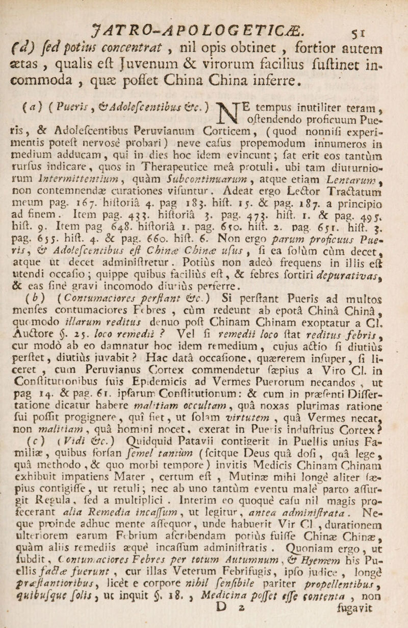 (d) fed potius concentrat , nil opis obtinet , fortior autem aetas , qualis eft Juvenum &amp; virorum facilius fuftinet in¬ commoda , qnx poffet China China inferre. (a) ( Pueris , &amp;Adolefc entibus &amp;c.) 'XTE tempus inutiliter teram , xM oftendendo proficuum Pue¬ ris , &amp; Adolefcentibus Peruvianutn Corticem, (quod nonnifi experi¬ mentis poreft nervose probari) neve cafus propemodum innumeros in medium adducam, qui in dies hoc idem evincunt; fat erit eos tantum rurfus indicare, quos in Therapeutice mea protuli* ubi tam diuturnio¬ rum Intermittentium , quam Sub continuarum , atque etiam Lentarum , non contemnendae curationes vifuntur. Adeat ergo Ledtor Tradlaturrs meum pag. 167. hiftoria 4. pag 18$. hift. 15. &amp; pag. 187. a principio ad finem. Irem pag. 4^. hiftorifi pag. 47$. hift. r. &amp; pag. 495, hift. 9. Item pag 648. hiftoria. 1. pag. 6so. hift. 2. pag 65 r. hift. pag. 655. hift. 4. Sc pag. 660. hift. 6. Non ergo parum proficuus Pue- ris, 6* Adolefcentibus eft China China ufus , fi ea fofum cum decet, atque ut decet adminiftretur. Potius non adeo frequens in illis eft utendi occafio; quippe quibus facilius eft, &amp; febres fortiri depurativas% &amp; eas fine gravi incomodo diirius perferre. (b) {Contumaciores perftant 6V.) Si perftant Pueris ad multos menfes contumaciores Ft bres , cum redeunt ab epotd China Chind f que modo illarum reditus denuo poft Chinam Chinam exoptatur a Cl, Audtore §. 25. loco remedii ? Vel fi remedii loco ftat reditus febris , cur modo ab eo damnatur hoc idem remedium , cujus adfio fi diutius perftet, diutius juvabit? Hac data occafione, quaererem iaftiper, fi li¬ ceret , cum Peruvianus Cortex commendetur faepius a Viro Cl. in Conftitunonibus fuis Ep;demicis ad Vermes Puerorum necandos , ut pag 14. &amp; pag. 61. ipfarum Conftitutionum: &amp; cnm in praeft-nti Difter- tatione dicatur habere mahtiam occultam, qua noxas plurimas ratione fui poftit progignere, qui fiet, ut fobm virtutem , qua Vermes necat, non malinam, qua hommi nocet* exerat in Pueris induftrius Cortex? (c) ( Vidi &amp;c.) Quidquid Patavii contigerit in Puellis unius Fa¬ miliae, quibus forfan femel tantum (fcitque Deus qua dofi , qua lege, qua methodo, &amp; quo morbi tempore) invitis Medicis Chinam Chinam exhibuit impatiens Mater , certum eft , Mutinae mihi longe aliter fas- pius contigiffe, ut retuli; nec ab uno tantum eventu male parto aftur- git Regula, fed a multiplici . Inrerim eo quoque cafu nil magis pro¬ fecerant alia Remedia incaffum , ut legitur, antea adminiftrata . Ne¬ que proinde adhuc mente affequor, unde habuerit Vir Cl , durationem ulteriorem earum F< brium afcnbendam potius fuifte Chinae Chinae, quam aliis remediis aeque incaftum adminiftratis . Quoniam ergo, ut lubdit, ( onturt aciores Febres per totum Autumnum , Hyemem his Pu¬ ellis fa&amp;a fuerunt , cur illas Veterum Febrifugis, ipfo judice, longd praftantioribus, licet e corpore nihil fenfibile pariter propellentibus, quibufquc folis j uc inquit 18. * Medicina poffet tffc iontenta , non D s ’ fugavit