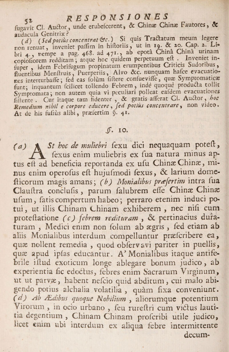 fugavit CI. Audior, unde erubefcerent, &amp; Ghinae Ghinse fautores, &amp; audacula Genitrix ? „ . _ _ . (d) (Sedpotius concentratio.) Si quis Tradlatum meum legere non renuat, inveniet paflim in hiftoriis, ut in 19. &amp; 2o.. Gap. a. Li¬ bri 4., nempe a pag. 468. ad 471*3 ab epota China China urinam copiofiorem redditam; atque hoc quidem perpetuum eft . Inveniet m- fuper idem Febrifugum propinatum erumpentibus Criticis Sudoribus, fluentibus Menftruis, Puerperiis, Alvo &amp;c. nunquam hafce evacuatio» nes inter turba fle; fed eas folum fiftere confueviffe, quae Symptomaticas funt; inquantum fcilicet tollendo Febrem , inde quoque produdia tollit Symptomata j non autem quia vi peculiari polleat eafdem evacuationes flflente . Cur itaque tam fidenter , &amp; gratis afferat Ci. Audior, hoc Remedium nihil e corpore educere , fed potius conecntrare, non video. At de his fufius alibi, praeiertim $. 41« 1 JT. 10. (a) A St hoc de muliebri fexu dici nequaquam poteft, fexus enim muliebris ex fua natura minus ap¬ tus eft ad beneficia reportanda ex ufu China2 Chinas, mi¬ nus enim operofus eft hujufmodi fexus, &amp; larium dorne- fticorum magis amans; (b) Monialibus preffertim intra fua Clauftra conclufis , parum falubrem effe Chinae Chinas ufum, fatis compertum habeo; perraro etenim induci po¬ tui , ut illis Chinam China.ni exhiberem , nec nifi cum proteftatione (c) febrem redituram , &amp; pertinacius dura¬ turam , Medici enim non folum ab aegris , fed etiam ab aliis Monialibus interdum compelluntur praeferibere ea, quae nollent remedia , quod obfervavi pariter in puellis, quae apud ipfas educantur. A*Monialibus itaque antife- brile iftud exoticum longe ablegare bonum judico, ab experientia fic edoctus, febres enim Sacrarum Virginum, ut ut parvae, habent nefeio quid abditum, cui malo abi¬ gendo potius alchalia volatilia , quam fixa conveniunt. (d) Ab JEdibus quoque Mobdium , aliorumque potentium Virorum , in ocio urbano , feu rureftri cum vidtus lauti¬ tia degentium , Chinam Chinam proferibi utile judico, licet enim ubi interdum ex aliqua febre intermittente decum-