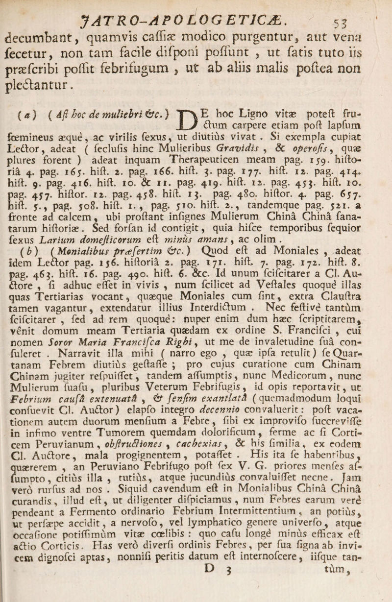 I decumbant, quamvis caffiae modico purgentur, aut vena fecetur, non tam facile difponi poflunt , ut fatis tuto iis praefcribi poffit febrifugum , ut ab aliis malis poftea non pleflantur. (<j) ( Afl hoc de muliebri &amp;c.) T>E hoc Ligno vitae poteft fru- 1 J dum carpere etiam poft lapfnm femineus aeque, ac virilis fexus, ut diutius vivat . Si exempla cupiat Ledor, adeat ( feclufis hinc Mulieribus Gravidis , &amp; operofis, quae plures forent ) adeat inquam Therapeuticen meam pag. 159. hifto- ria 4. pag. 165. hift. 2. pag. 166. hift. 3. pag. 177. hift. 12. pag. 414. hift. 9. pag. 416. hift. 10. &amp; 11. pag. 419. hift. 12. pag. 455. hift. 10. pag. 457. hiftor. 12. pag. 458. hift. 15. pag. 480. hiftor. 4. pag. 657. hift. 5., pag. 508. hift. 1., pag. 510. hift. 2., tandemque pag. 521. a fronte ad calcem, ubi proftant infignes Mulierum China China fana- tarum hiftoriae. Sed forfan id contigit, quia hifce temporibus fequior fexus Larium domejticorum eft minus amans, ac olim . (b) (Monialibus prcefertim &amp;c.) Quod eft ad Moniales , adeat idem Ledor pag. 156. hiftoria 2. pag. 171. hift. 7. pag. 172. hift. 8. pag. 46$. hift. 16. pag. 490. hift. 6, &amp;c. Id unum fciicitarer a Cl. Au- dore , fi adhuc effiet in vivis , num fcilicet ad Veftales quoqud illas quas Tertiarias vocant, quaeque Moniales cum fint, extra Clauftra tamen vagantur, extendatur illius Interdidum . Nec feftivd tantum fcifcitarer , fed ad rem quoqud: nuper enim dum haec fcriptitarem, venit domum meam Tertiaria quaedam ex ordine S. Francifci , cui nomen Soror Maria Francifca Righi, ut me de invaletudine fua con- fuleret . Narravit illa mihi ( narro ego , quae ipfa retulit) feQuar¬ tanam Febrem diutius geftaffie ; pro cujus curatione cum Chinam Chinam jugiter refpuiffiet, tandem aftiimptis, nunc Medicorum, nunc Mulierum fua fu, pluribus Veterum Febrifugis, id opis reportavit, ut Febrium cauffi extenuatft , 6* fenfim exantlatk ( quemadmodum loqui confuevit Cl. Audor) elapfo integro decennio convaluerit: poft vaca¬ tionem autem duorum menfium a Febre, fibi ex improvifo fuccrev’fte in infimo ventre 7'umorem quemdam dolorificum, ferme ac fi Corti¬ cem Peruvianum, obftruttiones , cacbexias, &amp; his fimilia, ex eodem Cl. Audore, mala progignentem, potaffiet . His ita fe habentibus, quaererem , an Peruviano Febrifugo poft fex V. G. priores menfes af- fumpto, citius illa , tutius, atque jucundius convaluiffiet necne. Jam vero rurfus ad nos . Siquid cavendum eft in Monialibus China China curandis, illud eft, ut diligenter difpiciamus , num Febres earum verd pendeant a Fermento ordinario Febrium Intermittentium, an potius, ut perfaepe accidit, a nervofo, vel lymphatico genere univerfo, atque occafione potiffimum vitae coelibis : quo cafu longd minus efficax eft adio Corticis. Has vero diverfi ordinis Febres, per fua figna ab invi¬ cem dignofci aptas, nonnifi peritis datum eft internofcere, iifque tan- D 3 tum y