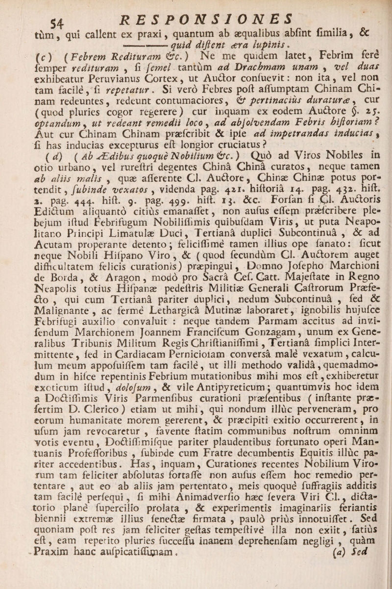 tum , qui callent ex praxi, quantum ab aequalibus abfint fimilia, & — —— quid diflent der a lupinis. (c) (Febrem Redituram &c.) Ne me quidem latet, Febrim ferd leni per redituram , fi femel tantum ad Drachmam unam , vel duas exhibeatur Peruvianus Cortex, ut Audor conluevit: non ita, vel non tam facild,Ti repetatur. Si vero Febres poB alfumptam Chinam Chi¬ nam redeuntes, redeunt contumaciores, pertinacius duratura, cur (quod pluries cogor regerere) cur inquam ex eodem Audore §. 25. optandum, ut redeant remedii loco, ad abjolvendam Febris hifioriam ? Aut cur Chinam Chinam praefcribit & iple ad impetrandas inducias % fi has inducias excepturus eB longior cruciatus ? ( d) ( Ab FEdibus quoque Nobilium <&c.) Qud ad Viros Nobiles in otio urbano, vel rureBri degentes China Ghin& curatos, neque tamen ab aliis malis , quae aBerente Cl. Audore, Chinae Chinae potus por¬ tendit , fubinde vexatos , videnda pag. 411» hiltoria 14. pag. 432. hili. 3» pag. 444. hiB. 9. pag. 499. hift. 13. &c Forfan fi Cl. Audoris Edidum aliquanto citius emanalfet, non aufus elTepi praefcribere ple¬ bejum iBud Febrifugum Nobiliffimis quibufdam Viris, ut puta Neapo¬ litano Piincipi Limatulae Duci, Tertiani duplici Subcontinua , <5c ad Acutam properante detento; feliciflime tamen illius ope lanato: licut neque Nobili Hifpano Viro, & (quod fecundum Cl. Audorem auget difficultatem felicis curationis) praepingui, Domno Jofepho Marchioni de Borda, & Aragon, modo pro Sacra Cef. Catt. MajeBate in Regno Neapolis totius Hifpanae pedellris Militiae Generali CaBrorum Prasfe- do , qui cum Tertiani pariter duplici, nedum Subcontinua , fed & Malignante, ac ferme Lethargica Mutinae laboraret, ignobilis hujufce Ftbrifugi auxilio convaluit : neque tandem Parmam accitus ad inv.i- fendum Marchionem Joannem Francifcum Gonzagam, unum ex Gene¬ ralibus Tribunis Militum Regis ChriBianiffimi, Tertiani Bmplici Inter¬ mittente , led in Cardiacam Pernicioiam conversa mald vexatum , calcu¬ lum meum appofuiffem tam facild, ut illi methodo validi, quemadmo¬ dum in hilce repentinis Febrium mutationibus mihi mos eB , exhiberetur exoticum illud, dolojum, & vile Antipyreticum; quantumvis hoc idem a Dodiffimis Viris Parmenlibus curationi praefentibus (inBante prse- fertim D. Clerico) etiam ut mihi, qui nondum illuc perveneram, pro eorum humanitate morem gererent, & praecipit! exitio occurrerent, in ufum jam revocaretur , favente flatim communibus noBrum omninm votis eventu, Dodiffimifque pariter plaudentibus fortunato operi Man¬ tuanis ProfeBoribus , fubinde cum Fratre decumbentis Equitis illuc pa¬ riter accedentibus. Has, inquam. Curationes recentes Nobilium Viro¬ rum tam feliciter abfolutas fortalfe non aufus elfem hoc remedio per¬ tentare , aut eo ab aliis jam pertentato, meis quoqud fuffragiis additis tam facile perlequi, 11 mihi Animadverfio haec levera Viri Cl., dida- torio pland fupercilio prolata , & experimentis imaginariis feriantis biennii extremae illius lenedae firmata , pauld prius innotuilTet. Sed quoniam poB res jam feliciter geBas tempeBive illa non exiit, fatius eB, eam reperito pluries fuccelfu inanem deprehenfam negligi , qu&m ^Praxini hanc aufpicatiffim&m . (a) Sed
