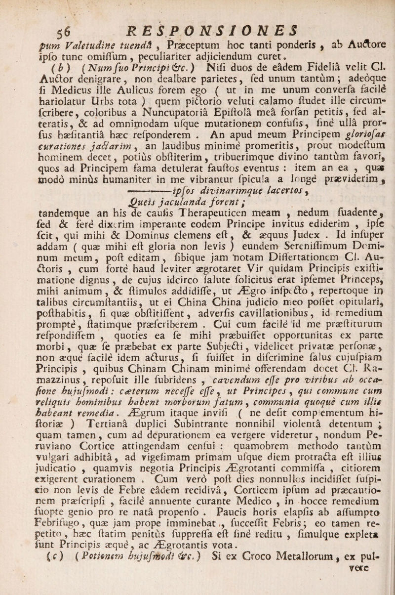 pum Valetudine tuendft , Praeceptum hoc tanti ponderis , ab Au&ore ipfo tunc omiffum , peculiariter adjiciendum curet. (b) (Numfuo Principi &c.) Nifi duos de e^dem Fidei ii velit Cl. AuSlor denigrare, non dealbare parietes, fed unum tantum; adeoque li Medicus ille Aulicus forem ego ( ut in me unum converfa facild hariolatur Urbs tota ) quem piftorio veluti calamo fludet ille circum- fcribere, coloribus a Nuncupatoria Epiflola mei forfan petitis, fed al¬ teratis, & ad omnimodam ufque mutationem confufis, line ulli pror- fus haefitantia haec refponderem . An apud meum Principem gloriofas curationes jaSlarhn ^ an laudibus minime promeritis, prout modeflum hominem decet, potius obfliterim, tribuerimque divino tantum favori, quos ad Principem fama detulerat fauftos eventus : item an ea , quat modo miniis humaniter in me vibrantur fpicuia a longd praeviderim , ——-——ipfos divinanmque lacertos, fjueis jaculanda forent; tandemque an his de caulis Therapeuticen meam , nedum fuadente, fed & fere dixerim imperante eodem Principe invitus ediderim , ipfc fcit, qui mihi & Dominus clemens efl, & aequus Judex . Id infuper addam ( quse mihi efl gloria non levis ) eundem SerenifTimum Domi¬ num meum, poli editam, fibique jam 'notam Dilfertationem Cl. Au¬ sioris , cum forte haud leviter aegrotaret Vir quidam Principis exilli- matione dignus , de cujus idcirco fallite folicitus erat ipfemet Princeps, mihi animum, & {limulos addidiffe, ut Aigro infjxSlo , repertoque ir> talibus circumllantiis, ut ei China China judicio meo pollet opitulari, poflhabitis, fi quae obflitilfent, adverfis cavillationibus, id remedium prompte, Rati mque praefer i berem . Cui cum facile id me praelliturum refpondilfem , quoties ea fe mihi praebuilfet opportunitas ex parte morbi, quae fe praebebat ex parte SubjeSli, videlicet privatae perbonae, non aeque facile idem adurus, fi fuilTet in difcrimine falus cujufpiam Principis , quibus Chinam Chinam minime offerendam docet Cl. Ra- iriazzinus , repofuit ille fubridens , cavendum ejje pro viribus ab occa- [tone hujufmodi: c&terum necejfe effe, ut Principes, qui commune cum reliquis hominibus habent morborum fatum , communia quoque cum illis habeant remedia. ^Egrum itaque invifi ( ne defit compementum hi- Roriae ) Tertiani duplici Subintrante nonnihil violenta detentum ; quam tamen , cum ad depurationem ea vergere videretur, nondum Pe¬ ru via no Cortice attingendam cenfui : quamobrem methodo tantum vulgari adhibita, ad vigefimam primam ufque diem protraSla efl illius judicatio , quamvis negotia Principis ^grotanti commiffa , citiorem exigerent curationem . Cum vero poli dies nonnullos incidiffet fufpi- cio non levis de Febre e&dem recidiva, Corticem ipfum ad praecautio¬ nem praefcripfi , facile annuente curante Medico , in hocce remedium fuopte genio pro re nata propenfo . Paucis horis elapfis ab affumpto Febrifugo, quse jam prope imminebat,, fucceffit Febris; eo tamen re¬ petito , haec Ratim penitus fuppreffa efl find reditu , fimulque expleta funt Principis aequd, ac Aigrotantis vota. (c) {Potionem hujufmodi &c.) Si ex Croco Metallorum, ex pul¬ vere