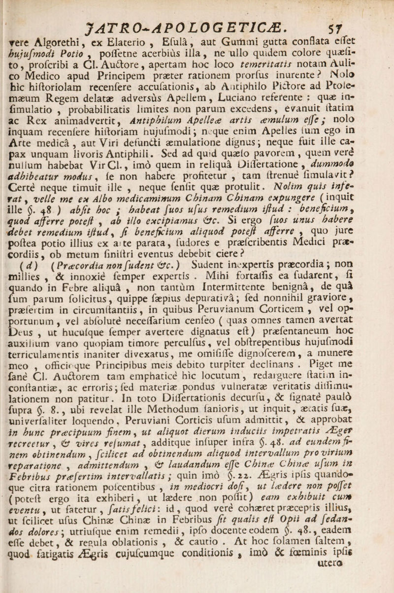 rere Algorethi, cx Elaterio , Efula, aut Gurtimi gutta conflata eifet hujufmodi Potio , pofletne acerbius illa, ne ullo quidem colore quaeii- to, profcribi a Gl. Au&amp;ore, apertam hoc loco temeritatis notam Auli¬ co Medico apud Principem praeter rationem prorfus inurente? Nolo hic hiftoriolam recenfere accufationis, ab Autiphilo Pictore ad Ptole¬ maeum Regem delatae adversus Apellem, Luciano referente : quae in- fimulatio , probabilitatis limites non parum excedens, evanuit ilatim ac Rex animadvertit, Antipbilum Apelleae artis cernulum ejfe; nolo inquam recenlere hiltoriam hujufmodi ; neque enim Apelies fum ego in Arte medica, aut Viri defundi aemulatione dignus; neque fuit ille ca¬ pax unquam livoris Antiphili. Sed ad quid quaslo pavorem , quem verd nullum habebat VirCl., imo quem in reliqua OilTertatione , dummodo adhibeatur modus, le non habere profitetur , tam firenue limula/it? Certd neque timuit ille , neque lenfit quae protulit. Nolim quis infe¬ rat , velle me ex Albo medicaminum Cbinam Cbinam expungere (inquit ille 48 ) abfit hoc ; habeat fuos ufus remedium ifiud : beneficium , quod afferre potefi , ab illo excipiamus Si ergo fuos unus habere debet remedium ifiud, fi beneficium aliquod potefi afferre , quo jure poltea potio illius ex a te parata, ludores e praeferibentis Medici prae¬ cordiis, ob metum finiltri eventus debebit ciere? (d) (Praecordia nonfudent &amp;c.) Sudent inexpertis praecordia ; non millies , &amp; innoxie femper expertis . Mihi fortalfis ea fudarent, li quando in Febre aliqui , non tantum Intermittente benigni, de qui ium parum folicitus, quippe faepius depurati va; fed nonnihil graviore, praefertim in circumltantiis, in quibus Peruvianum Corticem , vel op¬ portunum , vel ablolute necelfarium cenfeo ( quas omnes tamen avertat Deus , ut huculque femper avertere dignatus efi) praefentaneum hoc auxilium vano quopiam timore perculfus, vel obfirepentibus hujufmodi terriculamentis inaniter divexatus, me omifilfe dignofeerem, a munere meo , officioque Principibus meis debito turpiter declinans . Piget me fane Cl. Audorem tam emphatice hic locutum, redarguere ftatim in- confiantiae, ac erroris; fed materiae pondus vulneratae veritatis dilfimu- lationem non patitur. In toto Dilfertationis decurfu, &amp; lignate paulo fupra 5. 8., ubi revelat ille Methodum lanioris, ut inquit, aetatis fuae, univerfaliter loquendo, Peruviani Corticis ufum admittit, <5t approbat in hunc preeeipuum finem, ut aliquot dierum induciis impetratis AZger recreetur , &amp; vires rejumat, additque inluper intra $.48. ad eundem fi¬ nem obtinendum , fcilicet ad obtinendum aliquod intervallum pro virium reparatione , admittendum , laudandum effe Cbinat Chince ufum in Febribus praefertim intervallatis ; quin imo §.22. ALgris lplis quando» que citra rationem polcentibus , in mediocri dofi, ut laedere non poffet (potefi ergo ita exhiberi, ut laedere non poffit) eam exhibuit cum eventu, ut fatetur, fatis felici: id, quod vere cohaeret praecepfis illius, ut fcilicet ufus Chinae Chinae in Febribus fit qualis efi Opii ad fedan- dos dolores; utriufque enim remedii, ipfo docente eodem §. 48., eadem efie debet, &amp; regula oblationis , &amp; cautio . At hoc folamen faltem , quod fatigatis A^ris cujufcumque condicionis , im6 &amp; fceminis ipfis utero