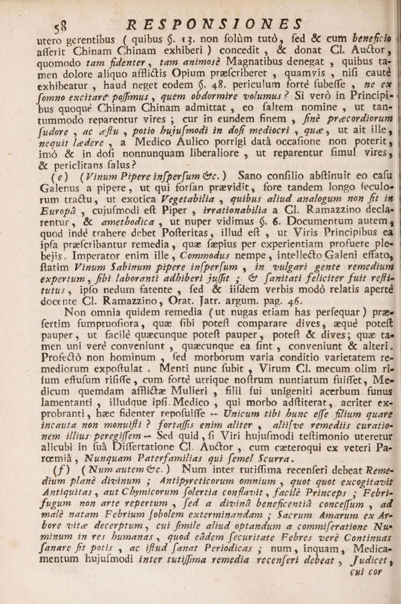 utero gerentibus ( quibus §. t$. non folum tuto, fed &amp; cum beneficio a {Terit Chinam Chinam exhiberi ) concedit , &amp; donat Cl. Audor, quomodo tam fidenter, tam animose Magnatibus denegat , quibus ta¬ men dolore aliquo afflidis Opium praefcriberet , quamvis , nifi cautd exhibeatur , haud neget eodem §. 4$- periculum forte fubeffe , ne ex j fomno excitare pofiimus, quem obdormire volumus ? Si vero in Principi- i bus quoque Chinam Chinam admittat , eo faltem nomine , ut tan- [ tummodo reparentur vires ; cur in eundem finem , fine praecordiorum jf fudore , ac <eftu , potio hujufmodi in dofi mediocri , quae, ut ait ille, | nequit Udere , a Medico Aulico porrigi dad occafione non poterit, t imo &amp; in dofi nonnunquam liberaliore , ut reparentur fimul vires, | &amp; periclitans falus? (e) (Vinum Pipere infp erfum &amp;c.) Sano confilio abftfnuit eo cafu Galenus a pipere, ut qui forfan praevidit, fore tandem longo feculo- * rum tradu, ut exotica Vegetabilia , quibus aliud analogum non fit in j Europa , cujufmodi efl Piper , irrationabilia a CL Ramazzino decla- * rentur, &amp; amethodica , ut nuper vidimus §. 6. Documentum autem s , quod indd trahere debet Pofteritas, illud eft , ut Viris Principibus ea j ipfa praeferibantur remedia, quae faepius per experientiam profuere ple- I bejis. Imperator enim ille, Commodus nempe, intel ledo Galeni effato, j ftatim Vinum Sabinum pipere infperfum , in vulgari gente remedium i expertum , fibi laboranti adhiberi juflit ; &amp; fanitati feliciter fuit refli- tutus, ipfo nedum fatente , fed &amp; iifdem verbis modo relatis apertd docente CL Ramazzino, Orat. Jatr. argum. pag. 46. Non omnia quidem remedia (ut nugas etiam has perfequar) prae- fertim fumptuofiora, quae fibi poteft comparare dives, aequd potefl pauper, ut facild quaecunque poteft pauper, potefl: &amp; dives; quae ta¬ men uni vere conveniunt , quaecunque ea fint , conveniunt &amp; alteri. Profedd non hominum , fed morborum varia conditio varietatem re¬ mediorum expoftulat . Menti nunc fubit , Virum CL mecum olim ri* fum effufum rififfe, cum fortd utrique nofirum nuntiatum fuifiet, Me¬ dicum quemdam afBidae Mulieri , filii fui unigeniti acerbum funus lamentanti , illudque ipfi. Medico , qui morbo adftiterat, acriter ex¬ probranti , haec fidenter repofuiffe — Unicum tibi hunc effe filium quare incauta non monuifli ? fortajfis enim aliter , aliifve remediis curatio- nem illius peregiffem — Sed quid , fi Viri hujufmodi teftimonio uteretur alicubi in fu a Difiertatione Cl. Audor , cum caeteroqui ex veteri Pa¬ rosmia, Nunquam V at er familias qui femel Scurra. .</> (Num autem <&amp;c.) Num inter tutiffima recenferi debeat Reme¬ dium plane divinum ; Antipyreticorum omnium , quot quot excogitavit Antiquitas , aut Chymicorum folertia confiavit ^ facile Princeps ; Febri- fugum non arte repertum , fed a divina beneficentia conceffum , ad male natam Febrium Jobolem exterminandam ; Sacrum Amarum ex Ar¬ bore vitee decerptum , cui fimile aliud optandum a commi fer at ion e Nu* minum in res humanas, quod eadem fecuritate Febres vere Continuas fanare fit potis , ac ifiud fanat Periodicas ; num, inquam, Medica¬ mentum hujufmodi inter tutijfma remedia recenferi debeat , Judicet, cui cor