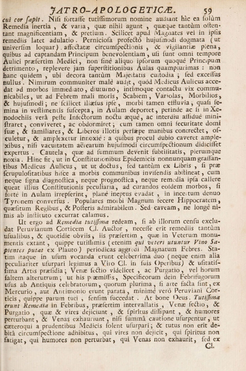 cui cor fapit. Nili fortafle tutilfimorum nomine audiant hic ea folum Remedia inertia , &amp; varia, quas nihil agunt , quaeque tantum olten- tant magnificentiam , pretium. Scilicet apud Magnates vel in iplis remediis latet adulatio. Perniciofa profedo hujulmodi dogmata (ut univerlim loquar) . affedatae circumfpedionis , &amp; vigilantias plena, quibus ad captandam Principum benevolentiam , uli funt omni tempore Aulici praefertim Medici, non fine aliquo ipforum quoque Principum detrimento, replevere jam fuper ditionibus Aulas quampiuiimas : non hanc quidem , ubi decora tantum Majeitatis cuitodia ; fed exceifius nullus. Nimirum communiter male audit, quod Medicus Aulicus acce¬ dat ad morbos immediato, diuturno, intimoque contadu vix commu- nicabiles, ut ad Febrem mali moris, Scabiem, Vanolas, Morbillos , &amp; hujulmodi; ne fcilicet iliaelus iple , morbi tamen etfiuvia, quali fe¬ mina in veftimtntis fufcepta, in Aulam deportet, perinde ac li in Xe¬ nodochiis veri pefte Infedorum nodu aeque, ac interdiu allidue mini- firaret, conviveret, ac obdormiret; cum tamen omni lecuritate domi fuae , &amp; familiares, &amp; Liberos illotis perlaepe manibus concredet, of- culetur, &amp; amplexetur innoxie: a quibus procul dubio caveret ample¬ xibus , nifi vacuitatem aerearum hujulmodi circumfpedionum didicilfet expertus . Cautela, quae ad luminum devenit fubtilitatis, pierumque noxia . Hinc fit, ut in Gonftitutionibus Epidemicis nonnunquam gralfan- tibus Medicus Aulicus, ut ut dodus, fed tantum ex Libris , fi prae fcrupulofitatibus hilce a morbis communibus invifendis abtlineat, cum neque figna diagnoltica, neque prognoftica, neque remedia ipla callere queat illius Conllitutionis peculiaria, ad curandos eoldem morbos, fi forte in Aulam irrepferint, plane ineptus evadat , in ince*tum denuo Tyronem converius . Populares moibi Magnum fecere Hippocratem, quaefitum Regibus, &amp; Polleris admirabilem. Sed caveam, ne longe ni¬ mis ab inllituto excurrat calamus. Ut ergo ad Remedia tutijfima redeam, fi ab illorum cenfu exclu¬ dat Peruvianum Corticem CJ. Audor , necefie erit remediis tantum ufualibus, &amp; quotidie obviis, iis praefertim , quae in Veterum monu¬ mentis extant , quippe tutiilimis (etenim qui veteri utuntur Vino Sa¬ pientes putat ex Plauto) periodicas aggreoi Magnatum Febres» Sta- tim itaque in ufum vocanda erunt celeberrima duo (neque enim alia peculiariter ufurpari legimus a Viro Gl. in luis Operibus) &amp; ufitatif- lima Artis praefidia ; Venae fedio videlicet , ac Purgatio, vel horum faltem alterutrum; ut his p aemilfis, Specificorum dein Febrifugorum ufus ab Antiquis celebratorum, quorum plurima, li arte fada lint, ex Mercurio, aut Antimonio erunt parata, minime vero Peruviani Cor¬ ticis, quippe parum tuci , fenlim fuccedat . At bone Oeus. Tutijfima erunt Remedia in Febribus, praefertim intervallatis , Venae fedio, <3c Purgatio , quae &amp; vires dejiciunt , &amp; Ipirkus diifipant , &amp; humores perturbant, &amp; Venas exhauriunt, nifi fumma cautione ufurpentur, ut casteroqui a prudentibus Medicis folent ufurpari; &amp; tutus non erit de¬ bita circumfpedione adhibitus, qui vires non dejicit, qui fpiritus non fatigat, qui humores non perturbat, qui Venas non exhaurit, fed ex