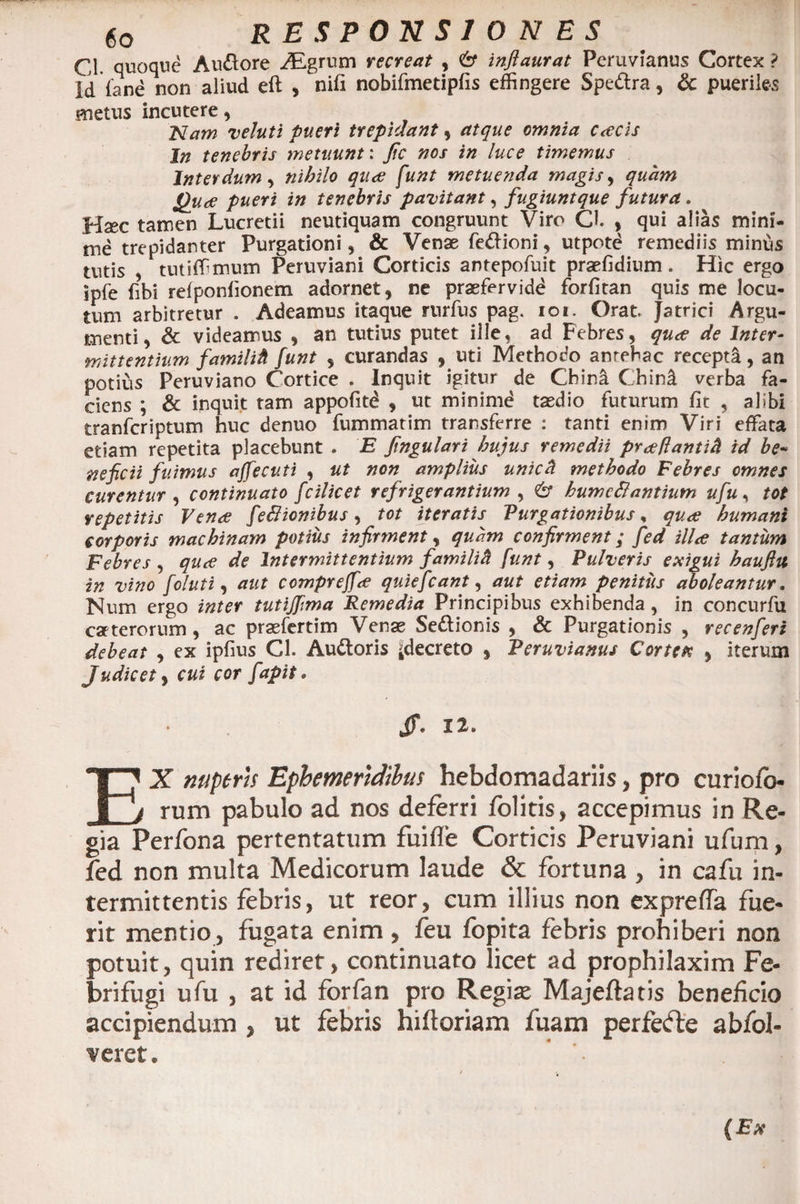 C1 quoque Audore Aigrum recreat , &amp; inflaurat Peruvianus Cortex ? Id {'ane non aliud eft , nifi nobifmetipfis effingere Spedra, &amp; pueriles «netus incutere, Nam veluti pueri trepidant, atque omnia cacis Jn tenebris metuunt: fic nos in luce timemus Interdum, nihilo qua funt metuenda magis, quam Qua pueri in tenebris pavitant, fugiuntque futura. Hsec tamen Lucretii neutiquam congruunt Viro Cl , qui alias mini¬ me trepidanter Purgationi, &amp; Venae fedioni, utpote remediis minus tutis , tutiffimum Peruviani Corticis antepofuit praefidium . Hic ergo ipfe fibi refponlionem adornet, ne praefervidd forfitan quis me locu¬ tum arbitretur . Adeamus itaque rurfus pag. ioi. Orat. Jatrici Argu¬ menti, &amp; videamus , an tutius putet ille, ad Febres, qua de Inter¬ mittentium familitl funt , curandas , uti Methodo anrehac recepta, an potius Peruviano Cortice . Inquit igitur de China Chind verba fa¬ ciens ; &amp; inquit tam appofitd , ut minimd tasdio futurum fit , alibi tranferiptum huc denuo fummatim transferre : tanti enim Viri effata etiam repetita placebunt . E fngulari hujus remedii praflantift id be« ve fic ii fuimus affecuti , ut non amplius unicd methodo Febres omnes curentur , continuato fcilicet refrigerantium , &amp; humc&amp;antium ufu, tot repetitis Vena fefiionibus, tot iteratis Purgationibus, qua humani corporis machinam potius infirment, quam confirment; fed illa tantum Febres , qua de Intermittentium familift funt, Pulveris exigui baufttt in vino feluti, aut compreffa quiefeant, aut etiam penitus aboleantur. Num ergo inter tutijfma Remedia Principibus exhibenda, in concurfu caeterorum , ac prasfertim Venae Sedionis , &amp; Purgationis , recenfieri debeat , ex ipfius Cl. Audoris ^decreto , Peruvianus Cortex , iterum Judicet , cui cor fiapit. Jf. 12. EX nuperis Ephemeridibus hebdomadariis, pro curiofo- rum pabulo ad nos deferri /olitis, accepimus in Re¬ gia Perfona pertentatum fuifle Corticis Peruviani ufum, fed non multa Medicorum laude &amp; fortuna , in cafu in¬ termittentis febris, ut reor, cum illius non expreffa fue¬ rit mentio, fugata enim , feu fopita febris prohiberi non potuit, quin rediret, continuato licet ad prophilaxim Fe- brifugi ufu , at id forfan pro Regia* Majeftatis beneficio accipiendum , ut febris hiftoriam fuam perfefte abfol-