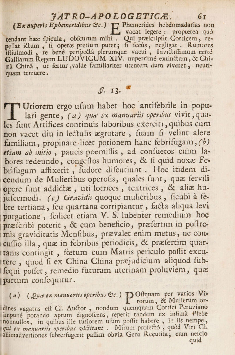 (Exnupetis Ephemeridibus <&c*) F7 Phemerides hebdomadarias non r, vacat legere : propcerea qud tendant haec fpicula * obfcurum mihi . Qui praefcripfit Corcicem, re¬ pellat i&um , fi operae pretium putet; (i fecus, negligat . Rumores iftiufmodi , re bend perfpe&a plerumque vacui , Iu/idiifimum certd Galliarum Regem LUDOVIGUM XiV. nuperrime extin&um, & Chi¬ na China , ut fertur 5valde familiariter utentem dum viveret, neuti- quam terruere. s>- n- * TUtiorcm ergo ufum habet hoc antifebrile in popu¬ lari gente, (a) qiue ex manuariis operibus vivit,qua¬ les funt Artifices continuis laboribus exerciti,quibus cum non vacet diu in lebtulis aegrotare , fuam ii velint alere familiam, propinare licet potionem hanc febrifugam,(b) etiam ab initio , paucis prremiffis , ad confuetos enim la¬ bores redeundo, congeftos humores, & fi quid noxae Fe- brifugum affixerit , fudore difcutiunt . Hoc itidem di¬ cendum de Mulieribus operofis, quales funt, quae fer vili opere funt addidtae , uti lotrices , textrices , & altae hu- jufcemodi. (c) Gravidis quoque mulieribus , ficubi a fe¬ bre tertiana, feu quartana corripiantur , fada aliqua levi purgatione , fcilicet etiam V. S. lubenter remedium hoc prae fer ibi poterit, & cum beneficio, praeferam in poftre- mis graviditatis Menfibus, praevalet enim metus, ne con- cuffio illa, quae in febribus periodicis, & praefertim quar¬ tanis contingit , foetum cum Matris periculo poffit excu¬ tere , quod fi ex China China praejudicium aliquod fub- fequi poflet, remedio futuram uterinam proluviem, quae partum confequitur. (a) ( Oua ex manuariis operibus &c.) T) Oftquam per varios Vi- 1 rorum, & Mulierum or¬ dines vagatus eft Cl. Audor , nondum quemquam Corcici Peruviano impune potando aptum dignofeens, reperit tandem ex infima Plebe nonnullos, in quibus ille tutiorem ufum poffit habere , in iis nempe, qui ex manuariis operibus vittitant . Mirum profedd , quod Viri Cl. animadverliones fubterfugerit paflim obvia Gens Recutita; cum nefeio quid