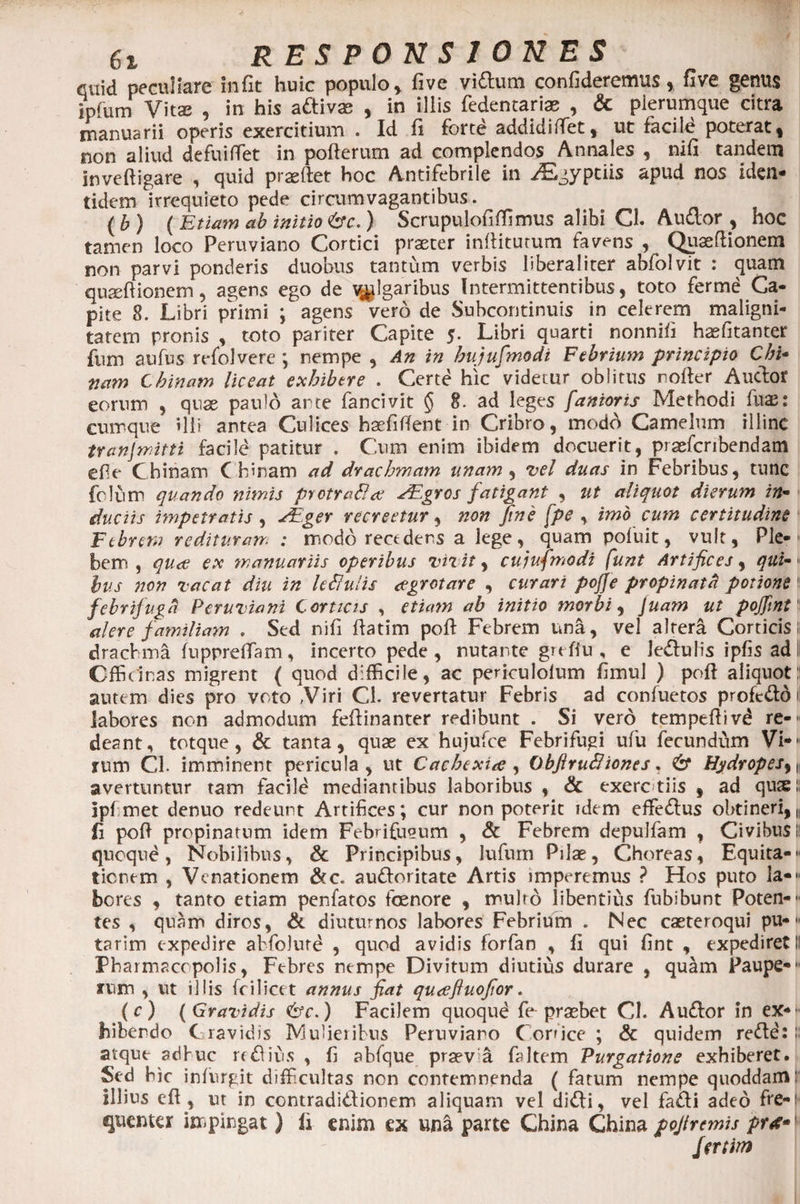 quid peculiare in fit huic populo , five vi&amp;um confideremus, five genus ipfum Vitas , in his attivas , in iliis fedencanas , &amp; plerumque citra manuarii operis exercitium . Id fi forte addidi fiet, ut facile poterat, non aliud de fui fiet in pofterum ad complendos Annales , nifi tandem inveftigare , quid prseftet hoc Antifebrile in ^Egyptiis apud nos iden¬ tidem irrequieto pede circum vagantibus. (b) ( Etiam ab initio &amp;c. ) Scrupulofiffimus alibi Cl. Audor , hoc tamen loco Peruviano Cortici praeter inditurum favens , Quaefiionem non parvi ponderis duobus tantum verbis bberaliter abfolvit : quam quaefiionem, agens ego de ^Igaribus Intermittentibus, toto ferme Ca¬ pite 8. Libri primi ; agens vero de Subcontinuis in celerem maligni¬ tatem pronis , toto pariter Capite 5. Libri quarti nonnifi h^fitanter fum aufus refolvere ; nempe , An in bujufmodi Febrium principio Chi- tiam Chinam liceat exhibere . Certe hic videtur oblitus rofter Audor eorum , quae paulo ante fancivit § 8. ad leges fanioris Methodi fuae: cumque illi antea Culices haefifient in Cribro, modA Camelum illinc tranjmitti facild patitur . Cum enim ibidem docuerit, prasfcribendam efie Chinam Chinam ad drachmam unam , vel duas in Febribus, tunc folum quando nimis protraBee EEgros fatigant , ut aliquot dierum in- ductis impetratis, EEger recreetur, non fine [pe , imo cum certitudine Febrem redituram : modo recedens a lege, quam poluit, vult, Ple- bem , quae ex manuariis operibus vivit, cujufmodi funt Artifices, qui- 1 hus non vacat diu in leBulis <egrctare , curari pojje propinatd potione 1 febrifugd Peruviani Corticis , etiam ab initio morbi, Juam ut pojfint alere familiam , Sed nifi fiatim pofi Febrem una, vel altera Corticis! drachma fupprefiam, incerto pede , nutante grefiu , e ledulis ipfis ad i Officinas migrent ( quod difficile, ac periculofum fimul ) pofi aliquot!! autem dies pro voto Viri Cl. revertatur Febris ad confuetos profeddi labores non admodum fefiinanter redibunt . Si vero tempeftivd re-« deant, totque, &amp; tanta, quae ex hujufce Febrifugi ufu fecundum Vi-1- rum Cl. imminent pericula, ut Cachexiee, ObfiruBiones. &amp; Hydropejy\ avertuntur tam facile mediantibus laboribus , &amp; exerc tiis , ad qu&amp;!< ipf met denuo redeunt Artifices; cur non poterit idem effedus obtineri, ,< fi pofi propinatum idem Febrifugum , &amp; Febrem depulfam , Civibus i quoque, Nobilibus, &amp; Principibus, Jufum Pilae, Choreas, Equita-- ticnem , Venationem &amp;c. aufroritate Artis imperemus ? Hos puto lam¬ beres , tanto etiam penfatos fcenore , multo libentius fubibunt Poten-- tes , quam diros, &amp; diuturnos labores Febrium . Nec caeteroqui pul¬ tarim expedire abfolute , quod avidis forfan , fi qui fint , expediret I! Pharmacopolis, Febres nempe Divitum diutius durare , qu^m Pauper¬ ium , ut illis fo i licet annus fiat queefiuofior. (0) (Gravidis ebv.) Facilem quoqud fe praebet Cl. Aufror in ex-- biberdo C ravidis Mulieribus Peruviaro Conice; &amp; quidem refre: i: atque adhuc refrivis , fi abfque praev a faltem Purgatione exhiberet. Sed bic infurgit difficultas non contemnenda ( fatum nempe quoddam: illius eft , ut in contradifrionem aliquam vel difri, vel fafri adeo fre-! quenter impingat ) Ii enim ex una parte China China pojtremis prt* fatim