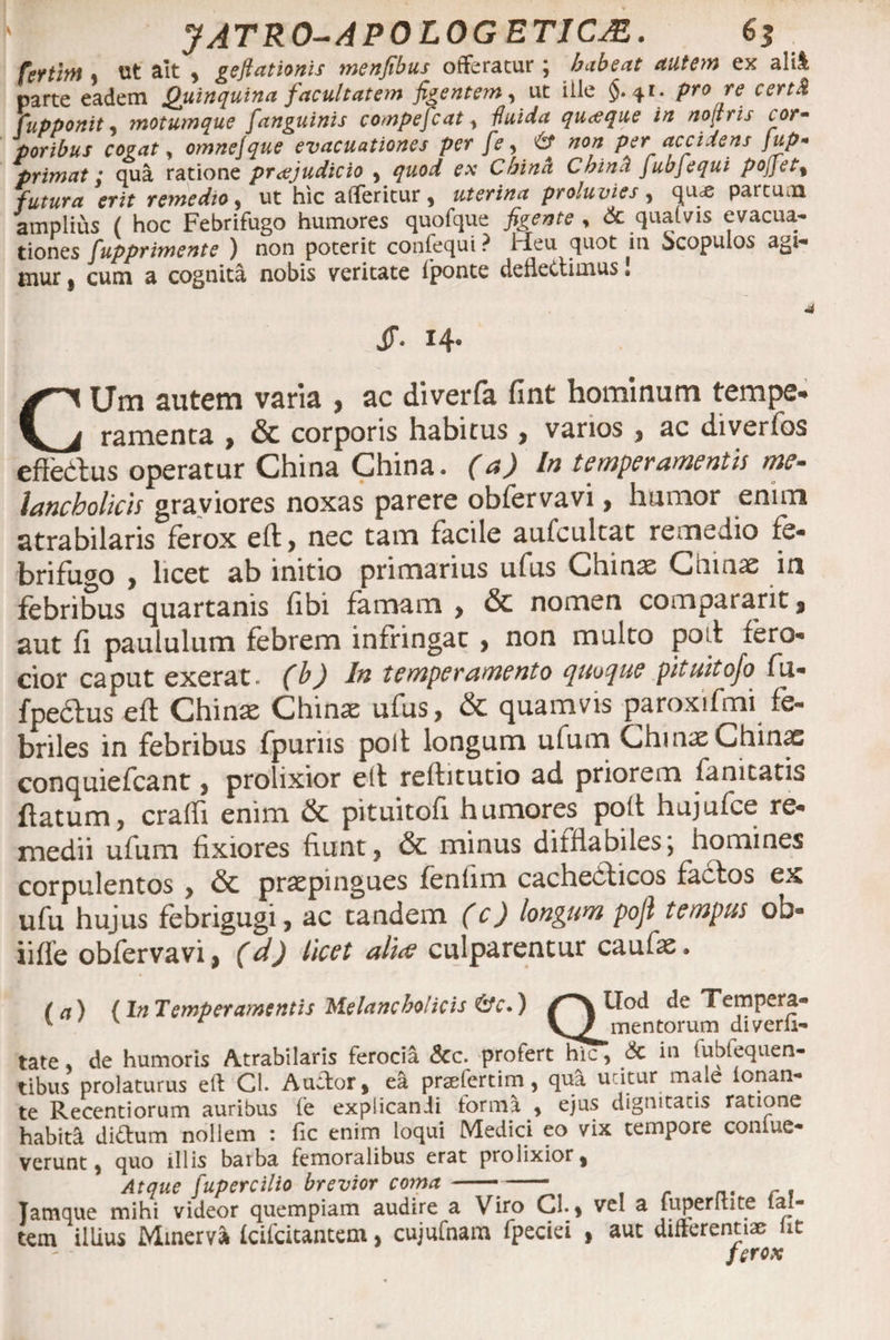 fertlrtt, ut ait , geftationis menfibus offeratur , habeat autem ex alii parte eadem Quinquina facultatem figentem, ut iile §.41* pro re certd fupponit, motumque [anguinis compefcat , fluida quaque in noltris cor- poribus cogat, omnejque evacuationes per [e, <6* non per accidens jup- primat: qua ratione praejudicio , quod ex China Chin't fubjequi poj]et% futura erit remedio > ut hic atteritur, uterina proluvies , quce partum amplius ( hoc Febrifugo humores quofque figente , 6c qualvis evacua* tiones fupprimente ) non poterit confequi? Heu quot in Scopulos agi¬ mur } cum a cognita nobis veritate iponte deflectimus. A jr. h* CUm autem varia , ac diverfa fint hominum tempe¬ ramenta , &amp; corporis habitus , varios , ac diverfos efiedlus operatur China China. (a) In temperamentis me¬ lancholicis graviores noxas parere obfervavi, humor enim atrabilaris ferox eft, nec tam facile aufcultat remedio fe- brifugo , licet ab initio primarius ufus Chinae Cinnae in febribus quartanis fibi famam > &amp; nomen comparant , aut fi paululum febrem infringat , non multo poii fero¬ cior caput exerat- (b) In temperamento quoque pituitofo fu* fpertus eft Chime Chinae ufus, &amp; quamvis paroxifmi fe¬ briles in febribus fpuriis poli longum ufum Chmae Chinae conquiefcant, prolixior eft reftitutio ad priorem ia ni tatis flatum, craffi enim &amp; pituitofi humores poli hujufce re¬ medii ufum fixiores fiunt, &amp; minus difflabiles, homines corpulentos , &amp; praepingues fenlim cacherticos fartos ex ufu hujus febrigugi, ac tandem (c) longum pofl tempus ob- iiffe obfervavi, (d) licet alice culparentur caufae. (a) (In Temperamentis Melancholicis &amp;c.) tlod de Tempera- v r \^J mentorum diverli- tate, de humoris Atrabilaris ferocia &amp;c. profert hic, &amp; in fubfequen- tibus prolaturus eft Cl. Auctor, ea praefertim, qua utitur male tonan¬ te Recentiorum auribus fe explicandi torma , ejus dignitatis ratione habiti di&amp;um nollem : fic enim loqui Medici eo vix tempore coniue- vcrunt, quo illis barba femoralibus erat prolixior, Atque fupercilio brevior coma--—- r . Jamque mihi videor quempiam audire a Viro Cl. , vel a luperltite lal- tem illius Minerva Icifcitantem, cujufnam fpeciei , aut difterentiae iit ferox
