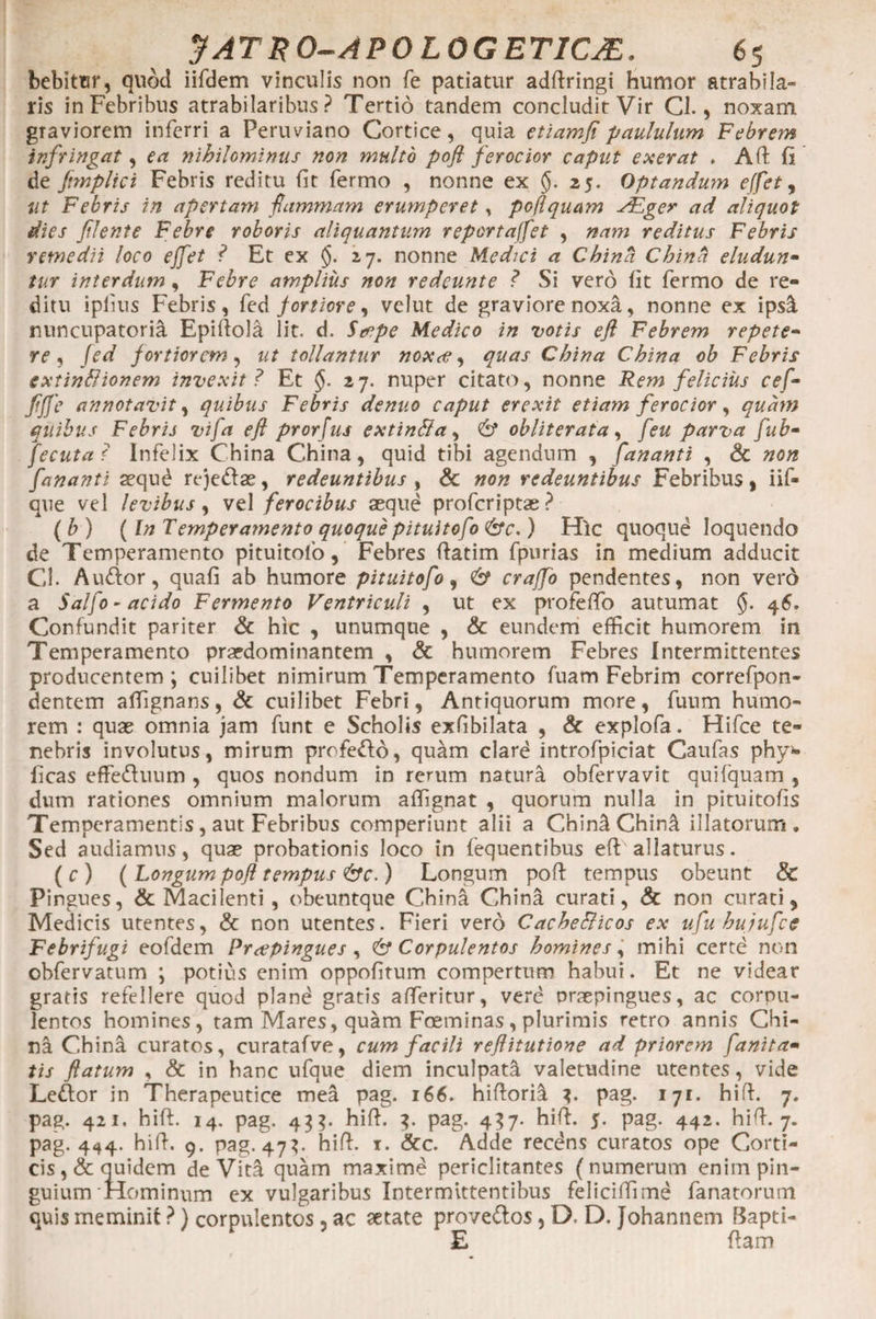 bebitur, quod iifdem vinculis non fe patiatur adfiringi humor atrabila- ris in Febribus atrabilaribus ? Tertio tandem concludit Vir Cl., noxam, graviorem inferri a Peruviano Cortice, quia etiam fi paululum Febrem infringat, ea nihilominus non multo pofi ferocior caput exerat . Aft fi de fmplici Febris reditu fit fermo , nonne ex §. 25. Optandum effet, ut Febris in apertam flammam erumperet, pofi quam ALger ad aliquot dies flente Febre roboris aliquantum reportaffet , nam reditus Febris remedii loco ejfet ? Et ex §. 27. nonne Medici a China China eludun¬ tur interdum, Febre amplius non redeunt e ? Si vero fit fermo de re¬ ditu iplius Febris, {td fortiore, velut de graviore noxa, nonne ex ipsi nuncupatoria Epifiola lit. d. Secpe Medico in votis efi Febrem repete¬ re , Jed fortiorem , ut tollantur noxas, quas China China ob Febris extinHionem invexit? Et §. 27. nuper citato, nonne Rem felicius cef- fijje annotavit, quibus Febris denuo caput erexit etiam ferocior, quam quibus Febris vija efl prorfus extinBa, &amp; obiit er at a , feu parva fub- fecuta ? Infelix China China, quid tibi agendum , fananti , &amp; non fananti aequ£ rejedae, redeuntibus , &amp; non redeuntibus Febribus, iif- que vel levibus, vel ferocibus aeque proferiptae? ( b ) (In Temperamento quoque pituitofo &amp;c.) Hic quoque loquendo de Temperamento pituitofo, Febres fiatim fpurias in medium adducit Gl. A udor, quafi ab humore pituitofo, &amp; crajfo pendentes, non vero a Salfo - acido Fermento Ventriculi , ut ex profeffo autumat §. 46, Confundit pariter &amp; hic , unumque , &amp; eundem efficit humorem in Temperamento praedominantem , &amp; humorem Febres Intermittentes producentem j cuilibet nimirum Temperamento fuam Febrim correfpon- dentem alfignans, &amp; cuilibet Febri, Antiquorum more, fuum humo¬ rem : quae omnia jam funt e Scholis exfibilata , &amp; explofa. Hifce te¬ nebris involutus, mirum profedo, quam clard introfpiciat Caufas phy>- ficas effeduum , quos nondum in rerum natura obfervavit quifquam , dum rationes omnium malorum afiignat , quorum nulla in pituitofis Temperamentis, aut Febribus comperiunt alii a ChiniChini illatorum. Sed audiamus, quae probationis loco in fequentibus efi: allaturus. (e) (Longum pofl tempus &amp;c.) Longum pofi tempus obeunt &amp; Pingues, &amp; Macilenti , obeuntque China China curati, &amp; non curati, Medicis utentes, &amp; non utentes. Fieri vero Cache&amp;icos ex ufu hujufce Febrifugi eofdem Praepingues , &amp; Corpulentos homines, mihi certe non obfervatum \ potius enim oppofitum compertum habui. Et ne videar gratis refellere quod pland gratis atteritur, verd praepingues, ac corpu¬ lentos homines, tam Mares, quam Foeminas , plurimis retro annis Chi¬ na China curatos, curatafve, cum facili reflitutione ad priorem fanita- tis flatum , &amp; in hanc ufque diem inculpati valetudine utentes, vide Ledor in Therapeutice mea pag. 166. hifiorii pag. 171. hifi. 7. pag. 421. hifi. 14. pag. 43$. hifi. 3. pag. 437. hifi. 5. pag. 442. hifi. 7. pag. 444. hifi. 9. pag. 473. hifi. t. &amp;c. Adde recdns curatos ope Corti¬ cis, &amp; quidem deVita quam maxime periclitantes (numerum enim pin¬ guium Hominum ex vulgaribus Intermittentibus feliciffime fanatorum quis meminit ?) corpulentos, ac aetate provedos, D. D. Johannem Bapti- £ fiam