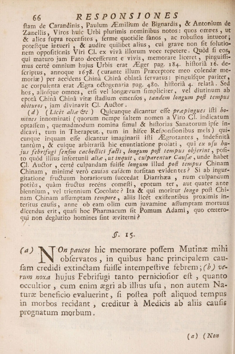 fiam de Carandinis, Paulum /Emilrum de Bignardis, &amp; Antonium de Zanellis, Viros huic Urbi plurimis nominibus notos: quos omres , ut Sc alios fupra recenfitos , ferme quotidie fanos , ac robuftos intueor; poteftque intueri , Sc audire quilibet alius , cui grave non fit folutio- nem oppofitionis Viri Cl. ex vivi illorum voce repetere. Quod fi eos, qui maturo jam Fato decefferunt e vivis, memorare liceiet , pinguim- mus certd omnium hujus Urbis erat vEger pag. 184. hiftoria 16. de- fcriptus, annoque 1678. (curante illum Praeceptore meo coienaae me¬ mori se) per accidens China Ghina oblata fervatus: pinguifque paiiter, ac corpulenta erat AEgra odlogenaria pag. 480. hiftoria 4. relata. Sed hos, aliofque omnes, etfi vel longaevum (impliciter, vel diutinum ab epota Chini Chini vitae ftadium emenfos , tandem longum poft tempus obituros y jam divinavit Cl. Audior. (d) (Licet alice&amp;c ) Quicunque dicantur e (Te prtfpingues ifti no* mines innominati (quorum nempe (altem nomen a Viro Cl. indicatum optalfem , quemadmodum nomina fimul Sc hiftorias Sanatorum ipfe in¬ dicavi, tum in Therapeut., tum in hilce Refponfionibus meis ) qui¬ cunque inquam efTe dicantur imaginarii ifti AEgrotantes , indefinita tantum, Sc cuique arbitraria hic enuntiatione proiati , qui ex ufu hu¬ jus febrifugi fenfim cacbeEtici fa&amp;i, longum poji tempus objerint y pofi- to quod illius infortunii ali<e , ut inquit, culparentur Caufrt y unde habet Cl. Audior , certd culpandam fuifte longum illud poft tempus Chinam Chinam , minime vero caulas eafdem torfitan -evidentes? Si ab ingur¬ gitatione frudlunm horariorum fuccedat Diarrhaea , num culpanuum potius, quam frudlus recens comefti, epotum ter, aut quater ante biennium, vel triennium Cocolate ? Ita Sc qui moritur longo poft Ghi- nam Chinam aftumptam tempore , aliis licet exiftentibus proximis in¬ teritus caufts, anne ob eam olim cum juvamine aftumptam mortuus dicendus erit, quafi hoc Pharmacum fit Pomum Adami, quo ccetero* qiy non deglutito homines fint aeviterni ? JT. 15° (a) VT O« paucos hic memorare poffem Mutina mihi JL^I obfervatos , in quibus hanc principalem cau- fam credidi extindtam fuifte intempeftive febrem \(b) ve¬ rum noxa hujus Febrifugi tanto perniciofior eft , quanto occultior , cum enim aegri ab illius ufu , non autem Na¬ turas beneficio evaluerint, fi pofiea poft aliquod tempus in morbos recidant , creditur a Medicis ab aliis caufis prognatum morbum. (a) (Non