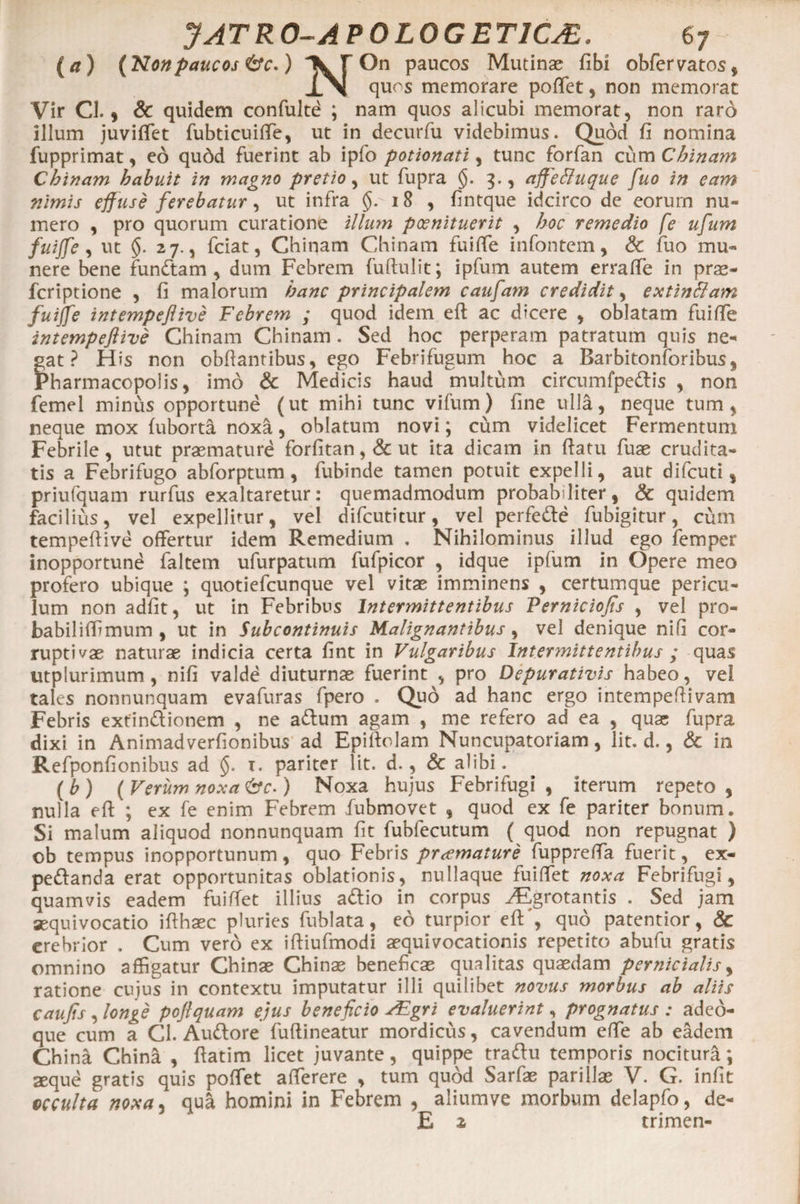 (/t) {Nonpaucos &amp;V.) K F On paucos Mutinae fibi obfervatos, XN quos memorare poftet, non memorat Vir Cl. 9 &amp; quidem confulte ; nam quos alicubi memorat, non raro illum juviffet fubticuiffe, ut in decurfu videbimus. Quod fi nomina fupprimat, eo qudd fuerint ab ipfo potionati, tunc forfan cum Chinam Cbinam habuit in magno pretio, ut fupra §. 3., affeftuque fuo in eam nimis effuse ferebatur, ut infra §. 18 , fintque idcirco de eorum nu¬ mero , pro quorum curatione illum poenituerit , hoc remedio fe ufium fuiffe, ut §. 27., fciat, Chiqam Chinam fuiffie infontem, &amp; fuo mu¬ nere bene fundam, dum Febrem fuftulit; ipfum autem erraffe in prae- feriptione , fi malorum hanc principalem caufam credidit, extinttam fuiffe intempeftive Febrem ; quod idem eft ac dicere , oblatam fuifte intempefiive Chinam Chinam . Sed hoc perperam patratum quis ne¬ gat ? His non obfiantibus, ego Febrifugum hoc a Barbitonforibus, Pharmacopolis, imo &amp; Medicis haud multum circumfpedis , non femel minus opportune (ut mihi tunc vifum) fine ulla, neque tum, neque mox fuborta noxa, oblatum novi; cum videlicet Fermentum Febrile, utut praemature forfitan,&amp;ut ita dicam in fiatu fuae crudita¬ tis a Febrifugo abforptum, fubinde tamen potuit expelli, aut difeuti, priufquam rurfus exaltaretur: quemadmodum probabiliter, &amp; quidem facilius, vel expellitur, vel difeutitur, vel perfede fubigitur, cum tempeftive offertur idem Remedium . Nihilominus illud ego femper inopportune faltem ufurpatum fufpicor , idque ipfum in Opere meo profero ubique ; quotiefeunque vel vitae imminens , certumque pericu¬ lum non adfit, ut in Febribus Intermittentibus Perniciofis , vel pro- babiliffimum , ut in Subcontinuis Malignantibus, vel denique nifi cor¬ ruptivae naturae indicia certa fint in Vulgaribus Intermittentibus ; quas utplurimum, nifi valde diuturnae fuerint , pro Depurativis habeo, vel tales nonnunquam evafuras fpero . Quo ad hanc ergo intempeftivam Febris extindionem , ne adum agam , me refero ad ea , quae fupra dixi in Animadverfionibus ad Epiftolam Nuncupatoriam, lit. d., &amp; in Refponfionibus ad §. r. pariter lit. d., &amp; alibi. ( b ) ( Verum noxa &amp;c-) Noxa hujus Febrifugi , iterum repeto , nulla eft ; ex fe enim Febrem fubmovet , quod ex fe pariter bonum. Si malum aliquod nonnunquam fit fubfecutum ( quod non repugnat ) ob tempus inopportunum, quo Febris praemature fuppreffa fuerit, ex- pedanda erat opportunitas oblationis, nullaque fuiffet noxa Febrifugi, quamvis eadem fuiffet illius adio in corpus ^Egrotantis . Sed jam sequivocatio ifthaec pluries fublata, eo turpior eft', quo patentior, &amp; erebrior . Cum vero ex iftiufmodi aequivocationis repetito abufu gratis omnino affigatur Chinae Chinae beneficae qualitas quaedam pernicialis, ratione cujus in contextu imputatur illi quilibet novus morbus ab aliis caujis , longe poftquam ejus beneficio FEgri evaluerint, prognatus : adeo- que cum a Cl. Audore fuftineatur mordicus, cavendum effe ab eadem China China , ftatim licet juvante, quippe tradu temporis nocitura *, aeque gratis quis poffiet afferere , tum quod Sarfae parillae V. G. infit occulta noxa, qua homini in Febrem , aliumve morbum delapfo, de- E z trimen-