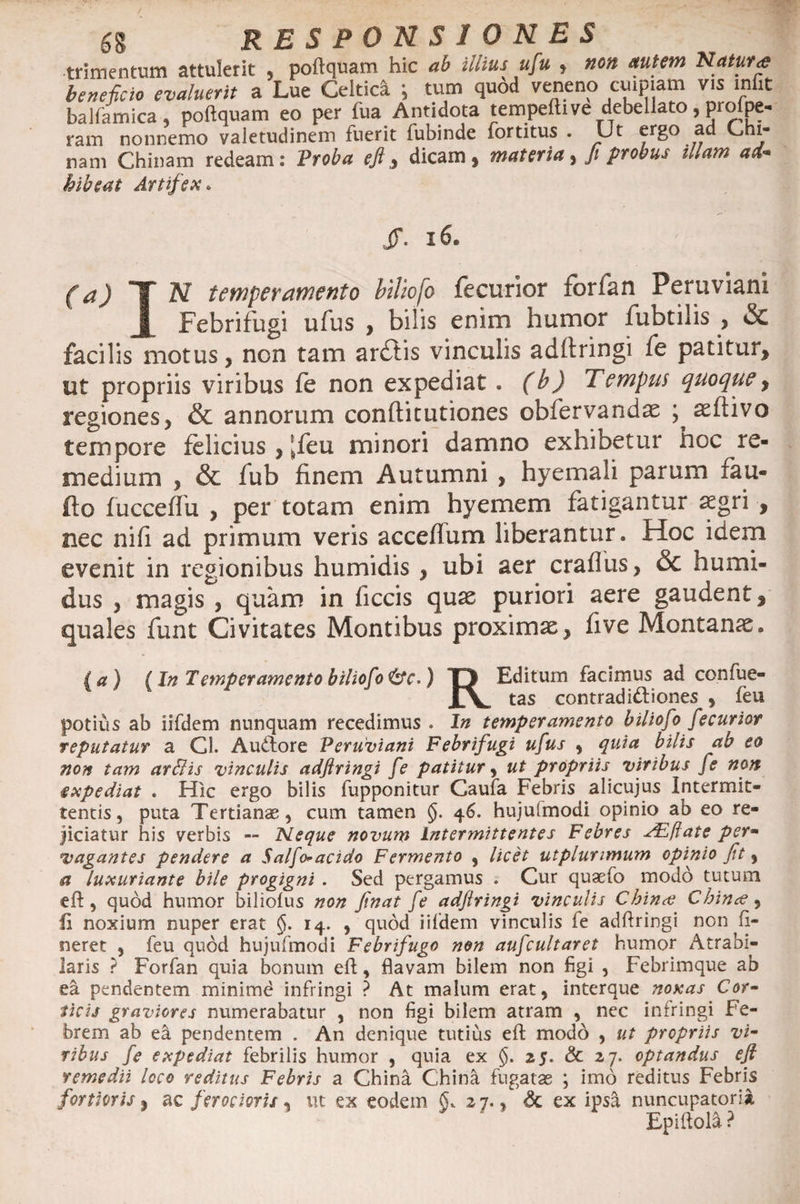 trimentum attulerit , poftquam hic ab illius ufu , non autem Natura beneficio evaluerit a Lue Celtici ; tum quod veneno cuipiam v.s infit balfamica, poftquam eo per fua Antidota tempeftive debellato, proipe- ram nonnemo valetudinem fuerit fubinde fortitus . Ut ergo ad Chi- nam Chinam redeam: Proba eft,, dicam, materia, fi probus illam ad¬ hibeat Artifex. JT. 16. (a) T N temperamento biliofo fecurior forfan Peruviani | Febrifugi ufus , bilis enim humor fubtilis , &amp; facilis motus, non tam ardtis vinculis adftringi fe patitur, ut propriis viribus fe non expediat . (b) Tempus quoque, regiones, &amp; annorum conftitutiones obfervandae ; asflivo tempore felicius , [feu minori damno exhibetur hoc re¬ medium , &amp; iub finem Autumni , hyemali parum xau- fto fucceffu , per totam enim hyemem fatigantur aegri , nec nift ad primum veris acceffum liberantur. Hoc idem evenit in regionibus humidis , ubi aer craflus, &amp; humi- dus , magis , quam in ficcis quae puriori aere gaudent , quales funt Civitates Montibus proximae, five Montanae. (a) (In Temperamento biliofo &amp;c.) T> Editum facimus ad confue- Xv tas contradictiones , feu potius ab iifdem nunquam recedimus . In temperamento biliofo fecurior reputatur a Gl. Auftore Peruviani Febrifugi ufus , quia bilis ab eo non tam ar&amp;is vinculis adftringi fe patitur, ut propriis viribus fe non expediat . Hic ergo bilis fupponitur Caufa Febris alicujus Intermit¬ tentis , puta Tertianae, cum tamen §. 46. hujulmodi opinio ab eo re¬ jiciatur his verbis — Neque novum intermittentes Febres JEftate per- vagantes pendere a Salfo*acido Fermento , licet utplunmum opinio fit, a luxuriante bile progigni . Sed pergamus . Cur quaefo modo tutum eft, quod humor biliofus non finat fe adftringi vinculis Chince Chince ^ 41 noxium nuper erat §. 14. , quod iifdem vinculis ie adftringi non ft- neret , feu quod hujufmodi Febrifugo non aufcultaret humor Atrabi- laris ? Forfan quia bonum eft, flavam bilem non figi , Febrimque ab ea pendentem minimd infringi ? At malum erat, interque noxas Cor¬ ticis graviores numerabatur , non figi bilem atram , nec infringi Fe¬ brem ab ea pendentem . An denique tutius eft: modo , ut propriis vi¬ ribus fe expediat febrilis humor , quia ex §. 25. &amp; 27. optandus eft remedii loco reditus Febris a China China fugatae ; imo reditus Febris fortioris, ac ferocioris, ut ex eodem §. 27., &amp; ex ipsa nuncupatori» Epiftola ?