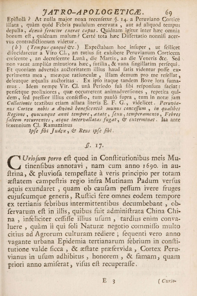 Epiftola ? At milia major noxa recenfetur §. 14. a Peruviano Cortice illata , quam quod Febris paululum enervata , aut ad aliquod tempus depulla, denuo ferocior exerat caput. Quidnam igitur inter haec omnia bonum eft , quidnam malum ? Certe tota hasc DilTertatio nonni/i acer¬ vus contradidionum videtur. (b) {Tempus quoque &amp;c.) Expedabam hoc infuper , ut fcilicet dilucidaretur a Viro Cl., an tutius Iit exhibere Peruvianum Corticem crefcente , an decrefcente Luna, die Martis, an die Veneris &amp;c. Sed non vacat amplius minutiora haec, futilia ,&amp; vana fingillatim perfequi. Ft quoniam adversus audoritatem illius haud fatis videntur pofte ex- perimenta mea , meaeque ratiunculae , illam demum pro me refellat, deleatque aequalis audoritas . Ex iplo itaque tandem Bove lora fuma¬ mus . Idem nempe Vir. Cl. una Periodo fua fibi refponfum faciat: penfetque prolixiores , quae occurrerent animadverfiones , repetita qui¬ dem , fed preffior illius confelho, tum paulo lupra , tum in notae iam Collationis textibus etiam allata literis E. F. G., videlicet. Peruvia- nus Cortex nobis a divina beneficentiH munus concejfum , in qualibet Regione , quocunque anni tempore, eetate , fexu , temperamento, Febres [altem recurrentes , atque intervallatas fugat, &amp; exterminat. Ita ante iexennium Cl. Ramazzinus Jpfe pbi Judex, 6* Reus ipfe fbi, JF. 17. CUmjum pono eft quod in Conftitutionibus meis Mu- tinenfibus annotavi , nam cum anno 1690. in au- ftrina, &amp; pluviofa tempeftate &amp; veris principio per totam seftatem campeftris regio infra Mutinam Padum verfus aquis exundaret , quam ob caufam peftum ivere fruges cujufcumque generis , Ruftici fere omnes eodem tempore ex tertianis febribus intermittentibus decumbebant , cb- fervatum eft in illis, quibus fuit adminiftrata China Chi- na , infeliciter ceflifle illius ufum , tardius enim conva¬ luere , quam ii qui foli Naturae negotio commiffo multo citius ad Agrorum culturam rediere ; fequenti vero anno vagante urbana Epidemia tertianarum febrium in confti- tutione valde ficca , &amp; aeftate praefervida , Cortex Peru- vianus in ufum adhibitus , honorem , &amp; famam, quam priori anno amiferat, vifus eft recuperaffe. E 3 ( Curio-