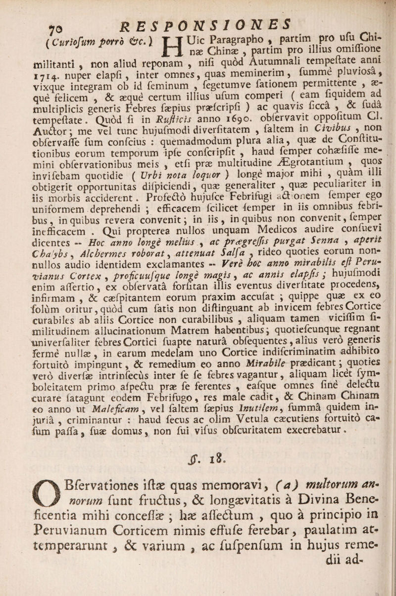 (Curiofum porro &amp;c.) TJUic Paragrapho , partim pro ufu Chi- v f J nx Chin® , partim pro illius omiffionc militanti , non aliud reponam , nifi quod Autumnali tempeflate anni 1714. nuper elapfi, inter omnes, quas meminerim, tumme pluviosa, vixque integram ob id feminum , fegetumve fationem permittente , ae¬ que felicem , Sc aequd certum illius ufum comperi ( ea£n nqujuern a«. multiplicis generis Febres faepius praefcripfi ) ac quavis ficca , oc lucta tempeftate. Quod fi in Rufticis anno 1690. obfervavit oppo itum U. Audior; me vel tunc hujufmodi diverfitatem , faltem in Civibus , non ©bfervafife fum confcius : quemadmodum plura alia, quae de Coniiitu- tionibus eorum temporum ipfe confcripfit , haud femper cohaeiilie me¬ mini oblervationibus meis , etli prae multitudine yEgrotantium , quos invifebam quotidie ( Urbi nota loquor ) longe major mihi , quam illi obtigerit opportunitas difpiciendi, quae generaliter , quae peculiaiiter in iis morbis acciderent. Profedlo hujufce Febrifugi a£l ooem femper ego uniformem deprehendi ; efficacem lcilicet femper in iis omnibus febri¬ bus , in quibus revera convenit; in iis , in quibus non convenit, femper Inefficacem . Qui propterea nullos unquam Medicos audire confuevi dicentes — Hoc anno longe melius , ac pr<egrejfis purgat Senna , aperit Chaybs, Alchermes roborat, attenuat Salfa , rideo quoties eorum non¬ nullos audio identidem exclamantes — Vere hoc anno mirabilis eftPeru* vianus Cortex , proficuujque longe magis, ac annis elapfis j hujufmodi enim affertio, ex obfervata forfitan illis eventus diverfitate procedens, Infirmam , &amp; caefpitantem eorum praxim acculat ; quippe quas ex eo folum oritur, quod cum fatis non diftinguant ab invicem febres Cortice curabiles ab aliis Cortice non curabilibus , aliquam tamen viciffim n- militudinem allucinationum Matrem habentibus j quotiefcunque regnant tmiverfaliter febres Cortici fuapte naturi obfequentes, alius vero generis Ferme nullae , in earum medelam uno Cortice indifcriminatim adhibito fortuito impingunt, &amp; remedium eo anno Mirabile^ praedicant; quoties vero diverfae intrinfecus inter fe fe febres vagantur, aliquam licet fym- boleitatem primo afpedu prae fe ferentes , eafque omnes find delectu curare fatagunt eodem Febrifugo, res male cadit, &amp; Chinam Chinam eo anno ut Maleficam, vel faltem faepius Inutilem, fumma quidem in¬ juria , criminantur : haud fecus ac olim Vetula caecutiens fortuito ca- fum paffa , fuae domus, non fui vifus obfcuritatem execrebatur. Jf. 18. OBfervationes iftee quas memoravi, (a) multorum an* norum jfunt frudtus, &amp; longaevitatis a Divina Bene¬ ficentia mihi concefiae ; hx afledtum , quo a principio in Peruvianum Corticem nimis effufe ferebar, paulatim at> temperarunt ^ &amp; varium , ac fufpenfum in hujus reme¬ dii ad-
