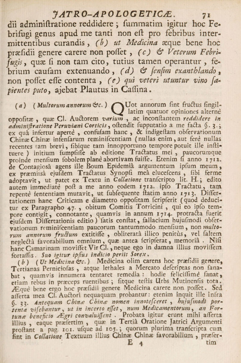 dii adminiftratione reddidere ; furnmatim igitur hoc Fe- brifugi genus apud me tanti non eft pro febribus inter¬ mittentibus curandis, (b) ut Medicina jeque bene hoc prsefidii genere carere non poffet , (c) 6’ Veterum Febri- fugis, quse fi non tam cito, tutius tamen operantur , fe¬ brium caufam extenuando, (d) &amp; fenftm exanthlando, non poffet effe contenta , (e) qui veteri utuntur vino la¬ pientes puto, ajebat Plautus in Caffina. (a) (Multorum annorum &amp;c.) /''\Uot annorum fine fru£tus fingil- latim quatuor opiniones alternd oppofitae , quae Cl. Au&amp;orem varium , ac inconftantem reddidere in adminiftratione Peruviani Corticis, oftendit fupputatio a me fa&amp;a ($. 3.; ex qua infertur aperte , confufam hanc , &amp; indigeftam obfervationum ChinaeChinae infenfarum reminifeentiam (nullas enim, auc ferd nullas recentes tam brevi , fibique tam innopportuno tempore potuit ille infti- tuere ) initium fumpfifie ab editione Tra&amp;atus mei , paucorumque proinde menfium fobolemplandabortivam fuifie. Etenim fi anno 1712. de Contagiosi agens ille Boum Epidemii argumentum ipfum meum , ex praemiisa ejufdem Tranatus Synopfi mea elucefcens , fibi ferme adoptavit, ut patet ex Textu in Collatione tranferipto lit» H.; edito autem immediate poft a me anno eodem 1712. ipfo Tra&amp;atu, tam repente fententiam mutavit, ut fubfequente fiatim anno 1713. Differ- tationem hanc Criticam e diametro oppofitam fcripferit (quod deduci¬ tur ex Paragrapho 47. , obitum Comitis Torricini , qui eo ipfo tem¬ pore contigit, connotante, quamvis in annum 1714. protra&amp;a fueric ejufdem Difiertationis editio) fatis confiat, failacium hujufmodi obfer- vationum reminifeentiam paucorum tantummodo menfium, non multo- rum annorum fruBum extitifle , obliterat&amp; illico penitus, vel faltem negle&amp;a favorabilium omnium, quae antea fcripferat, memoria . Nifi hanc Camarinam movifiet Vir Cl., neque ego in damna illius movifiem fortafiis . Suo igitur ipftus indicio periit Sorex. ( b ) (Ut Medicina &amp;c.) Medicina olim carens hoc praefidii genere, Tertianas Perniciofas , atque lerhales a Mercato deferiptas non fana¬ bat , quamvis innumera tentaret remedia : hodie feliciflimd fanat, etiam rebus in praeceps ruentibus ; fltque tefiis Urbs Mutinenfis tota, ^feque bene ergo hoc praefidii genere Medicina carere non poffet. Sed afierta mea Cl. Auftori nequaquam probantur: etenim inquit ille infra $3. Antequam China China nomen innotefeeret , hujufmodi por¬ tenta vifebantur, ut in incerto ejfet, num Medicamentorum, an For¬ tuna beneficio JEgri convaluiffent . Probata igitur erunt mihi afierta illius , eaque praefertim , quae in Tertii Oratione Jatrici Argumenti proftant a pag 101. ufque ad 105.; quorum plurima tranferipta cum fint in Collatione Textuum illius Chinae Chinae favorabilium , praefer - E 4 tim