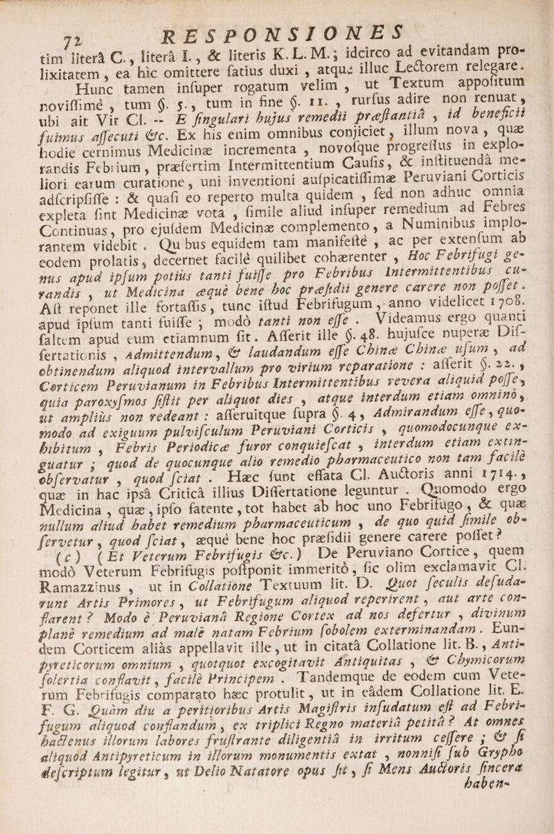 tirn iitera C., Htera 1, &amp; literis K.L.M.; idcirco ad evitandam pro- lixitatem, ea hic omittere fatius duxi , atque iHuc Leporem relegare. Hunc tamen infuper rogatum velim , ut Textum appoiitum noviffime , tum §. 5., tum in fine §. 11. , rurius adire non tenuat, ubi ait Vir Cl. -- E fingulari hujus remedii praftantia , td beneficii fuimus affecuti <&amp;c. Ex his enim omnibus conjiciet, illum nova , quas hodie cernimus Medicinae incrementa , novolque progreflus in expio- randis Fcbsium, praefertim Intermittentium Caufis, &amp; inltituenda me¬ liori earum curatione, uni inventioni aulpicatiffimae Peruviam Corticis adfcripfiffe i &amp; quafi eo reperto multa quidem , fed non adhuc omnia expieta fint Medicinae vota , fimile aliud infuper remedium ad Febres Continuas, pro ejuldem Medicinae complemento, a Numinibus implo¬ rantem videbit . Qu bus equidem tam manifeile , ac per extentum ab eodem prolatis, decernet facile quilibet cohaerenter , Hoc Febrifugi ge¬ nus apud ipfum potius tanti fuifle pro Febribus intermittentwus cu¬ randis , ut Medicina a que bene hoc ptajtdn genere carere non pofjet. Ad reponet ille fortaffis, tunc iftud Febrifugum, anno videlicet 1708. apud iplum tanti fuiffe ; modo tanti non ejfe . Videamus ergo quanti faltem apud eum ctiamnum fit. Afferit ille §.48. hujuice nuperae Dn- fertationis , Admittendum, 6* laudandum ejfe Chince Cbm<e ujum , ad obtinendum aliquod intervallum pro virium reparatione : alierit J). zz. , Corticem Peruvianum in Febribus Intermittentibus revera aliquid pojje^ quia paroxyfmos fiftit per aliquot dies , atque interdum etiam omnino, ut amplius non redeant: afferuitque fupra §. 4, Admirandum ejje, quo¬ modo ad exiguum pulviculum Peruviani Corticis , quomodocunque ex¬ hibitum , Febris Periodicae furor conquiefcat , interdum etiam ex un¬ guatur ; quod de quocunque alio remedio pharmaceutico non tam facile ®b fervatur , quod fetat . Haec funt effata CL A udioris anni 1714., qua? in hac ips£ Critica illius Differtatione leguntur Quomodo ergo Medicina , quae, ipfo fatente, tot habet ab hoc uno Febrifugo, <x quae nullum aliud habet remedium pharmaceuticum , de quo quid Jtmile oh- fervetur , quod friat, «que bene hoc praefidii genere carere poliet * (c) (Et Veterum Febrifugis &amp;c.) De Peruviano Cortice, quem modo Veterum Febrifugis poftponit immerito, fic olim exclamavit Cl. Ramazzinus , ut in Collatione Textuum lit. D= Quot feculis de, uda¬ runt Artis Primores, ut Febrifugum aliquod reperirent * aut arte con¬ flarent ? Modo e Peruviana Regione Cortex ad nos defertur , divinum plane remedium ad male natam Febrium fobolem extenninandarn. Eun¬ dem Corticem alias appellavit ille, ut in citata Collatione lit.^B., Anti- pyreticorum omnium , quotquot excogitavit Antiquitas , &amp; Chymicorum folertia confavit, facile Principem . Tandemque de eodem cum Vete- rum Febrifugis comparato haec protulit, ut in eadem Collatione lit. E. F. G. Quam diu a peritioribus Artis Magiftris infudatum efi ad Febri¬ fugum aliquod conflandum ^ ex triplici Regno materia petita? At omnes ha&amp;enus illorum labores fruflrante diligentia in irritum ceffere ,* &amp; ft aliquod Antipyreticum in illorum monumentis extat , nonnifi fub Gryphe deferiptum legitur % ni Delio Natatore opus Jit 5 fi Mens Auttoris fincera J ' haben-