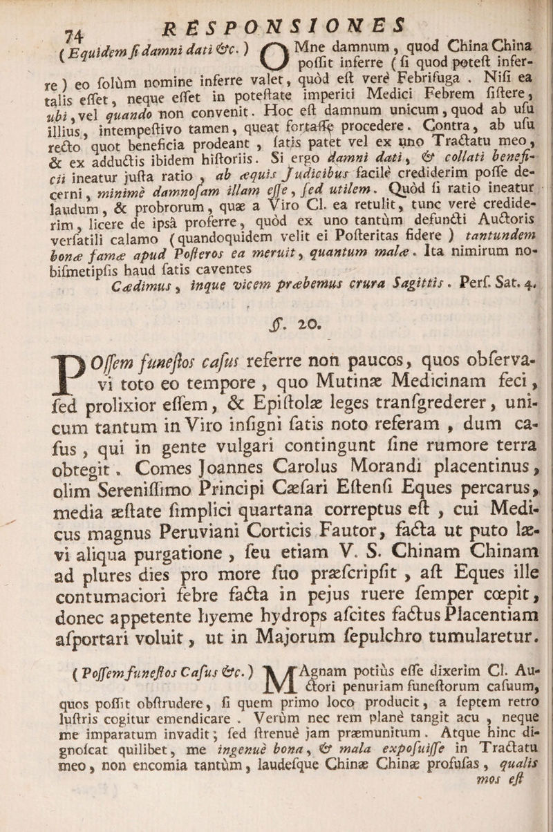 (Equidem fi damni dati &amp;c.) Mne damnum , quod China China v 1 polii t inferre (fi quod poteit infer- re) eo folum nomine inferre valet, quod eft verd Febrifuga . Nifi ea talis effet neque effet in poteftate imperiti Medici Febrem fiftere, ubi, vel quando non convenit. Hoc eft damnum unicum, quod ab ufu illius intempeftivo tamen, queat foriafltp procedere . Contra, ab ulu refto quot beneficia prodeant , fatis patet vel ex uno Traftatu meo, &amp; ex addu&amp;is ibidem hiftoriis. Si ergo damni dati, &amp; collati benefi¬ cii ineatur jufta ratio , ab aquis Judicibus facile crediderim pofte de¬ cerni, minime damnofam illam ejje, fed utilem. Quod fi ratio ineatur laudum, &amp; probrorum, quae a Viro Cl. ea retulit, tunc vere credide¬ rim licere de ipsa proferre, quod ex uno tantum defunili Auttons verfatili calamo (quandoquidem velit ei Pofteritas fidere ) tantundem bona fama apud Pofteros ea meruit, quantum mala. Ita nimirum no- bifmetipfis haud fatis caventes Cadimus, inque vicem prabemus crura Saginis. Perf. Sat. 4, JT. 20. POffem fmeftos cafus referre non paucos, quos obferva- vi toto eo tempore , quo Mutinae Medicinam feci, fed prolixior eflem, &amp; Epiftolse leges tranfgrederer, uni- cum tantum in Viro infigni fatis noto referam , dum ca¬ fus , qui in gente vulgari contingunt line rumore terra obtegit . Comes Joannes Carolus Morandi placentinus, olim Sereniflimo Principi Caefari Eftenfi Eques percarus, inedia seftate fimplici quartana correptus eft , cui Medi¬ cus magnus Peruviani Corticis Fautor, fa£la ut puto lae¬ vi aliqua purgatione , feu etiam V. S. Chinam Chinam ad plures dies pro more fuo praefcripfit , aft Eques ille contumaciori febre fadta in pejus ruere femper coepit, donec appetente hyeme hydrops afcites faftus Placentiam afportari voluit, ut in Majorum fepulchro tumularetur. ( Pojfemfunefios Cafus 6v.) X KAgnam potius effe dixerim CL Au- 1VJ. Aori penuriam funeftorum cafuum, quos poffit obftrudere, fi quem primo loco producit, a feptem retro luftris cogitur emendicare . Verum nec rem pland tangit acu , neque me imparatum invadit; fed ftrenud jam praemunitum. Atque hinc di- gnofcat quilibet, me ingenue bona, &amp; mala expofuijfe in Tradlatu meo, non encomia tantum ? laudefque Chinae Ghinae profufas , qualis mos eft