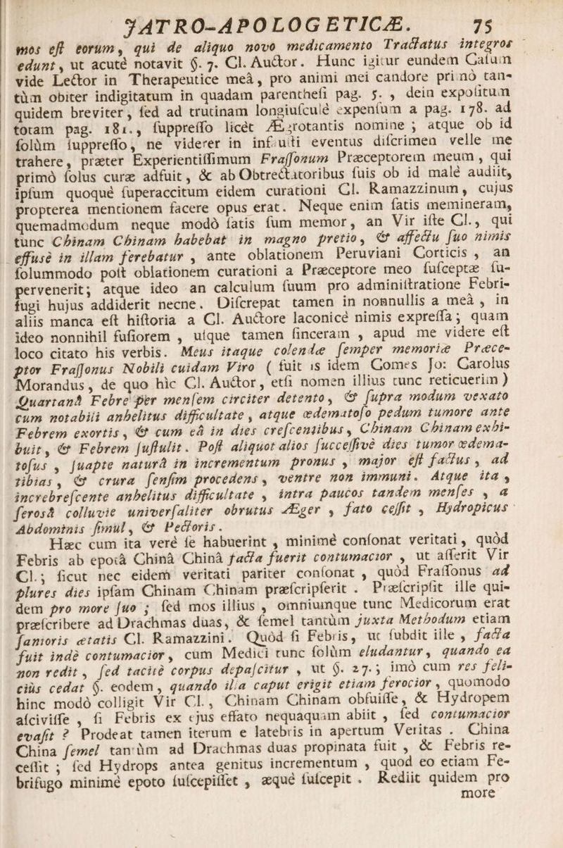 mos efi eorum, qui de aliquo novo medicamento Traffatus integros edunt, ut acutd notavit §. 7. Cl. Audior. Hunc icitur eundem Culum vide Ledtor in Therapeutice mea, pro animi mei candore pri no tan¬ tum obiter indigitatum in quadam parentheli pag. , dein expolitum quidem breviter, led ad trutinam longiulcute expenlum a pag. 178. ad totam pag. 181., fuppreffo licet ^«rotantis nomine*, atque ob id folum luppreflfo, ne viderer in inf udi eventus difcrimen velle me trahere, praeter Experientiflimum Frajfonum Praeceptorem meum, qui primo folus curae adfuit, &amp; ab Obtrectatoribus luis ob id male audiit, ipfum quoqud fuperaccitum eidem curationi Cl. Ramazzinum, cujus propterea mencionem facere opus erat. Neque enim fatis memineram, quemadmodum neque modo latis fum memor, an Vir ilte CL, qui tunc Chinam Chinam habebat in magno pretio, &amp; affe&amp;u fuo nimis effuse in illam ferebatur , ante oblationem Peruviani Corticis , an folummodo pott oblationem curationi a Praeceptore meo lufceptae lu- pervenerit; atque ideo an calculum fuum pro adminiltratione Febri- fugi hujus addiderit necne. Oifcrepat tamen in nonnullis a mea , in aliis manca eft hiltoria a CL Audlore laconice nimis exprelfa j quam ideo nonnihil fufiorem , ulque tamen linceram , apud me videre e It loco citato his verbis. Meus itaque colenda femper memoria Prae e- ptor Frafjonus Nobili cuidam Viro ( fuit is idem Comes Jo: Garolus Morandus, de quo hic CL Audior, etli nomen illius tunc reticuerim ) Ouartantl Febre per menfem circiter detento, &amp; fupra modum vexato cum notabili anhelitus difficultate , atque osdematofo pedum tumore ante Febrem exortis, <6* cum ea in dies crefeeniibus, Chinam Chinam exhi- huit, &amp; Febrem Juftulit. Pojl aliquot alios (uccejfive dies tumor ce dem a- tofus , Juapte naturft in incrementum pronus , major efi fattus, ad tibias , Csf crura fenfim procedens, ventre non immuni. Atque ita , increbrejcente anhelitus difficultate , intra paucos tandem menfes , a ferosh colluvie univerfaliter obrutus sEger , fato ceffit , Hydropicus Abdominis fimul, &amp; Pettoris. v . Haec cum ita vere le habuerint , minime conlonat veritati, quod Febris ab epoc<i China. Ghina fadla fuerit contumacior , ut ali.rit Vir CL; licut nec eidem veritati pariter conlonat , quod FraiTonus ad plures dies ipfam Chinam Chinam praefcripferit . Praeferipfit ille qui¬ dem pro more fuo ,* led mos illius , omniumque tunc Medicorum erat praelcribere ad Drachmas duas, &amp; femel tantum juxta Methodum etiam (amoris cetatis CL Ramazzini. Quod fi Febris, ut fubdit iile , fatia fuit inde contumacior, cum Medici runc folum eludantur, quando ea non redit, fed tacite corpus depafeitur , ut §. 27.; imo cum res feli¬ cius cedat §. eodem, quando iha caput erigit etiam ferocior, quomodo hinc modo colligit Vir CL , Chinam Chinam obfuiile, &amp; Hydropem alcivilfe , fi Febris ex t jus effato nequaquam abiit , led contumacior evafit ? Prodeat tamen iterum e latebris in apertum Vei itas . China China femel tan um ad Drachmas duas propinata fuit , &amp; Febris re¬ cellit ; fed Hydrops antea genitus incrementum , quod eo etiam Fe- brifugo minime epoto lutcepillet , asque lulcepit . Rediit quidem pro