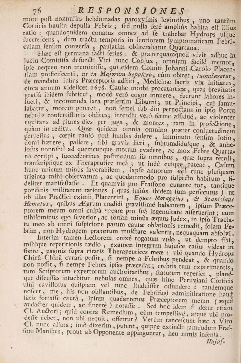 more poft nonnullas hebdomadas paroxyfmis levioribus , uno tantum Corticis hauftu depulfa Febris ; fed nulla ferd amplius habita eft illius ratio : quandoquidem conatus omnes ad fe trahebat Hydrops ufque fuccrefcens , dum tradu temporis in lentiorem fy mptomaticam Febri- culam fenfim converfa , paulatim obliterabatur Quartana. Haec ert germana fadi feries : &amp; praeterquamquod vivit adhuc in ludu Comit i (Ta defundi Viri tunc Conjux , omnium facild memor ipfe nequeo non meminiflTe, qui eidem Comiti Johanni Carolo Placen¬ tiam proficifcenti, ut in Majorum Sepulcro, cum obiret, tumularetur de mandato iphus Praeceptoris additi , Medicinae facris vix initiatus, ..circa annum videlicet 1678. Caufae morbi procatarticae, quas brevitatis gratia ibidem fubticui, modo vero cogor innuere, fuerunt labores in- fueti, &amp; incommoda lata praefertim Liburni; ut Principi, cui famu¬ labatur , morem gereret , non femel fub dio pernodans in ipfo Portu nebulis confertiflimis oblitus; interdiu verd ferme affidue, ac violenter equitans ad plures dies per juga, &amp; montes , tam in profedione, quam in reditu. Quae quidem omnia omnino praeter confuetudinem perpefius , coepit paulo poli lumbis dotere , imminuto fenfim lotio, domi haerere, pallere, fibi gravis fieri, fubtumdidufque , &amp; anhe- lolus nonnihil ad quemcunque motum evadere, ac mox Febre Quarta¬ na corripi , fuccedentibus poftmodum iis omnibus , qux fupra retuli, tranfcripfique ex Therapeutice mea ; ut inde cuique pateat , Cafum hunc unicum minus favorabilem , lapfu annorum vpf tunc plufquatn triginta mihi obfervatum , ac quodammodo pro fufpedo habitum fi¬ deliter manifeftalfe . Et quamvis pro FralTono curante tot, tantique ponderis militarent rationes ( quas fufius ibidem fum perfecutus ) ut ob illas Pradici eximii Placentini , Eques Moralius , 6* Stanislaus Homatus, quibus ^Egrum tradidi graviffimd habentem , ipfum Praece¬ ptorem meum omni culpi vacare pro fua ingenuitate afleruerint; eum nihilominus ego feverior,ac forfan minus aequus Judex, in ipfoTrada- tu meo ab omni fufpicione parum cautae oblationis remedii folam Fe¬ brim , non Hydropem praeortum muldare valentis, nequaquam abfolvi. Interim tamen Ledorem enixe rogatum vol(o , ut dempto fibi mihique repetitionis taedio , examen integrum hujufce cafus videat in fonte , paginis fupra citatis Therapeuticas meae : ubi quando Hvdrous China China curari poffit, fi nempe a Febribus pendeat , &amp; quando non polfit, fi nempe Febres ipfas praecedat; crebris tum experimentis, tum Scriptorum expertorum auftoritatibus, ftatutum reperiet plane¬ que difcuffas intuebitur nebulas omnes, qua; hinc Peruviani Corticis ufui cavillofus quifpiam vel tunc ftuduiffet offundere : tandemqu» nofcet, me, his non obftantibus, de Febrifugi adminifiratione haud iatis fortaffe cauta , ip(um quadantenus Praeceptorem meum (aW audader quidem ac bncere ) noraffe . Sed hoc idem fi detur etiam ib- j i11’ °‘UIC ,contra Remedium, cum tempeftive, atque ubi pro- defie debet, non ubi nequit, offertur? Verum rancefcunt hsec a Viro C i. nunc al ata ; imo dixerim , putent, quippe extimfti jamdudum Fraf- iom Manibus, prout ab Opponente appinguntur, heu nimis infenfa . Hujuf-