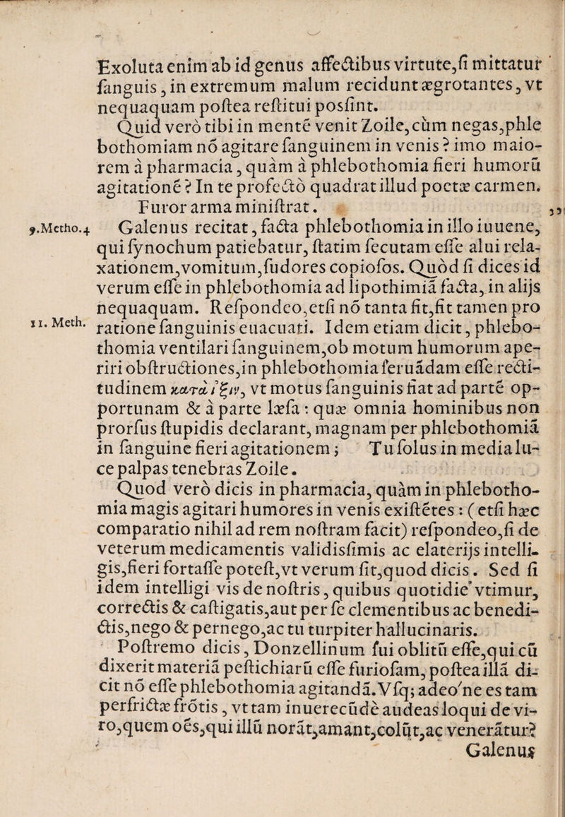 *.Metho.4 xi. Meth. > <7- Exoluta enim ab id genus aflfeCtibus virtute,fi mittatur ' fanguis,in extremum malum reciduntaegrotantes, vt nequaquam poftea reftitui posfint. Quid vero tibi in mente venit Zoile,cum negas,phle bothomiam no agitare fanguinem in venis ? imo maio¬ rem apharmacia, quam a phlebothomia fieri humoru agitatione ? In te profecto quadrat illud poeta? carmen. Furor arma miniftrat. « Galenus recitat, faCta phlebothomia in illo iuuene, qui fynochum patiebatur, ftatim fecutam efie alui rela¬ xationem,vomitum,fudores copiofos. Quod fi dices id verum efie in phlebothomia ad lipothimia faCta, in alijs nequaquam. Refpondeo.etfi no tanta fit,fit tamen pro rationefanguinis euacuati. Idem etiam dicit, phlebo¬ thomia ventilari fanguinem,ob motum humorum ape¬ riri obftruCtiones,in phlebothomia fer uadam efie recti¬ tudinem kclt* ifyvy vt motus fanguinis fiat ad parte op¬ portunam &amp; a parte la?fa: qua* omnia hominibus non prorfus ftupidis declarant, magnam per phlebothomia in fanguine fieri agitationem f Tufolusinmedialu- ce palpas tenebras Zoile. Quod vero dicis in pharmacia, quam in phlebotho¬ mia magis agitari humores in venis exiftetes: ( etfi ha?c comparatio nihil ad rem noftram facit) refpondeo,fi de veterum medicamentis validisfimis ac elaterijsintelli- gis,fierifortaflepoteft,vtverum fit,quoddicis. Sed fi idem intelligi vis de noftris, quibus quotidievtimur, correCtis &amp; caftigatis,aut per fe clementibus ac benedi¬ ctis,nego &amp; pernego,ac tu turpiter halluci naris; Poftremo dicis, Donzellinum fui oblitu efie,quicu dixerit materia peftichiaru efie furiofam, poftea illa di¬ cit no efie phlebothomia agitanda. Vfq; adeoftie es tam perfricta? frotis, vttarn inuerecude audeas loqui de vi¬ ro,quem oes,qui illu norat^amant^colutpac veneratur? Galenum