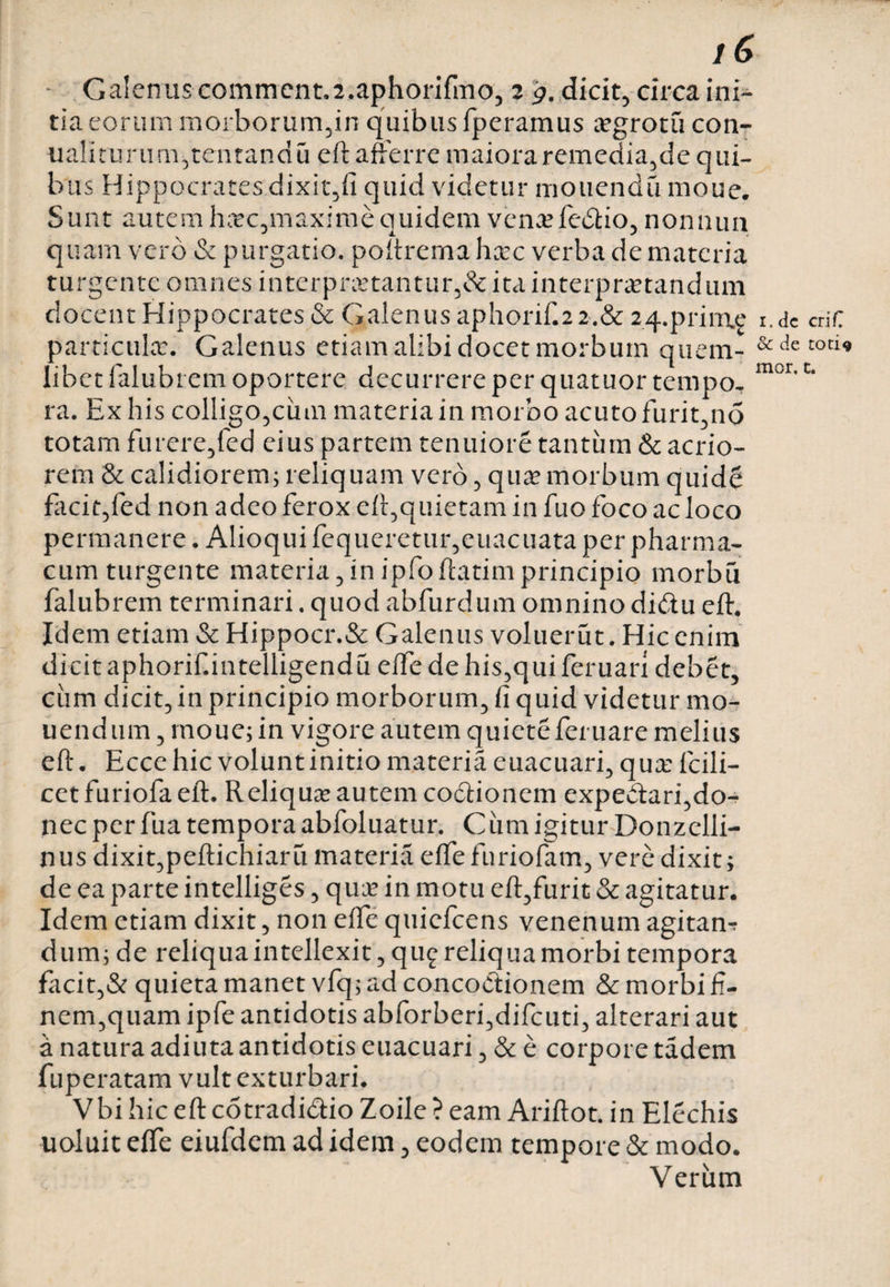16 Galenus commcnt.2.aphorifmo, 2 9. dicit, circa ini¬ tia eorum morborumuin quibus fperamus a?grotu con- ualiturum,tentandu eft afferre maiora remediande qui¬ bus Hippocrates dixit,fi quid videtur motiendu moue. Sunt autem hxc,maxime quidem ven^fedtio, nomum quam vero &amp; purgatio, poftrema hxc verba de materia turgente omnes interpnctantur,&amp; ita interpretandum docent Hippocrates &amp; Galenus aphorif.2 2.&amp; 24.prirue i.dc criC particule. Galenus etiam alibi docet morbum quem- &amp;decoti« libet falubrem oportere decurrere per quatuor tempo. mor,c* ra. Ex his colligo,cinn materia in morbo acuto furit,no totam furere,fed eius partem tenuiore tantum &amp; acrio¬ rem &amp; calidiorem; reliquam vero, que morbum quide facit,fed non adeo ferox eft,quietam in fuo foco ac loco permanere. Alioqui fequeretur,euacuata per pharma¬ cum turgente materia,inipfoftatimprincipio morbu falubrem terminari. quod abfurdum omnino didu eft. Idem etiam &amp; Hippocr.&amp; Galenus voluerat. Hic enim dicit aphorif.intelligendu effe de his,qui feruari debet, ciim dicit, in principio morborum, fi quid videtur mo¬ liendum , moue; in vigore autem quieteferuare melius eft. Ecce hic volunt initio materia euacuari, qua: Icili- cet furiofa eft. Reliqua: autem codtionem expe&amp;ari,do¬ nec per fua tempora abfoluatur. Cum igitur Donzclii- nus dixit,peftichiaru materia elfefuriofam, vere dixit; de ea parte intelliges, qua: in motu eft,furit &amp; agitatur. Idem etiam dixit, non efte quiefeens venenum agitan-r dum; de reliqua intellexit, qu£ reliqua morbi tempora facit,&amp; quieta manet vfq; ad concoctionem &amp; morbi fi¬ nem,quam ipfe antidotis abforberi,difcuti, alterari aut a natura adiuta antidotis euacuari, &amp; e corpore tadem fuperatam vult exturbari. Vbi hic eft cdtradi&amp;io Zoile ? eam Ariftot. in Elechis uoluit effe eiufdem ad idem, eodem tempore &amp; modo. Verum