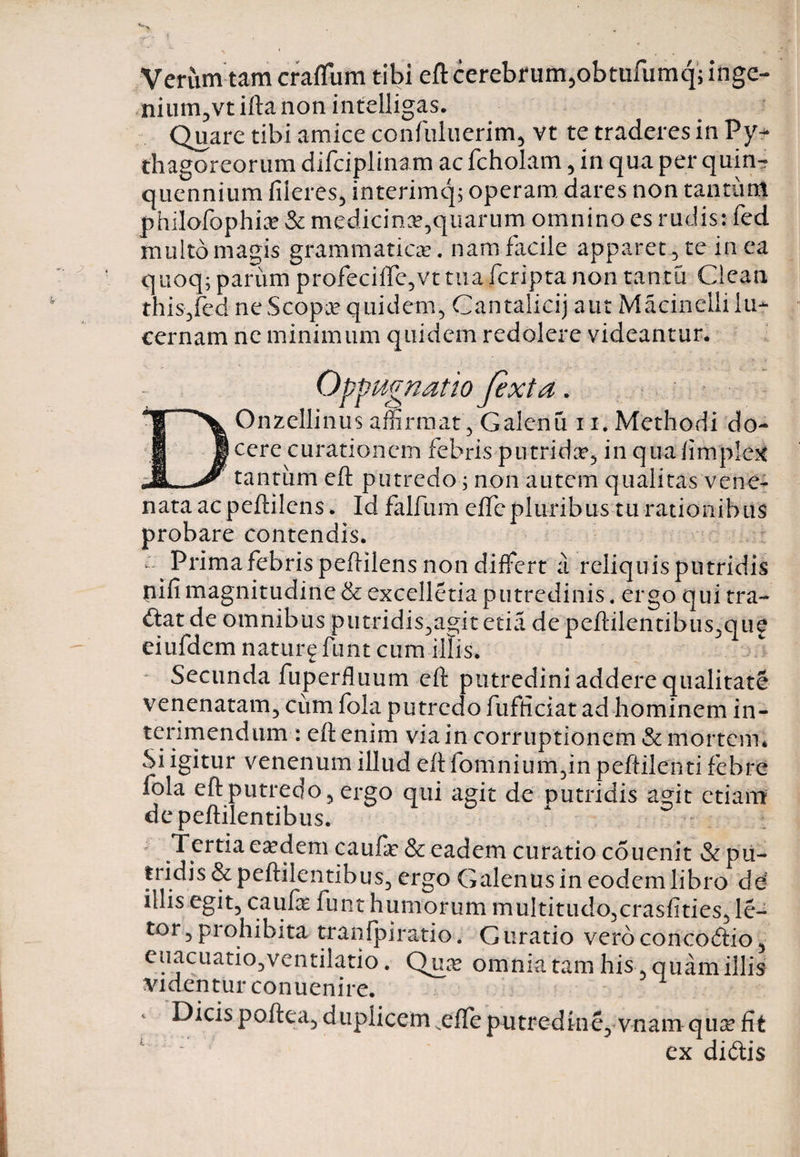 Verum tam craftum tibi eft cerebrum,obtufumq;inge- nium,vt ifta non intelligas. Quare tibi amice confuluerim, vt te traderes in Py¬ thagoreorum difciplinam ac fcholam , in qua per quin¬ quennium fiieres, interimq; operam dares non tantum phiJofophia? &amp; medicina:,quarum omnino es rudis: fed multo magis grammatica:. nam facile apparet , te in ea quoq; parum profecifte,vt tua fcripta non tantu Clean this,fed ne Scopa: quidem, Cantalicij aut Macinclii lu¬ cernam ne minimum quidem redolere videantur. Oppugnatio Jexta. DOnzellinus affirmat , Galenu 11. Methodi do¬ cere curationem febris putrida?, inquafimptec tantum eft putredo 5 non autem qualitas vene¬ nata ac peftilens. Idfalfumeflcpluribusrurationibus probare contendis. a Prima febris peftilens non differt i reliquis putridis nifi magnitudine &amp; excelletia putredinis. ergo qui tra¬ dat de omnibus putridis,agit etia de peftilentibus,qu£ eiufdem naturg funt cum illis. Secunda fuperfluum eft putredini addere qualitate venenatam, cum fola putredo fufficiat ad hominem in¬ terimendum : eft enim via in corruptionem &amp; mortem* Si igitur venenum illud eft fomnium,in peftilenti febre fola eft putredo, ergo qui agit de putridis agit etiam depeftilentibus. A • Tertia ea:dem caufa: &amp; eadem curatio couenit &amp; pu¬ tridis &amp;peftilentibus, ergo Galenus in eodem libro dd illis egit, caufa funt humorum multitudo,crasftties, le¬ tor , pi ohibita tranfpiratio. G uratio vero concoctio, euaeuatio,ventilatio. Qua omnia tam his quam illis videntur conuenire. Dicis poftea, duplicem .effe putredine, vnam qua fit ex didtis