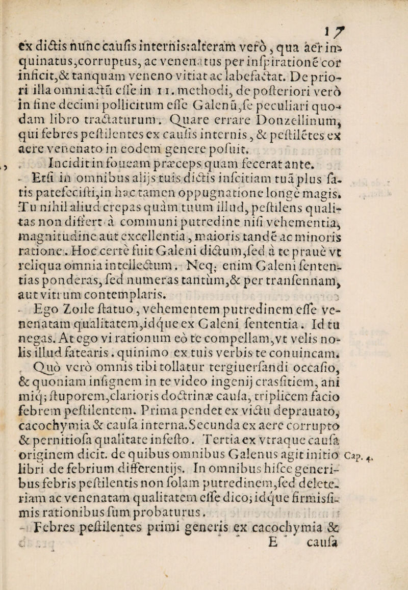 V . _ . . ex didis nunccauftsinternis:alteram vero , qua aerina quinatus,corruptus, ac venenatus per infpiratione cor inficit,&amp; tanquam veneno vitiat ac labefadat. De prio¬ ri illa omni adii die in 1i. methodi, deporteriori vero in fine decimi pollicitum cffc Galen u,fe peculiari quo-* dam libro tradaturum. Quare errare Donzeilinum* qui febres pcftilcntes ex caulis internis , &amp; pertiletes ac aere venenato in eodem genere pofuit. Incidit in foiieam praeceps quam fecerat ante. - Etii in omnibus aliis tuis didis infeitiam tua plus fa¬ tis patefecifti,in hac tamen oppugnatione longe magis* :Tu nihil aliud crepas quam tuum illud, peftilens quali¬ tas non differt-a communi putredine nili vehementia, magnitudine aut excellentia , maioris tande ac minoris ratione. Hoc certe fuit Galeni didum,fed a tepraue vt reliqua omnia in teiledum. Neq. enim Galeni fenten- tias ponderas, fed numeras tantum,&amp; per tranfennam, aut vitrum contemplaris. - Ego Zoile ftatuo, vehementem putredinem elfe ve¬ nenatam qualitatem,idque ex Galeni fententia. Id tu negas. At ego vi rationum eo te compellam,vt velis no¬ lis illud fatearis. quinimo ex tuis verbis te conuincam* Quo vero omnis tibi tollatur tergiuerfandi occafio, &amp; quoniam infignem in te video ingenij crasfitiem, ani miq; rtuporem,clarioris dodrina* caula, triplicem facio febrem peftilentem. Prima pendet exr vidu deprauato, cacochymia &amp; cau fa interna.Secunda ex aere corrupto &amp; pernitiofa qualitate inferto. Tertiaex vtraque caufa originem dicit, dc quibus omnibus Galenus agit initio libri de febrium differentiis. In omnibus hifce generi¬ bus febris peftilentis non folam putredinem,fed delete- riarn ac venenatam qualitatem clfedico; idque firmisfi- mis rationibus fum probaturus. Febres peftilent.es primi generis ex cacochymia &amp; &amp; ... • E caufa Cap.