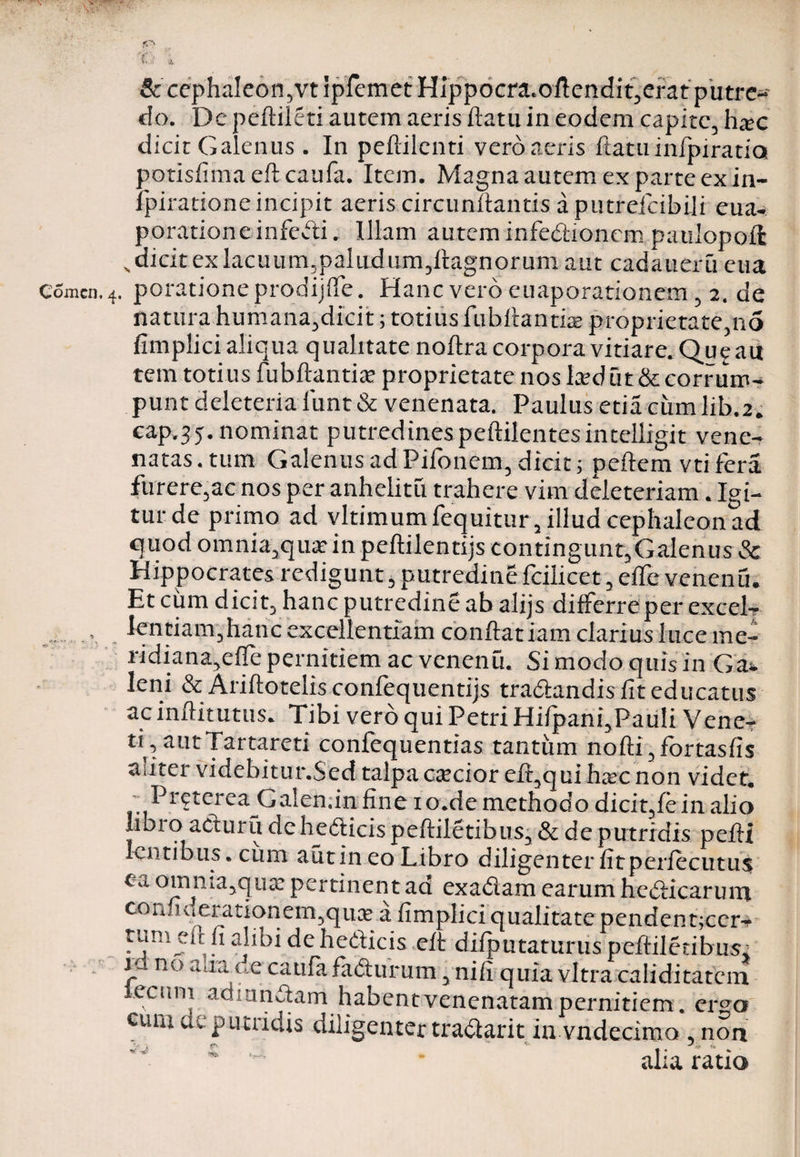 t<7N V X.l: i & ce:phaleon,vt ipfemet Hippocra.oftendit,erat putre¬ do. De peftileti autem aeris flatu in eodem capite, hac dicit Galenus . In peflilenti vero aeris flatu infpiratia potisfimaeflcaufa. Item. Magna autem ex parte ex in- fpiratione incipit aeris circunffantis a putrefcibili eua- porationeinfecti. Illam auteminfediionempaulopoffc „ dicit ex lacuum,paludum,ftagnorum aut cadaueru eua Comen. 4. potatione prodijfie. Hanc vero euaporationem, 2. de natura humana,dicit; totius fubftantbe proprietate,no fimplici aliqua qualitate noflra corpora vitiare. Qu^aii tem totius fubftantiae proprietate nos laedut & corrum^ punt deleteria iunt& venenata. Paulus etia cumlib.2. cap.j5. nominat putredines peftilentesintelligit vene¬ natas, tum Galenus ad Pifonem, dicit; peftem vti fera furere,ac nos per anhelitu trahere vim deleteriam. Igi¬ tur de primo ad vltimumfequitur, illud cephaleon ad quod omnia,qua?in peflilentijs eontingunt,Galenus & Hippocrates redigunt, putredine fcilicet, eife venenu. Et cum dicit, hanc putredine ab alijs differre per excel-r .. . fcntiamjhanc excellentiam conftatiam clarius luce me- ridiana,efTe pernitiem ac venenu. Si modo quis in Ga» leni & Ariftotelis confequentijs tradfandis fit educatus ac inftitutus. Tibi vero qui Petri Hifpani,Pauli Vene- ti,autTartareti confequentias tantum nofti,fortasfis aliter videbitur.Sed talpa caecior eff,qui ha?c non videt. PretereaG alenda fine 10.de methodo dicit,fe in alio labio acturu de hedlicispeffiletibus, & de putridis pefli lentibus, cum autin co Libro diligenter iitperfecutus ea omnia5qux pertinent ad exadam earum helicarum coniiuerationem^quae a fimplici qualitate pendent;cer* tum eft fi alibi de hedicis eft difputaturus peffiletibus. k n° alia de catifa fadturum, ni fi quia vitra caliditatein lecitni adiundam habent venenatam pernitiem. erso cum deputridis diligenter traclarit in vndecimo , non alia ratio