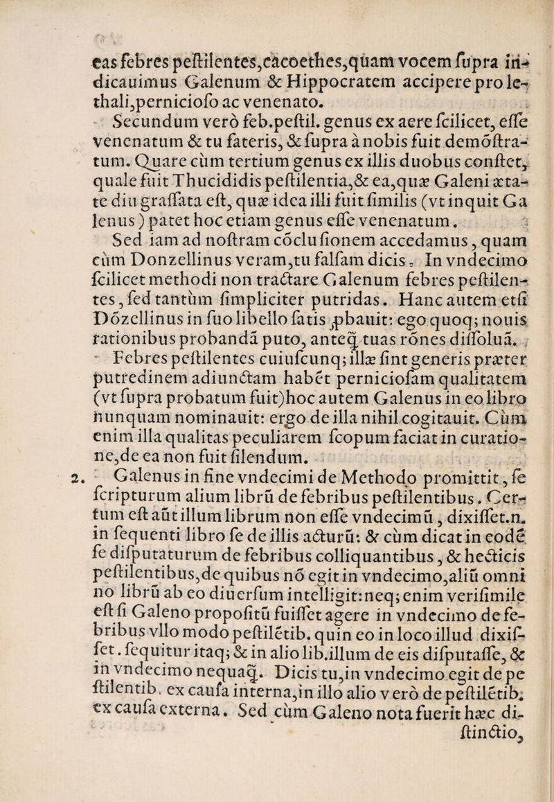 eas febres peiflilentes5eacoethes5quam vocem fupra iri-* dicauimus Galenum & Hippocratem accipere prole- thali,perniciofo ac venenato* Secundum vero feb.peftil. genus ex aere fcilicet, effe venenatum & tu fateris, & fupra a nobis fuit demoftra- tum. Quare ciim tertium genus ex illis duobus conflet, quale fuit Thucididis peflilentia,& ea,qna? Galeni aeta¬ te diu graffata eft, quae idea illi fuit fimilis (vt inquit Ga lenus) patet hoc etiam genus effe venenatum. Sed iamad noflramcSclufionem accedamus, quam ciim Donzellinus veram,tu falfam dicis c In vndecimo fcilicet methodi non tradtare Galenum febres peflilen- tes,fed tantum fimpliciter putridas. Hanc autem etfi Dozcllinus in fuo libello fatis jpbauit: ego quoq; nouis rationibus probanda puto, anteq tuas rones diffolua. Febres peflilentes cuiufcunq; ilice fint generis pnrter putredinem adiundlam habet perniciofam qualitatem (vt fupra probatum fuit)hoc autem Galenus in eo libro nunquam nominauit: ergo de illa nihil cogitauit. Cimi enim illa qualitas peculiarem fcopum faciat in curatio¬ ne,de ea non fuit filendum. Galenus in fine vndecimi de Methodo promittit ,fe fcripturum alium libru de febribus peflilentibus. Cen- tum eft aut illum librum non effe vndecimu, dixiffet.n* in fequenti libro fe de illis adluru: & cum dicat in eode fe difputaturum de febribus colliquantibus, & hedlicis peinlentibus,de quibus no egitin vndecimo,aliu omni no libru ab eo diuerfum intelligitrneq; enim verifimile efl fi Galeno propofitu fuiffet agere in vndecimo de fe¬ bribus vllo modo pefliletib. quin eo in loco illud dixif- fet. fequitur itaq; Sc in alio lib.illum de eis difputaffe, & in vndecimo nequaq. Dicis tu,in vndecimo egit de pe ftilentib, ex caufa interna,in illo alio v ero de pefliletib; ex caufa externa. Sed ciim Galeno nota fuerit h^c di- flin&io^