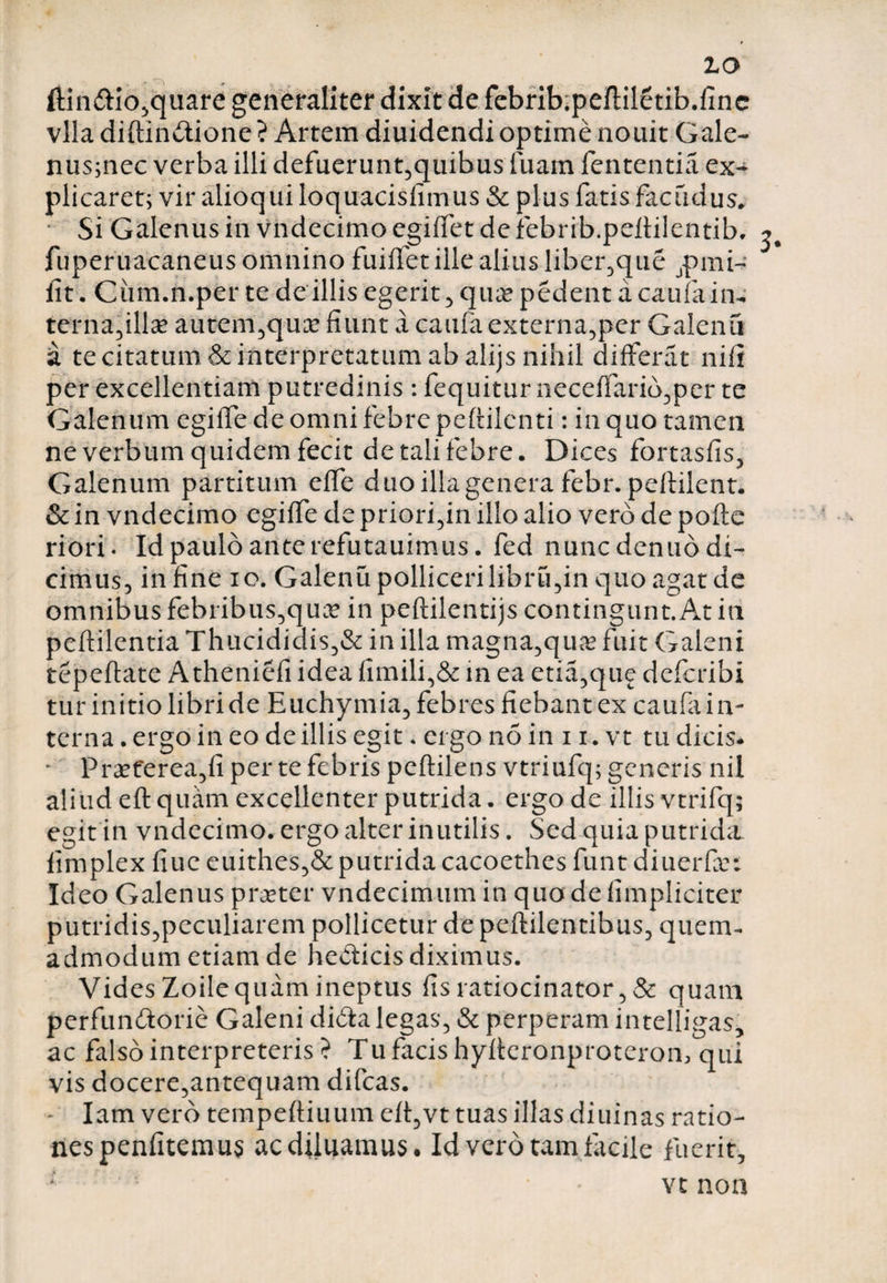 ftin£iio,quare generaliter dixit de febrib^pefliletib.finc vlla diftin&ione ? Artem diuidendi optime nouit Gale- nus;nec verba illi defuerunt,quibus fuam lententia ex¬ plicaret; vir alioqui loquacisfimus & plus fatis facudus. • Si Galenus in vndecimo egilfet de febrib.pellilentib, fuperuacaneusomnino fuiffet ille alius liber,que jpmi- iit. Cum.n.per te de illis egerit , qua* pedent a caufain-; terna,illa? autem,qua? fiunt a caufa externa,per Galenu a te citatum & interpretatum ab alijs nihil differat nili per excellentiam putredinis: fequitur iieceffario,per te Galenum egiffe de omni febre peflilenti: in quo tamen ne verbum quidem fecit de tali febre. Dices fortasfis, Galenum partitum elfe duo illa genera febr. peflilent. & in vndecimo egilfe de priorem illo alio vero de polle riori- Id paulo ante refutauimus. fed nunc denuo di¬ cimus, in fine io. Galenu polliceri libru,in quo agat de omnibus febribus,qua? in peftilentijs contingunt.At in pellilentia Thucididis,& in illa magna,c\ux fuit Galeni tepeflate Atheniefi idea fimili,& in ea etia,que dcfcribi tur initio libri de Euchymia, febres fiebant ex caufa in¬ terna . ergo in eo de illis egit. ergo no in 11. vt tu dicis. * Praeterea,fi per te febris peflilens vtriufq; generis nil aliud eft quam excellenter putrida. ergo de illis vtrifq; egit in vndecimo. ergo alter inutilis. Sed quia putrida limplex fiue euithes,& putrida cacoethes funt diuerfa?: Ideo Galenus praeter vndecimum in quo de (impliciter putridis,peculiarem pollicetur de pellilentibus, quem¬ admodum etiam de heClicis diximus. Vides Zoilequam ineptus fis ratiocinator, & quam perfun&orie Galeni dida legas, & perperam intelligas, ac falso interpreteris ? Tu facis hylleronproteron, qui vis docere,antequam difcas. - Iam vero tempelliuum eli,vt tuas illas diuinas ratio¬ nes penfitemus ac diluamus. Id vero tam facile fuerit, vt non