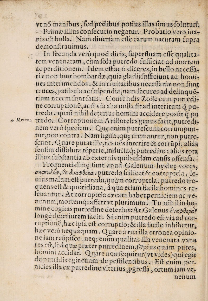 vtno manibus 5 fed pedibus potius illas fimus foluturi* Primae illius confecutio negatur. Probatio vero ina¬ nis eft bulla. Nam diuerfameffe earum naturam fupra demonftrauim us. In fecunda vero quod dicis, fuperfluam cfle qualita¬ tem venenatam., ciimfola putredo fufliciat ad mortem ac perditionem. Idem eft ac ii diceres,in bello necefta- riee non fimtbombard£,quiagladijfufficiuntad homi¬ nes interimendos. & in duitatibus neceffarig non funt cruces,patibulaacfufpcndia,nam fecures ad delinque- tium necem funt fatis. Confundis Zoile cum putredi¬ ne corruptione,ac ii via alia nulla fit ad interitum q pu¬ tredo . quafi nihil deterius homini accidere posfitqpu 4. Mctcor. tred-o. Corruptionem Ariftoteles genus facit,putredi¬ nem vero fpeciem. Que enim putrefeunt corrumpun¬ tur,non contra. Nam ligna, quf cremantur,non putre- fcunt. Quare putat ille,res oes interire & corrupi, alias fenfim diffoluta teperie,indu&aq;putredine: alias tota illius fubftantia ab externis quibufdam caufis offenfa. Frequentisfimg funt apud Galenum hfdug voces, wVy & £ia^dopci. putredo fcilicet & corruptela. le- uius malum eft putredo,quam corruptela. putredo fre¬ quens eft & quotidiana, a qua etiam facile homines re- leuantur. At corruptela caecam habet perniciem ac ve- nenum,mortemq; affert vt plurimum , T11 nihil in ho¬ mine cogita.s putredine deterius: At Galenus SljaQQopcL* longe deteriorem facit; Si enim putredo eft via ad cor- rtiptioae,ha?cipfaeft corruptio; & illa facile inhibetur, hxc vero nequaquam. Quare a tua illa erronea opinio- nc iam refipiice. neq; enim qualitas illa venenata vana r s eft,fed qua? praeter putredinem,faqfius quam putes, homini accidat. Quare non fequitur(vt vides)quiegit de puti idis egit etiam depeftilentibus. Eft enim per¬ nicies illa ex putredine vkerius ^pgrefla, ortum iam vef nenum