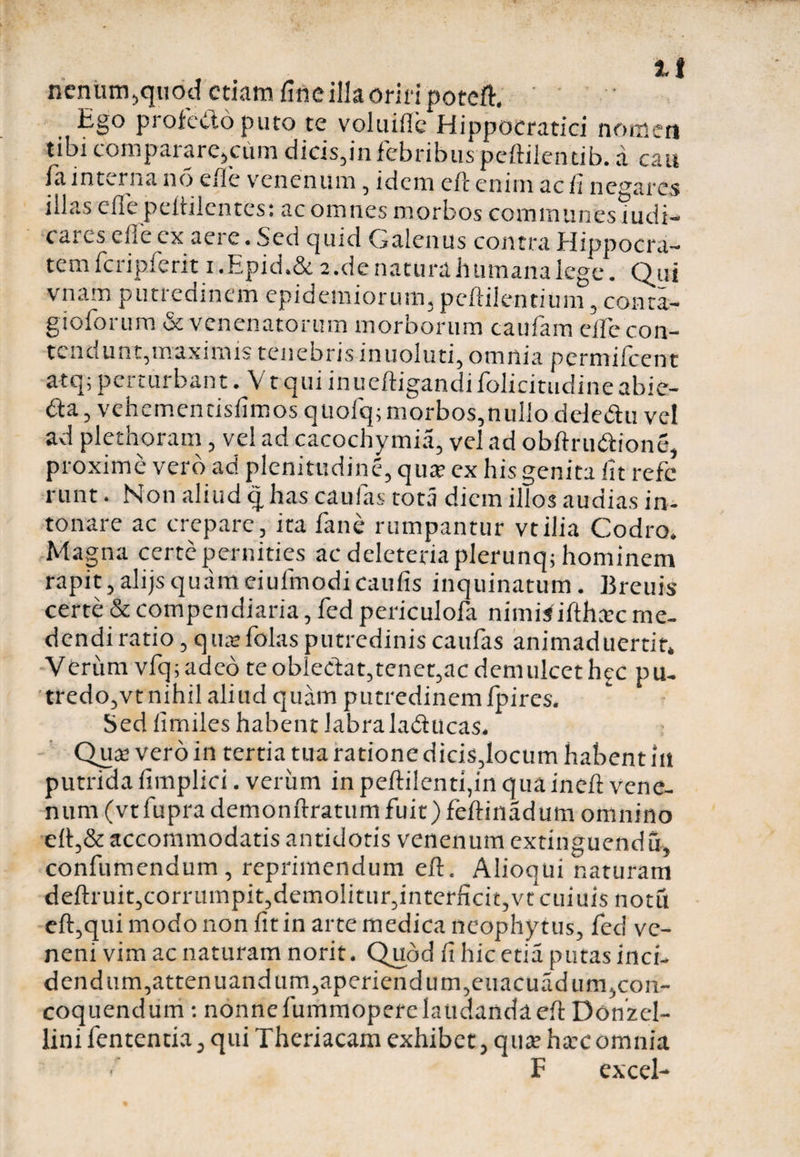 i>eittim,quod etiam fine illa oriri poteft. ' Ego profecto puto te voluifle Hippocratici nomen tibi comparare,cum dicis,in febribus peftilenrib. a cau ia interna no erie venenum, idem c/c enim ac fi negares iilas cfle peitilentes: ac omnes morbos communes iudi- c ares clle ex aei c. Sed quid Calenus contra flippocra— temfcripferit i.Epid.Se 2.de natura humana lege. Qui vnam putredinem epidemiorum, peftilentium, conra- gioforum &amp; venenatorum morborum caufam eife con- tenciUnt,maximis tenebris inuoluti, omnia pcrmilcent atq; perturbant. V tqui inueftigandiiolicitudineabie- dta, vehemendsfimos quofq; morbos,nullo dele&amp;u vel ad plethoram , ve! ad cacochymia, ve! ad obftru&amp;ione, proxime vero ad plenitudine, qua; ex his genita iit refc runt. Non aliud q has caulas tota diem illos audias in¬ tonare ac crepare, ita fane rumpantur vtilia Codro. Magna certepernities ac deleteriaplerunq; hominem rapit,alijsquameiuifnodicaufis inquinatum. Breuis certe &amp; compendiaria, fed periculofa nimisiftheec me¬ dendi ratio, qua;folasputredinis caufas animaduertit. Verum vfq; adeo te oblectat,tenet,ac demulcet hjc pu- tredo,vt nihil aliud quam putredinem fpires. Sed iimiles habent labra la&amp;ucas. Qua; vero in tertia tua ratione dicis,locum habent ili putrida fimplici. verum in pefti!enti,in quaineft vene¬ num (vt fupra demonftratum fuit) feftinadum omnino eft,&amp; accommodatis antidotis venenum extinguendu, confumendum, reprimendum efl. Alioqui naturam deftruit,corrumpit,demolitur, interficit, vt cuiuis notu eft,qui modo non fit in arte medica neophytus, fed ve¬ neni vim ac naturam norit. Qubd fi hic etia putas inci- dendum,attenuandum,aperiendum,euacuadum,con¬ coquendum : nonne fummoperclaudandaefi: Donzel- lini fententia, qui Theriacam exhibet, qua; hacomnia f F excel-