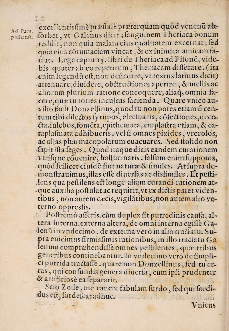 t- A. A«i Pa m piiilLmu exce!lcntisfimep«ftat> praeterquam quod venenu a&- forbet 5 vt Galenus dicit pfangiiinem Thcriaca bonum reddit 5 non quia malam eius qualitatem excernat ;fed quia eius cotumaciam vincat ,& ex inimica amicam la¬ ciat * Lege caput 15. libri de Thcriaca ad Pilone, vide¬ bis quater ab eo repetitum , Theriacam difiecare. (ita enim legendu eft,non deficcare, vt textus latinus dicit) attenuare,diuidere, obftr actiones aperire , & mellis ac aliorum plurium ratione concoquere; aliaq; omnia fa¬ cere,qua? tu toties inculcas facienda. Quare vnico au¬ xilio facit Donzellintis,quod tu non potes etiam fi cen¬ tum tibi ailebtos fyrupos, elebtuaria, c6febtiones,dcco- btadulebos,fometa,cpithemata, emplaftra etiam, & ca- taplafmata adhibueris. vel fi omnes pixides , vrceolos, ac ollas pharmacopolarum euacuares. Sed ftolido non fapitifta feges * Quod itaque dicis eandem curationem vtrifque couenire, hailucinaris. falfum enim fupponis, .quod fcilicet eiufde fint naturae & fimiles. Atlupra de- monftrauimus,illas effe diuerfas ac disfimiles. Etpefti- JensquapeftilensefHonge aliam curandi rationem at¬ que auxilia poftulat ac requirit,vt ex didis patet viden¬ tibus , non autem ca?cis,vigilatibus,non autem alto ve¬ terno oppresfis. Poftremo afTeris,ciim duplex fit putredinis caufa, al¬ tera interna, externa alterande omni interna egifie Ga- Icnu in vndecimo, de externa vero in alio trabtatu. Su¬ pra euicimus firmisfimis rationibus, in illo trabtatu Ga lenum compr^ehendifieomnes peftilentes, qua? tribus generibus continebantur. In vndecimo vero de fimpli- ci putrida tradafie. quare non Donzellinus, fed tu er¬ ras , qui confundis genera diuerfa, cum ipfe prudenter & artificiose ea fepararit. Scio Zoile, me canere fabulam furdo, fed qui fordi- uuseft^fordefcat aclhuc. :: Vnicus