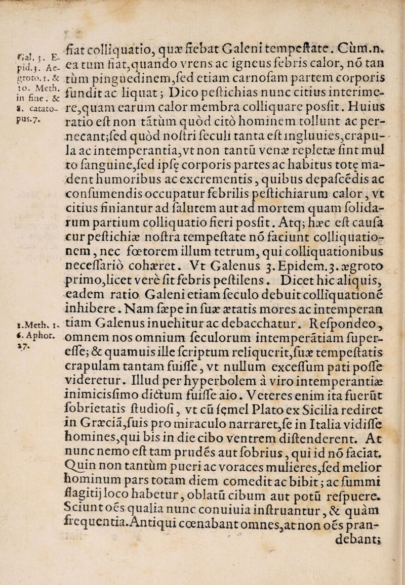 nal. 3. E- pid.3. Ae¬ groto. 1. &amp; 10. Meth. in fine. Se 8. cacato- pus.7. l.Meth. 1. €. Aphor. fiat colliquatlo, qua? fiebat Galeni tempeftate. Citm.m ea tam hat,quando vrens ac igneus febris calor, no tan tum pinguedinem,fed etiam carnofam partem corporis fundit ac liquat; Dico peftichias nunc citius interime- re,qiiam earum calor membra colliquare posfit. Huius ratio eft non tatinn quod cito hominem tollunt ac per- necant;fed quod noftri feculi tanta eft mgluuies,crapu¬ la ac intemperantia,vtnon tantu vena? repleta? fint mul to fanguine,fed ipfe corporis partes ac habitus tote ma¬ dent humoribus ac excrementis, quibus depafcedis ac confumendis occupatur febrilis peftichiarum calor, vt citius finiantur ad falutem aut ad mortem quam folicla- rumpartium colliquatiofieri posfit. Atq; ha?c eft caufa curpeftichia? noftra tempeftate no faciunt colliquatio- nem, nec foetorem illum tetrum, qui coUiquationibus neceffario coha?ret. Vt Galenus j.Epidem.j.aegroto prinio,licet vere fit febris peftilens. Dicet hic aliquis, eadem ratio Galeni etiam feculo debuit colliquatione inhibere. Nam ftepe in fuse a?tatis mores ac intemperati tiam Galenus inuehitur ac debacchatur . Refpondeo* omnem nos omnium feculorum intemperatiamfuper- effe; &amp; quamuisille feriptum rdiqucrit,fuae tempeftatis crapulam tantam fuifTe,vt nullum exceffum patipolfe videretur . Illud per hyperbolem a viro intemperantiae inimicisfimo didtum fuilfe aio * Veteres enim ita fuerut fobrietatis ftudioli, vtcuf^mel Plato ex Sicilia rediret in Gra?cia,fuis pro miraculo narraret,fe in Italia vidiffe homines,qui bis in die cibo ventrem diftenderent. At nunc nemo eft tam pr udes aut fobrius, qui id no faciat. Quin non tantum pueri ac voraces mulier es ,fed melior hominum pars totam diem comedit ac bibit; ac fummi flagitijloco habetur, oblatu cibum aut potu refpuere* Sciunt oesqualianuncconuiuiainftruantur, &amp; quam frequentia.Antiqui ccenabant omnes5at*non oes pran¬ debant»