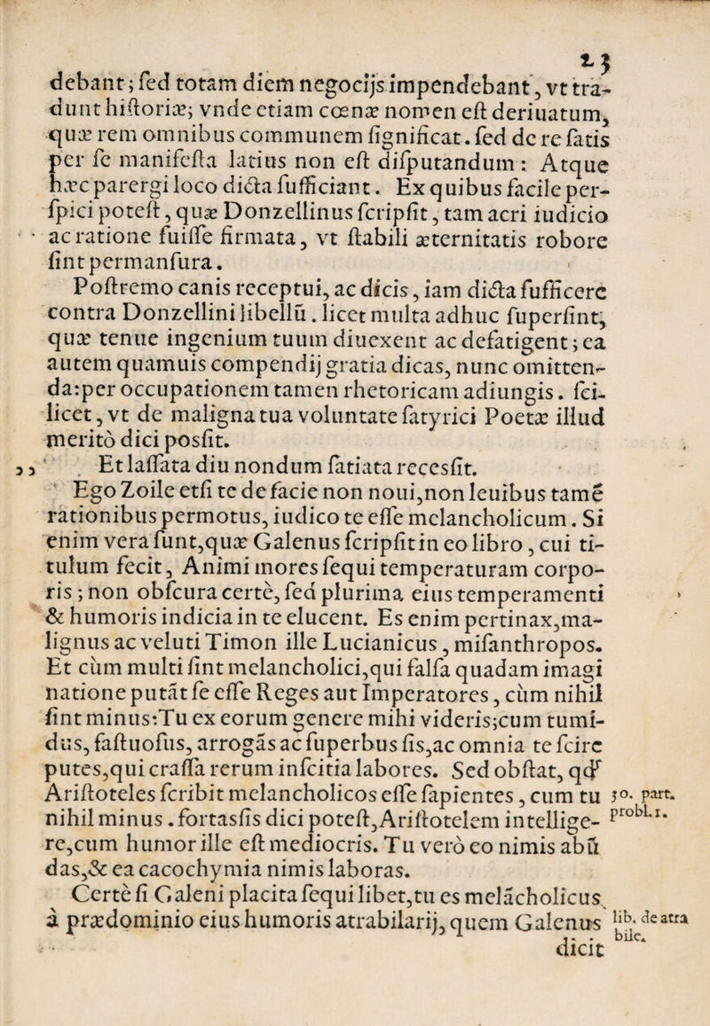debant; fed totam diem negocijs impendebant, vt tra¬ dunt hiftoria?; vnde etiam cosna; nomen eflderiuatum, qua: rem omnibus communem fignincat. fed de re fatis per fe manifefla latius non eft difputandum: Atque hxc parergi loco di&afufficiant. Ex quibus facite per- fpici poteft, quae Donzellinus fcripfit, tam acri iudicio ac ratione fuilfe firmata, vt flabili arternitatis robore fintpermanfura. Poflremo canis receptui, ac dicis, iam didlafufficerc contra Donzellini libella. licet multa adhuc fuperfint, quce tenue ingenium tuum diuexent ac defatigent; ea autem quamuis compendij gratia dicas, nunc omitten- da:per occupationem tamen rhetoricam adiungis. fci- licet,vt de maligna tua voluntate fatyrici Poeta: illud merito dici posfit. ‘ . Et lalfata diu nondum fatiatarecesfit. Ego Zoile etfi te de facie non noui,non Ieuibus tame rationibus permotus, iudico te effe melancholicum. Si enim verafunt,qua? Galenus fcripfitin eo libro, cui ti¬ tulum fecit. Animi inores fequi temperaturam corpo¬ ris ; non obfcura certe, fed plurima eius temperamenti & humoris indicia in te elucent. Es enim pertinax,ma¬ lignus ac veluti Timon ille Lucianicus, mifanthropos. Et cum multi fint melancholici,qui falfa quadam imagi natione putat fe effe Reges aut Imperatores, cum nihil fint minus:Tu ex eorum genere mihi viderisjcum tumi¬ dus, fafluofus, arrogas ac fuperbus fis,ac omnia te fcirc putes,qui cralfa rerum infcitialabores. Sed obftat, qcf Ariflotelesfcribit melancholicos elfe lapientes, cum tu j°- p*re> nihil minus. fortasfis dici potell,Ariflotelem intellige- prob1-1* re,cum humor ille eft mediocris. Tu vero eo nimis abft das,& ea cacochy mia nimis laboras. Certe fi Galeni placita fequi libet, tu es melacholicus a pnedominio eius humoris atrabilarij, quem Galenus bb-l,eatr*