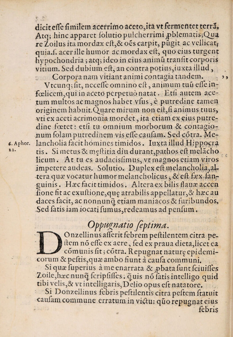 €. Aphor. zi. dicit effe fimilem acerrimo accto,ita vt fermentet terra, Atq; hinc apparet folutiopulcherrimi^)blematis;Qua re Zoilus ita mordax eft5&amp; oes carpit? pugit, ac vellicati quia.f. acer ille humor ac mordax eft5 quo eius turgent hypochondria ; atq; ideo in eius animu tranfit corporis vitium. Sed dubium eft, an contra potius,!uxta iliud, Corpora nam vitiant animi contagia tandem. ? Vtcunq;fit, neceffe omnino eft, animum tuu eifein- foelicem,qui in aceto perpetuo natat. Et ii autem ace¬ tum multos ac magnos habet vfus,e putredine tamen originem habuit.Quare mirum non eft,fi animus tuus, vti ex aceti acrimonia mordet , ita etiam ex eius putre¬ dine foetet: edi tu omnium morborum &amp; contagio- 41 um folam putredinem vis effe caufam. Sed cotra. Me¬ lancholia facit homines timidos. Iuxta illud Hippocra tis. Si metus &amp; m^ftitia diu durant,pathos eft melacho licum. At tu es audacisfimus, vtmagnosetiam viros impetere audeas. Solutio. Duplex eft melancholfeaL tera quae vocatur humor melancholicus , &amp; eft fex lan- guinis. Haec facit timidos. Altera ex bilis flauaeaccen fione fit ac exiiftione,qug atrabilis appellatur,Se hxc au daces facit, ac nonnunq etiam maniacos &amp; furibundos. Sed fatis iam iocati fumus,redeamus ad penfum. Oppugnatio Jeptima. DOnzellinusaflferit febrem peftilentem citra pe- ftem n5 effe ex aere , fed ex praua dieta,licet ea comunis fit; cotra. Repugnat naturgepidemi¬ corum &amp; peftis,qua3 ambo fiunt a caufa communi. Siquaefuperius ameenarrata &amp;^batafuntfciuiifes Zoile,hxc nunq fcripfiftes. quis no fatis intelligo quid tibi velis,&amp; vtintelligaris,Delio opus eft natatore. Si Donzellinus febris peftilentis citra peftem ftatuit caufam commune erratum in vi#u: quo repugnat eius febris