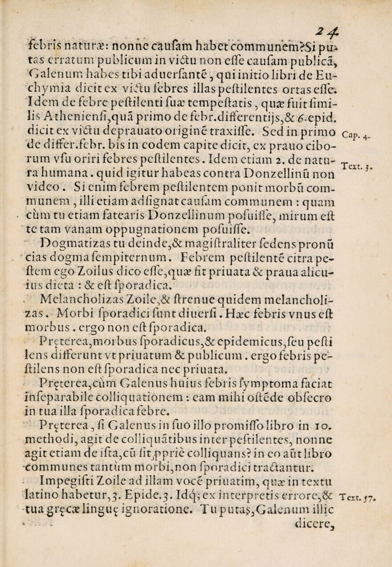 febris naturae: nonne caufam habet communem >Si pu¬ tas erratum publicum in vidu non eflfe caufam publica» Galenum habes tibi aduerfante, qai initio libri de Eu- chymia dicit ex vidu febres illas peftilentes ortas effe. Idem de febre peftilenti fu a: tempeftatis , qu# fuit limi- lis A thenienfi,qua primo de febr.differentijs,&amp; £.epid, dicit ex vidu deprauato origine traxilfe. Sed in primo cap. 4. de differ.febr. bis in eodem capite dicit, ex prauo cibo¬ rum vfu oriri febres peftilentes. Idem etiam 2. de natu- T ra humana, quid igitur habeas contra Donzellinu non video. Si enim febrem peftilentem ponit morbu com¬ munem , illi etiam adlignatcaufam communem : quam cum tu etiam fatearis Donzellinum pofuiffe, mirum eft te tam vanam oppugnationem pofuiffe. Dogmatizas tu deinde,&amp; magiftraliter fedens pronu cias dogmafempiternum. Febrem peftilcnte citra pe- ftem ego Zoilus dico efle,quae fit priuata &amp; praua alicu¬ ius dicta : &amp; eft fporadica. . Melancholizas Zoile,&amp; ftrenue quidem melancholi¬ cas. Morbi fporadicifuntdiuerfi.Haec febris vnuseft morbus . ergo non eft fporadica. Preterea,morbus fporadicus,&amp; epi dem icti s5feu pefti lens differunt vt priuaturn &amp; publicum. ergo febris pe- ftilens non eft fporadica nec priuata. Prf terea,ciim Galenus huius febris fymptoma faciat infeparabile colliquationem: eam mihi oftede obfecro in tua illa fporadica febre, Preterea, fi Galenus in fuo illo promiffolibro in 10. methodi, agit de colliquatibus inter peftilentes, nonne agit etiam de ifta,cu lippprie colliquans? in eo aut libro -communes tantum morbi,non fporadici tradantur. - Impegifti Zoile ad illam voce priuatim, qua? in textu latino habetur,3. Epide.3. Idq; ex interpretis errore,&amp; Tm.py. tuagrfcaelinguf ignoratione. Tu putas,Galenumillic * ' - dicere.