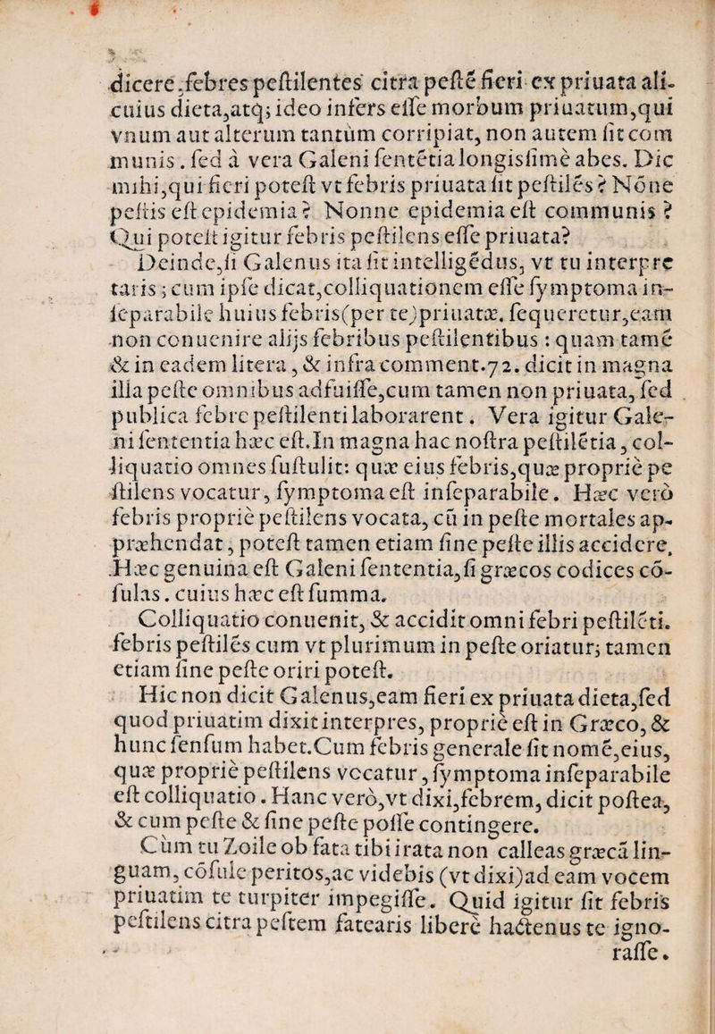I ■% ■ •y* dicere .febres peftilentes citra pefie fieri ex priuata ali¬ cuius dieta,atq; ideo infers elfe morbum priuatum,qui vnum aut alterum tantum corripiat, non autem fit com munis. fed a vera Galeni fe.ntetialongisfimeabes. Dic mihi,qui fieri poteft vt febris priuata fit peftiles ? None peltiseftepidemia? Nonne epidemiaeft communis? Qui potelt igitur febris peftilens effe priuata? Deindc,fi Galenus ita fit intelligedus, vr tu interpre taris; cum ipfe dicat3colliquationcm effe fy mptoma in- ieparabile huius febris(per tejpriuatse. fequerctur,eam non cbnuenire alijs febribus peftilentibus: quam tame &amp; in eadem litera, &amp; infra comment.72. dicit in ma^na illa pelle omnibus adfuiffe5cum tamen non priuata, fcd publica febrepeftilentilaborarent. Vera igitur Gale¬ ni lententia hxc eft.In magna hac noftra peftiletia, coi- liquatio omnes fuftulit: quir eius febris,qu^ proprie pe ftilens vocatur, fymptomaeft infeparabile. Hxc verb febris proprie peftilens vocata, eti in pefte mortales ap¬ prehendat ? poteft tamen etiam fine pefie illis accidere, .Hec genuina cft Galeni fentcntia,fi gnecos codices co¬ lui as . cuius heceftfumma* Colliquatio conuenit, &amp; accidit omni febri peftiletL febris peftiles cum vt plurimum in pefte oriatur; tamen etiam fine pefte oriri poteft. Hic non dicit Galenus,eam fieri ex priuatadieta,fed quod priuatim dixit interpres, proprie eft in Grarco, &amp; hunc fenfum habet.Cum febris generale fit nome,eius, quae proprie peftilens vocatur, fymptoma infeparabile eft colliquatio. Hanc verb,vt dixi,febrem, dicit poftea, &amp; cum pefte &amp; fine pefte poffe contingere. Cum tu Zoile ob fata tibi irata non calleas gra?ca lin¬ guam, cofuie peritos,ac videbis (vtdixi)ad eam vocem priuatim te turpiter impegiffe. Quid igitur fit febris peftilens citra peftem fatearis libere hadienuste igno- v raffe *