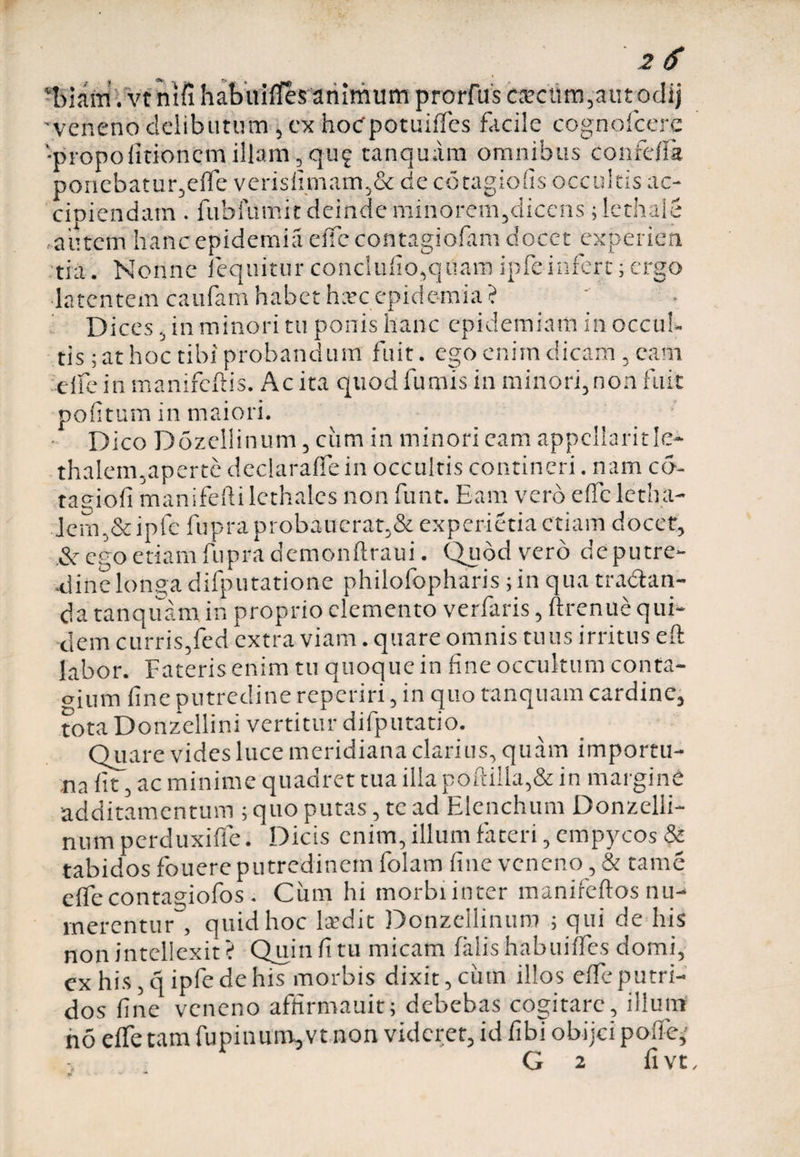 ‘biam.vt ntfi habirififes animum prorfus ea?cttm,autodij 'veneno delibutum , cx hoepotuiffes facile cognofcere 'propo (itionem illam, qu? tanquam omnibus confefla ponebatur,efle verisfimam,& de cotagiofis occultis ac- |--o c latentem caufam habet hate epidemia ? Dices, in minori tu ponis hanc epidemiatn in occul¬ tis ; at hoc tibi probandum fuit. ego enim dicam , earn elfein manifeftis. Ac ita quod fumis in minori,non fuit politum in maiori. Dico Dozellinum, ciim in minori eam appellavit Ie* thalem,aperte declaraffe in occultis contineri. nam co- tagiofi manifeftilethalcs non funt. Eam vero eflcletha- Jcm,&ipfe fupra probaucrat,& experietia etiam docet, &r ego etiam fupra demonftraui. Quod vero de putre¬ dine longa difputatione philofopharis ; in qua tradan- <ja tanquam in proprio elemento verfaris, ftrenue qui¬ dem curris,fed extra viam. quare omnis tuus irritus efl: labor. Fateris enim tu quoque in fine occultum conta- c-ium fine putredine reperiri, in quo tanquam cardine, tota Donzellini vertitur difputatio. Quare vides luce meridiana clarius, quam importu¬ na fit, ac minime quadret tua illa poftilla,& in margine additamentum ; quo putas, tc ad Elenchum Donzelli- num perduxifle. Dicis enim, illum fateri, empycos & tabidos fouere putredinem folam fine veneno, & tame effe contagiofos . Cum hi morbi inter manifeftos nu¬ merentur , quid hoc laedit Donzellinum ; qui de his non intellexit ? Quin fi tu micam falis habuiffes domi, ex his, q ipfe de his morbis dixit, cinn illos effe putri¬ dos fine veneno affirmauit; debebas cogitare, illum no effe tam fu pinum, vt non videret, id fibi obijei polfe,' G 2 fi vt