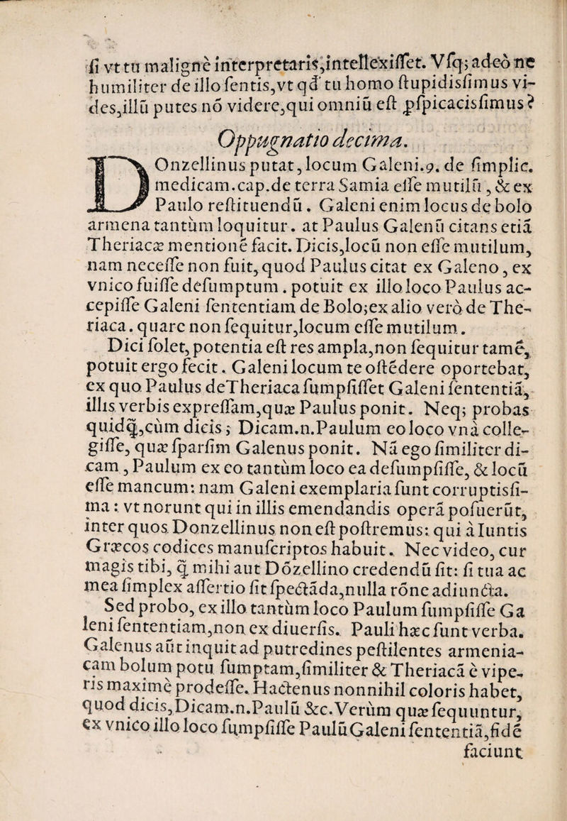 fi vt tu maligne interpretaris,intellexiflet. VIq; adeo ne humiliter de ilio fentis,vt qd' tu homo ftupidisfimus vi- des,illu putes no videre,qui omniu eft pfpicacisfimus? Oppugnatio decima. Onzellinus putat, locum Galeni,9, de fimplic. medicam.cap.de terra Samia ede mutilu , &amp; ex Paulo reftituendu. Galeni enim locus de bolo arinena tantum loquitur, at Paulus Galenu citans etia Theriaca? mentione facit. Dicis,locu non clfc mutilum, nam necene non fuit, quod Paulus citat ex Galeno, ex vnico fuiffe defumptum. potuit ex illo loco Paulus ac- cepifte Galeni fententiam deBolo;exalio vero de The- riaca. quare non fequitur,locum ciTe mutilum. Dici lolet, potentia eft res ampla,non fequitur tame, potuit ergo fecit. Galeni locum teoftedere oportebat, ex quo Paulus deTheriacafumpfiftet Galeni lententia, illis verbis exprefiam,qua Paulus ponit. Neq; probas quidq,cum dicis y Dicam.n.Paulum eo loco vna colle- gifle, quafparfim Galenusponit. Na ego fimiliter di¬ cam , Paulum ex eo tantum loco ea defumpfifte, &amp; loeu efte mancum; nam Galeni exemplariafunt corr uptisfi- ma: vt norunt qui in illis emendandis opera pofuerut, interquosDonzellinus noneftpoftremus: qui aluntis Graecos codices manuferiptos habuit v Nec video, cur magis tibi, q mihi aut Dozellino credendu fit: fi tua ac meafimplex alfertio fit Ipedada,nulla roneadiun&amp;a. Sed probo, exilio.tantum loco Paulum fumpfiffe Ga leni fententiam,non ex diuerfis. Pauli hac funt verba. Galenus aut inquit ad putredines peftilentes armenia¬ cam bolum potu fumptam,fimiliter &amp; Theriaca e vipe-» ns maxime prodeife. Hactenus nonnihil coloris habet, quod dicis,Dicam.n.Paulu &amp;c.Veriim qualequuntur, €x vnico illo loco ftimpfillc Paulu Galeni lententia, fide faciunt