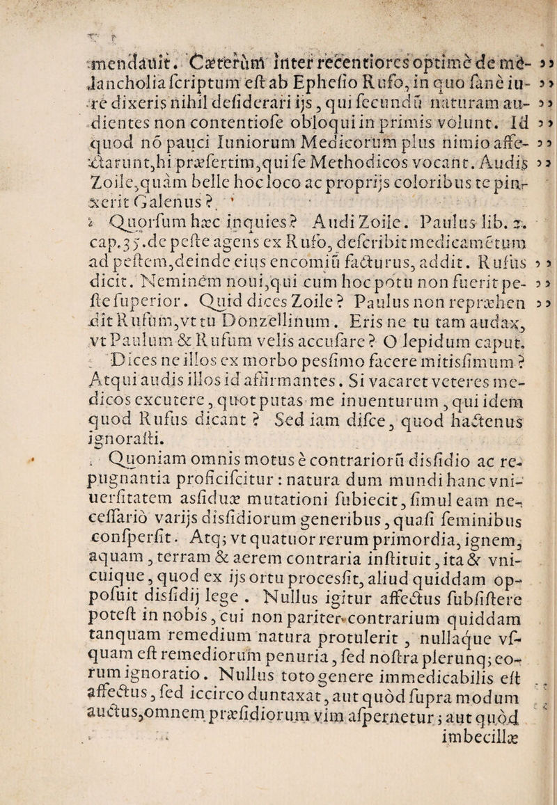 3 3 Jancholiaicriptum ed ab Ephefio Rufo, in quo faneiu- re dixeris nihil defiderari ijs, qui fecunda naturam au- 5 dientes non contentiofe obloqui in primis volunt. Id quod no pauci luniorum Medicorum plus nimio affe- uLlarunt5hi pradertinqqui fe Methodicos vocant. Audis 3 ? Zoile,quam belle hoc loco acproprijs coloribus tepinr ■serit Galenus ? ’ 3 > 3 3 * 'Quorfum haec inquies? Audi Zoile. Paulus lib. z. cap.35.de pelle agens ex Rufo, defcribitmedicanictum adpedem,deindeeiusencomiu fa&amp;urus,addit. Rufus 3 > dicit. Neminem notii,qui cum hocpdtu non fuerit pe- 33 ftefuperior. Quid dices Zoile? Paulus non repraehen 33 RltRiifum,vttu Donzellinum. Eris ne tu tam audax, .vt Paulum &amp; Rufum velis accufare? O lepidum caput. : Dices ne illos ex morbo pesfimo facere mitisfimiim ? Atqui audis illos id afnrmantes. Si vacaret veteres me¬ dicos excutere , quot putas me inuenturum , qui idem quod Rufus dicant ? Sed iam difee, quod haitenus ignoradi. , Quoniam omnis motus e contrarioru disficlio ac re¬ pugnantia proficifcitur : natura dum mundihanc vni- uerfitatem asfidua? mutationi fubiecit, fimul eam ne- ceflario varijsdisfidiorumgeneribus,quali feminibus confperfit. Atq; vt quatuor rerum primordia, ignem, aquam , terram &amp; aerem contraria indituit ,ita&amp; vni- cuique, quod ex ijs ortu proceslit, aliud quiddam op- pofuit disfidij lege . Nullus igitur affedhis fubfidere poted in nobis, cui non pariten contrarium quiddam tanquam remedium natura protulerit , nullaque vf- quam ed remediorum penuria, fed nodra plerunq; eo- itom ignoratio. Nullus toto genere immedicabilis ed affeftus, fed iccircoduntaxat,autquddfupramodum auctuSjOmnem pr^efidiorum vim a fp er netur; aut quod imbecillas