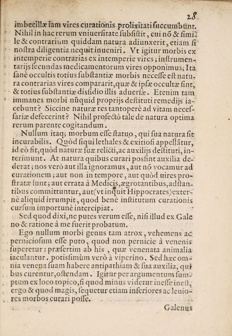 imbecilla; iam vires curationis prolixitati fuccmribttnr. Nihil in hac rerum vniuerfitatefubfiftit, cui no &amp; fimil Ie&amp; contrarium quiddam natura adiunxerit, etiam fi • noftra diligentia nequitinueniri. Vt igitur morbis ex intemperie contrarias ex intemperie vires; inftrumen- tarijsfecundas medicamentorum vires opponimus; Ita fane occultis totius fubftantia» morbis neceffe eft natu, racontrarias vires compararit,quse &amp; ipfie occulta* fint, • &amp; totius fubftantiadisfidio illis aduerfie. Etenim tam immanes morbi nuquid proprijs deftituti remedijs ia- cebunt? Siccine natura res tantopere ad vitam necef- iaria defecerint? Nihil profe&amp;d tale de natura optima rerum parente cogitandum. Nullum itaq; morbum eifefiatup, qui fua natura fit incurabilis. Quod fiquilethales&amp;exitiofi appellatur, id eo fit,quod natura fua reli£ti,ac auxilijs deftituti, in¬ terimunt. At natura quibus curari posfint auxilia de¬ derat ; nos vero aut illa ignoramus, aut no vocamur ad curationem; aut non in tempore, aut quod uirespro- ftrata lunt; aut errata a Medicis,agrotantibus,adftan- tibus committuntur, aut(vt inquit Hippocrates)exter~ ne aliquid irrumpit, quod bene inftitutum curationis curium importune intercipiat. Sed quod dixi,ne putes verum efTe, nifi illud ex Gale no &amp; ratione a me fuerit probatum. Ego nullum morbi genus tam atrox, vehemens ac: perniciofum eife puto, quod non pernicie a venenis fuperetur: praefertim ab his , qua: venenata animalia iaculantur. potisfimum vero a viperino. Sed haecom^ nia venena fuam habere antipathiam &amp; fua auxilia, qui bus curentur,oflendam. Igitur per argumentum fum- ptum ex loco topico,fi quod minus videtur ineffe ineft, ergo &amp; quod magis, fequetur etiam inferiores ac leuio- res morbos curari poffe. , .... .. . .. . .. .