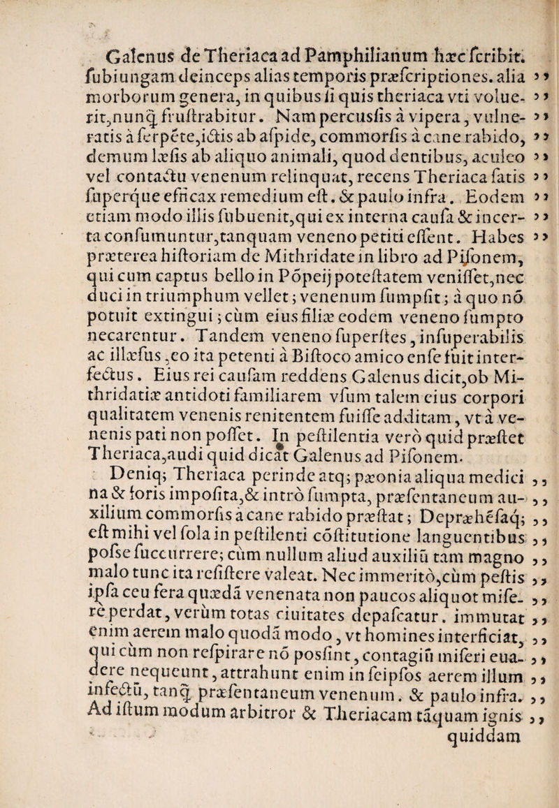 Galenus deTheriaca adPamphilianum hcccfcribm fubiungam deinceps alias temporis prcefcriptiones. alia 5 * morborum genera, in quibus ii quis thcriaca vti volue- 5 > rit,nunqfruftrabitur. Nam percusfis a vipera 3vtilne- ratis a ferptte,i£tis ab afpide, commorfis a cane rabido, *> clcmum Lviis ab aliquo animali, quod dentibus, aculeo 3 > vel contadu venenum relinquat, recens Theriaca fatis 5 * fuperque efficax remedium eft.&amp; paulo infra. Eodem >> etiam modo illis fubuenit,qui ex interna caufa &amp; incer- 3 5 taconfumuntur,tanquam veneno petiti effent. Habes praeterea hiftoriam de Mithridatem libro ad Pijonem, qui cum captus bello in Popeijpoteftatem veniffet,nec duci in triumphum vellet; venenum fumpfit; a quo no potuit extingui;ciim eius filice eodem veneno fumpto necarentur. Tandem veneno fuper(tes,infuperahilis ac illxfus ,co ita petenti a Biftoco amico enfe fuit inter- fedtus. ^ Eius rei caufam reddens Galenus dicit,ob Mi- thridatice antidoti familiarem vfum talem eius corpori qualitatem venenis renitentem fuiffe additam, vt a ve¬ nenis pati non poffet. In peftilentia vero quid prceftct Theriaca,audi quid dicat Galenus ad Pifonem. Deniq; Theriaca perinde atq; pcconia aliqua medici 53 na &amp; foris impofita,&amp; intro fumpta, prcefentaneum au- ,, xilium commorfis a cane rabido prccftat; Deprcehefaq; ,5 eftmihi vel folain peftilcnti coftitutione languentibus 33 pofsefuccurrere; cum nullum aliud auxiliu tam magno 3 3 malo tunc ita refiftere valeat. Nec immerito,cum peftis 5 7 ipfa ceu fera quceda venenata non paucos aliquot mife- 5 y re perdat, verum totas ciuitates dcpafcatur. immutat yy enim aerem malo quoda modo, vt homines interficiat, 5 5 qui cum non refpirare no posfint, contagiu iniferi eua- y * dere nequeunt, attrahunt enim infeipfos aerem illum 5, in^u)tan? prafentaneum venenum, &amp; paulo infra. Ad iftum modum arbitror &amp; Theriacam taquam ignis quiddam