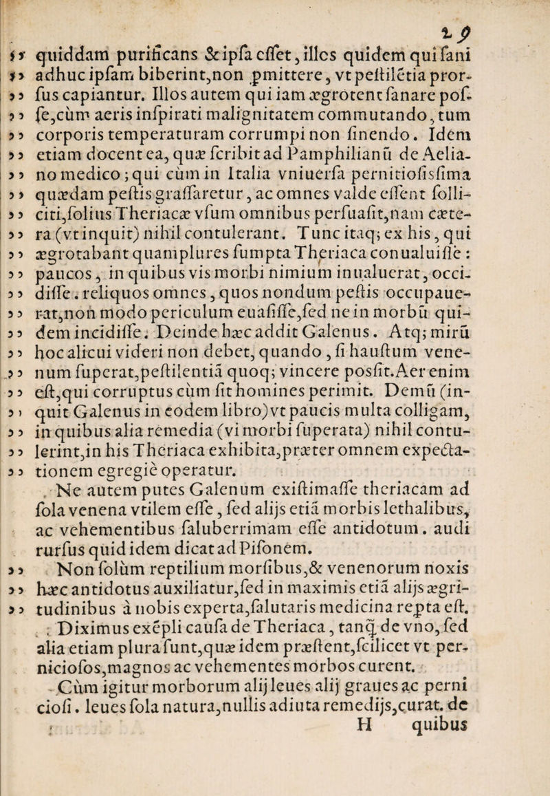 a $> 3 3 ? 3 3 5 5 3 3 3 3 3 3 3 3 3 3 3 3 3 3 3 3 3 3 3 3 3 3 3 3 3 3 > 3 3 3 3 3 3 3 3 3 3 3 3 quiddam purificans &amp; ipfa cffet , illcs quidem qui fani adhuc ipfam biberint,non pmittere , vt pefiiletia pror- fus capiantur. Illos autem qui iam aegrotent fanare pofi fe,cum aeris infpirati malignitatem commutando, tum corporis temperaturam corrumpi non finendo. Idem etiam docent ea, qua? fcribit ad Pamphilianu de Aelia¬ no medico; qui cinnin Italia vniuerfa pernitiofisfima qucedam peftis graffaretur , ac omnes valde effent folli- citi,folius Theriaca? vfum omnibus perfuafit,nam cete¬ ra (vt inquit) nihil contulerant. Tunc itaq; ex his , qui aegrotabant quamplures fumptaTheriaca conualuifle : paucos 5 in quibusvis morbi nimium in u aluerat, occi- diffe. reliquos omnes , quos nondum peftis occupaue- rat,non modo periculum euafifie,fed ne in inorbu qui- demincidiUe. DeindehaecadditGalenus. Atq;miru hoc alicui videri non debet, quando , fi hauftum vene¬ num fupcrat,peftilentia quoq; vincere posfft.Aer enim eft,qui corruptus ciim fit homines perimit. Demfi (in¬ quit Galenus in eodem libro)vt paucis multa colligam, in quibus alia remedia (vi morbi fuperata) nihil contu¬ lerint,in his Theriaca exhibita,praeter omnem expe&amp;a- tionem egregie operatur. Ne autem putes Galenum exiftimaffe thcriacam ad fola venena vtilem elfe, fed alijs etia morbis lethalibus, ac vehementibus faluberrimam eflfe antidotum, audi rurfus quid idem dicat ad Pifonem. Non foliim reptilium morfibus,&amp; venenorum noxis ture antidotus auxiliatur,fed in maximis etia alijs aegri¬ tudinibus a nobis experta,falutaris medicina repta eft. ; Diximus exeplicaufa de Theriaca, tanq de vno, fed alia etiam plurafunt,q ua? idem praeftcnt,fcilicct vt per- niciofos,magnos ac vehementes morbos curent. Cum igitur morborum alijleues alij grauesac perni ciofi. leues fola natura,nullis adiuta remedijs,curat, dc H quibus