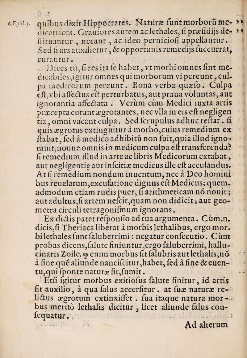 • , &amp; quibus dixit Hippocrates. Natur* funtmorborume- dicatr.iccs. Grauiores autem ac lethales, fi prxfidijs de- fiituantur , necant , ac ideo perniciofi appellantur. Sed fi ars auxilietur , &amp;; opportunis remedijs fuccurrat, curantur. Ibices tu, fi res ita fe habet 5 vt morbi omnes fint me¬ dicabiles,igitur omnes qui morborum vi pereunt, cul¬ pa medicorum pereunt. Bona verba quxfo. Culpa eft,vbi alfeitus eft perturbatus, aut praua voluntas, aut ignorantia affedata . Veriim ciim Medici iuxta artis prceceptacurantxgrotantes, nec vllain eis eft nesdigen tia, omni vacant culpa. Sed fcrupulus adhuc reflat, fi quis aegrotus extinguitur a morbo,cuius remedium ex liabat, fed a medico adhibitu non fuit,quia illud igno- rauit,nonne omnis in medicum culpa eft transferenda? fi remedium illud in arte ac libris Medicorum extabat, aut negligenti^ aut infeiti* medicus ille eft accufandus. At fi remedium nondum inuentum, nec a Deo homini bus reuelatum,excufatione dignus eft Medicus; quem¬ admodum etiam rudis puer, fi arithmeticam no nouit; aut adultus,fi artem nefcit,quam non didicit; aut geo¬ metra circuli tetragonifmum ignorans. Ex didis patet refponfio ad tua argumenta. Ciim.n. dicis.fi Theriaca liberat a morbis lethalibus, ergo mor- bilethalesfuntfaluberrimi: negatur confecutio. Cum probas dicens,falute finiuntur,ergo faluberrimi, hallu- cinaris Zoile. enim morbus fit falubris aut lethalis,no a fine que aliunde nancifcitur,habet, fed a fine &amp; cucn- tu,q ui fponte natur® fit,fumit. Etfi igitur morbus exitiofus falute finitur, id artis fit auxilio, a qua lalus accerfitur . at fu* natur* re- lidus xgrotum extinxiffet . fua itaque natura mor¬ bus merito lethalis dicitur , licet aliunde falus con- fequatur.. . . ' i.' - ; • - Ad alterum