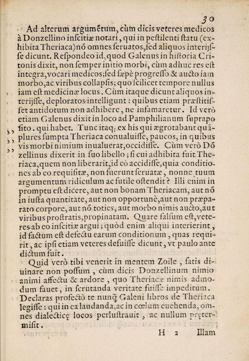 t 55 5 3 5 3 ^ JO - Ad altcruni argiimetum, cum dicis veteres medicos a Donzellino infeitias notari , qui in peftilenti ftatu (ex¬ hibita Theriaca)no omnes feruatosjed aliquos interijf- fe dicunt. Refpondeo id,quod Galenus in hiftoria Cri- tonis dixit, non femper initio morbi, ciim adhuc res eft integra,vocari medicos;fed fepe progreffo &amp; audto iam morbo,ac viribus collapfis; quolcilicet tempore nullus iam eft medicinae locus. Ciim itaque dicunt aliquos in- tcrijfle, deploratos intelligunt: quibus etiam pnrftitif- fetantidotum non adhibere, ne infamaretur. Id vero etiam Galenus dixit in loco ad Pamphilianum fuprapo lito. qui habet. Tunc itaq; ex his qui aegrotabant qua- plures fumptaTheriaca conualuifTe, paucos, in quibus vis morbi nimium inualuerat,occidine. Ciim vero Do zellinus dixerit in fuo libello; fi cui adhibita fuit The¬ riaca,quem non liberarit,id eo accidifie.quia conditio¬ nes ab eo.requifitae, non fuerunt feruata?, nonne tuum argumentum ridiculum ac futile oftendit ? Illi enim in promptu eft dicere, aut non bonam Theriacam, aut n5 in iufta quantitate, aut non opportune,aut non praepa¬ rato corpore, aut no toties, aut morbo nimis audio,au t viribus proftratis,propinatam. Quare falfum eft,vcte- resabeoinfeitiaeargui;quod enim aliqui interierint, idfa&amp;um eft defedtu earum conditionum, quas requi¬ rit , ac ipfi etiam veteres defuiffe dicunt, vt paulo ante didumfuit. Quid vero tibi venerit in mentem Zoile , fatis di- uinare non poffum , ciim dicis Donzcllinum nimio animi affedu &amp; ardore , quo Theriacre nimis admo¬ dum fauet, in ferutanda veritate fuiffe impeditum. Declaras profedo te nunq Galeni libros de Theriaca legiife : qui in ea laudanda,ac in coelum cuehenda, om¬ nes dialedicj locos perluftrauit > ac nullum pr^tcr-' mifit. - 1• ■ • i Illam H 2